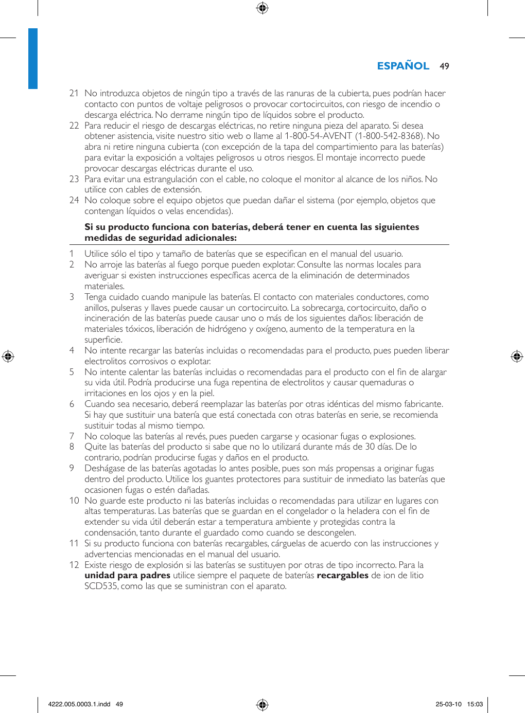 21  No introduzca objetos de ningún tipo a través de las ranuras de la cubierta, pues podrían hacer contacto con puntos de voltaje peligrosos o provocar cortocircuitos, con riesgo de incendio o descarga eléctrica. No derrame ningún tipo de líquidos sobre el producto.22  Para reducir el riesgo de descargas eléctricas, no retire ninguna pieza del aparato. Si desea obtener asistencia, visite nuestro sitio web o llame al 1-800-54-AVENT (1-800-542-8368). No abra ni retire ninguna cubierta (con excepción de la tapa del compartimiento para las baterías) para evitar la exposición a voltajes peligrosos u otros riesgos. El montaje incorrecto puede provocar descargas eléctricas durante el uso.23  Para evitar una estrangulación con el cable, no coloque el monitor al alcance de los niños. No utilice con cables de extensión.24  No coloque sobre el equipo objetos que puedan dañar el sistema (por ejemplo, objetos que contengan líquidos o velas encendidas).1  Utilice sólo el tipo y tamaño de baterías que se especican en el manual del usuario.2  No arroje las baterías al fuego porque pueden explotar. Consulte las normas locales para averiguar si existen instrucciones especícas acerca de la eliminación de determinados materiales.3  Tenga cuidado cuando manipule las baterías. El contacto con materiales conductores, como anillos, pulseras y llaves puede causar un cortocircuito. La sobrecarga, cortocircuito, daño o incineración de las baterías puede causar uno o más de los siguientes daños: liberación de materiales tóxicos, liberación de hidrógeno y oxígeno, aumento de la temperatura en la supercie.4  No intente recargar las baterías incluidas o recomendadas para el producto, pues pueden liberar electrolitos corrosivos o explotar.5  No intente calentar las baterías incluidas o recomendadas para el producto con el n de alargar su vida útil. Podría producirse una fuga repentina de electrolitos y causar quemaduras o irritaciones en los ojos y en la piel.6  Cuando sea necesario, deberá reemplazar las baterías por otras idénticas del mismo fabricante. Si hay que sustituir una batería que está conectada con otras baterías en serie, se recomienda sustituir todas al mismo tiempo.7  No coloque las baterías al revés, pues pueden cargarse y ocasionar fugas o explosiones.8  Quite las baterías del producto si sabe que no lo utilizará durante más de 30 días. De lo contrario, podrían producirse fugas y daños en el producto.9  Deshágase de las baterías agotadas lo antes posible, pues son más propensas a originar fugas dentro del producto. Utilice los guantes protectores para sustituir de inmediato las baterías que ocasionen fugas o estén dañadas.10  No guarde este producto ni las baterías incluidas o recomendadas para utilizar en lugares con altas temperaturas. Las baterías que se guardan en el congelador o la heladera con el n de extender su vida útil deberán estar a temperatura ambiente y protegidas contra la condensación, tanto durante el guardado como cuando se descongelen.11  Si su producto funciona con baterías recargables, cárguelas de acuerdo con las instrucciones y advertencias mencionadas en el manual del usuario.12  Existe riesgo de explosión si las baterías se sustituyen por otras de tipo incorrecto. Para la  utilice siempre el paquete de baterías  de ion de litio SCD535, como las que se suministran con el aparato.  494222.005.0003.1.indd   49 25-03-10   15:03