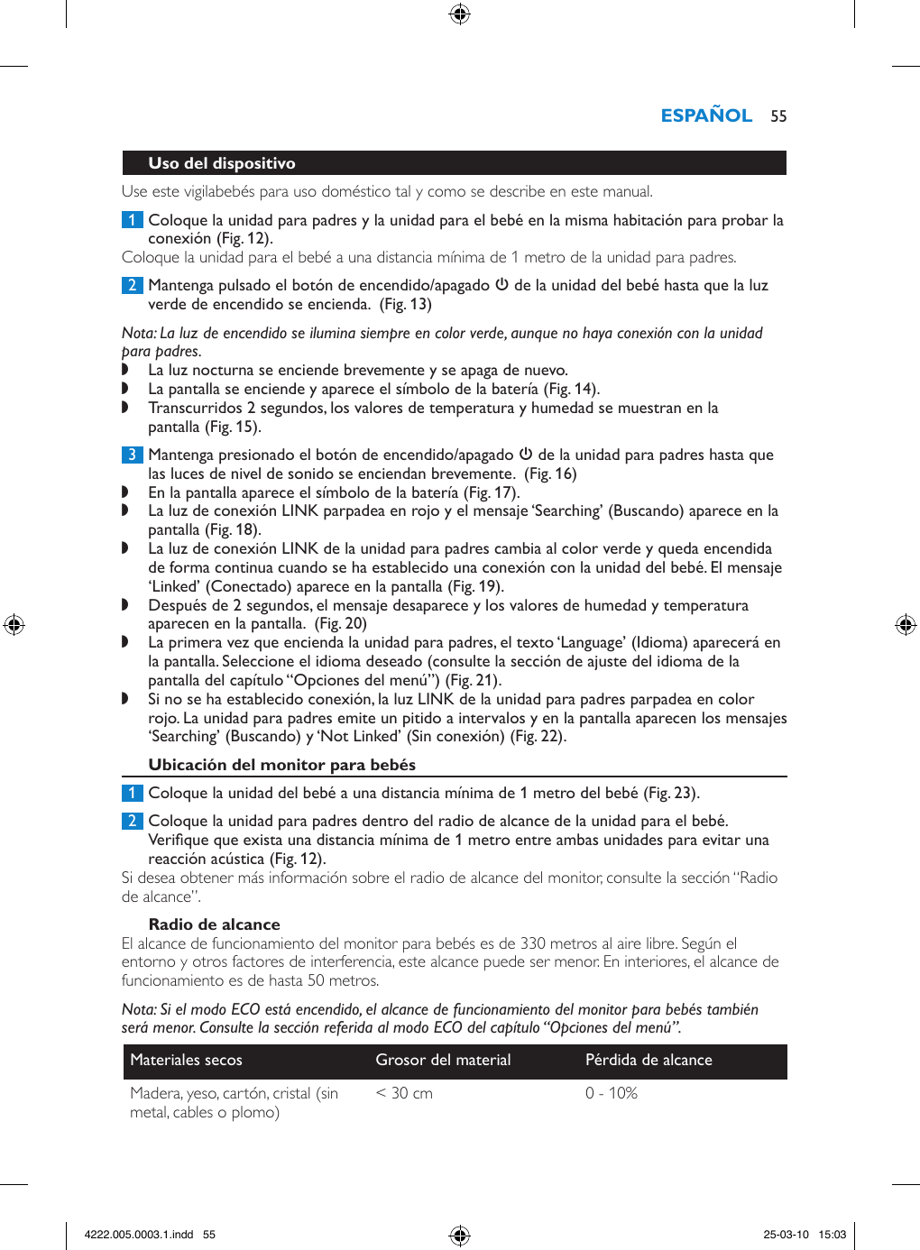 Use este vigilabebés para uso doméstico tal y como se describe en este manual. 1  Coloque la unidad para padres y la unidad para el bebé en la misma habitación para probar la conexión (Fig. 12).Coloque la unidad para el bebé a una distancia mínima de 1 metro de la unidad para padres. 2  Mantenga pulsado el botón de encendido/apagado 3 de la unidad del bebé hasta que la luz verde de encendido se encienda.  (Fig. 13)Nota: La luz de encendido se ilumina siempre en color verde, aunque no haya conexión con la unidad para padres. ,La luz nocturna se enciende brevemente y se apaga de nuevo. ,La pantalla se enciende y aparece el símbolo de la batería (Fig. 14). ,Transcurridos 2 segundos, los valores de temperatura y humedad se muestran en la pantalla (Fig. 15). 3  Mantenga presionado el botón de encendido/apagado 3 de la unidad para padres hasta que las luces de nivel de sonido se enciendan brevemente.  (Fig. 16) ,En la pantalla aparece el símbolo de la batería (Fig. 17). ,La luz de conexión LINK parpadea en rojo y el mensaje ‘Searching’ (Buscando) aparece en la pantalla (Fig. 18). ,La luz de conexión LINK de la unidad para padres cambia al color verde y queda encendida de forma continua cuando se ha establecido una conexión con la unidad del bebé. El mensaje ‘Linked’ (Conectado) aparece en la pantalla (Fig. 19). ,Después de 2 segundos, el mensaje desaparece y los valores de humedad y temperatura aparecen en la pantalla.  (Fig. 20) ,La primera vez que encienda la unidad para padres, el texto ‘Language’ (Idioma) aparecerá en la pantalla. Seleccione el idioma deseado (consulte la sección de ajuste del idioma de la pantalla del capítulo “Opciones del menú”) (Fig. 21). ,Si no se ha establecido conexión, la luz LINK de la unidad para padres parpadea en color rojo. La unidad para padres emite un pitido a intervalos y en la pantalla aparecen los mensajes ‘Searching’ (Buscando) y ‘Not Linked’ (Sin conexión) (Fig. 22). 1  Coloque la unidad del bebé a una distancia mínima de 1 metro del bebé (Fig. 23). 2  Coloque la unidad para padres dentro del radio de alcance de la unidad para el bebé. Verique que exista una distancia mínima de 1 metro entre ambas unidades para evitar una reacción acústica (Fig. 12).Si desea obtener más información sobre el radio de alcance del monitor, consulte la sección “Radio de alcance”.El alcance de funcionamiento del monitor para bebés es de 330 metros al aire libre. Según el entorno y otros factores de interferencia, este alcance puede ser menor. En interiores, el alcance de funcionamiento es de hasta 50 metros.Nota: Si el modo ECO está encendido, el alcance de funcionamiento del monitor para bebés también será menor. Consulte la sección referida al modo ECO del capítulo “Opciones del menú”.Materiales secos Grosor del material Pérdida de alcanceMadera, yeso, cartón, cristal (sin metal, cables o plomo) &lt; 30 cm 0 - 10% 554222.005.0003.1.indd   55 25-03-10   15:03