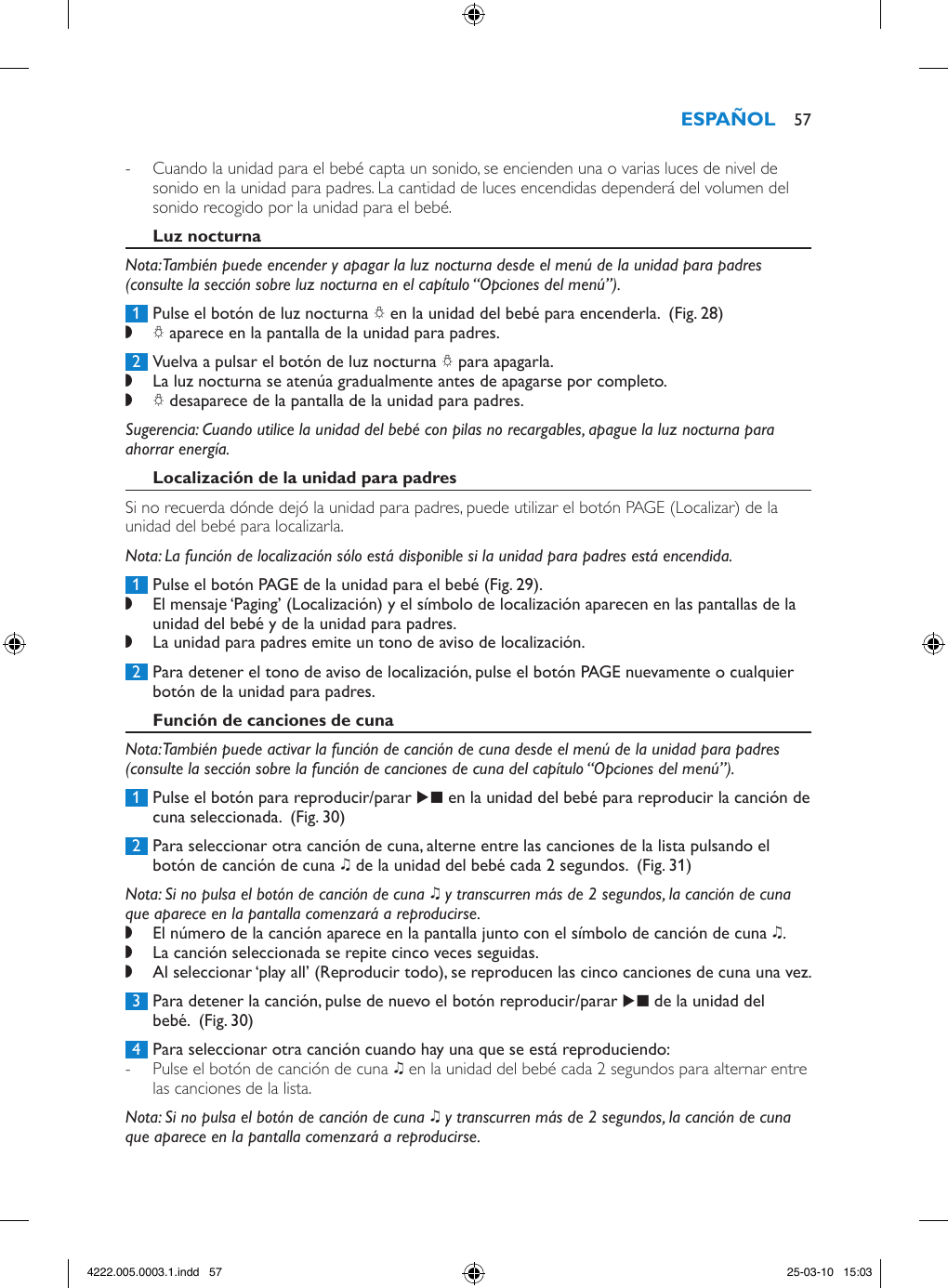  - Cuando la unidad para el bebé capta un sonido, se encienden una o varias luces de nivel de sonido en la unidad para padres. La cantidad de luces encendidas dependerá del volumen del sonido recogido por la unidad para el bebé.Nota: También puede encender y apagar la luz nocturna desde el menú de la unidad para padres (consulte la sección sobre luz nocturna en el capítulo “Opciones del menú”). 1  Pulse el botón de luz nocturna Q en la unidad del bebé para encenderla.  (Fig. 28) ,Q aparece en la pantalla de la unidad para padres.  2  Vuelva a pulsar el botón de luz nocturna Q para apagarla.  ,La luz nocturna se atenúa gradualmente antes de apagarse por completo. ,Q desaparece de la pantalla de la unidad para padres. Sugerencia: Cuando utilice la unidad del bebé con pilas no recargables, apague la luz nocturna para ahorrar energía.Si no recuerda dónde dejó la unidad para padres, puede utilizar el botón PAGE (Localizar) de la unidad del bebé para localizarla.Nota: La función de localización sólo está disponible si la unidad para padres está encendida. 1  Pulse el botón PAGE de la unidad para el bebé (Fig. 29). ,El mensaje ‘Paging’ (Localización) y el símbolo de localización aparecen en las pantallas de la unidad del bebé y de la unidad para padres. ,La unidad para padres emite un tono de aviso de localización. 2  Para detener el tono de aviso de localización, pulse el botón PAGE nuevamente o cualquier botón de la unidad para padres.Nota: También puede activar la función de canción de cuna desde el menú de la unidad para padres (consulte la sección sobre la función de canciones de cuna del capítulo “Opciones del menú”). 1  Pulse el botón para reproducir/parar E en la unidad del bebé para reproducir la canción de cuna seleccionada.  (Fig. 30) 2  Para seleccionar otra canción de cuna, alterne entre las canciones de la lista pulsando el botón de canción de cuna K de la unidad del bebé cada 2 segundos.  (Fig. 31)Nota: Si no pulsa el botón de canción de cuna K y transcurren más de 2 segundos, la canción de cuna que aparece en la pantalla comenzará a reproducirse.  ,El número de la canción aparece en la pantalla junto con el símbolo de canción de cuna K.  ,La canción seleccionada se repite cinco veces seguidas. ,Al seleccionar ‘play all’ (Reproducir todo), se reproducen las cinco canciones de cuna una vez. 3  Para detener la canción, pulse de nuevo el botón reproducir/parar E de la unidad del bebé.  (Fig. 30) 4  Para seleccionar otra canción cuando hay una que se está reproduciendo: - Pulse el botón de canción de cuna K en la unidad del bebé cada 2 segundos para alternar entre las canciones de la lista. Nota: Si no pulsa el botón de canción de cuna K y transcurren más de 2 segundos, la canción de cuna que aparece en la pantalla comenzará a reproducirse.  574222.005.0003.1.indd   57 25-03-10   15:03