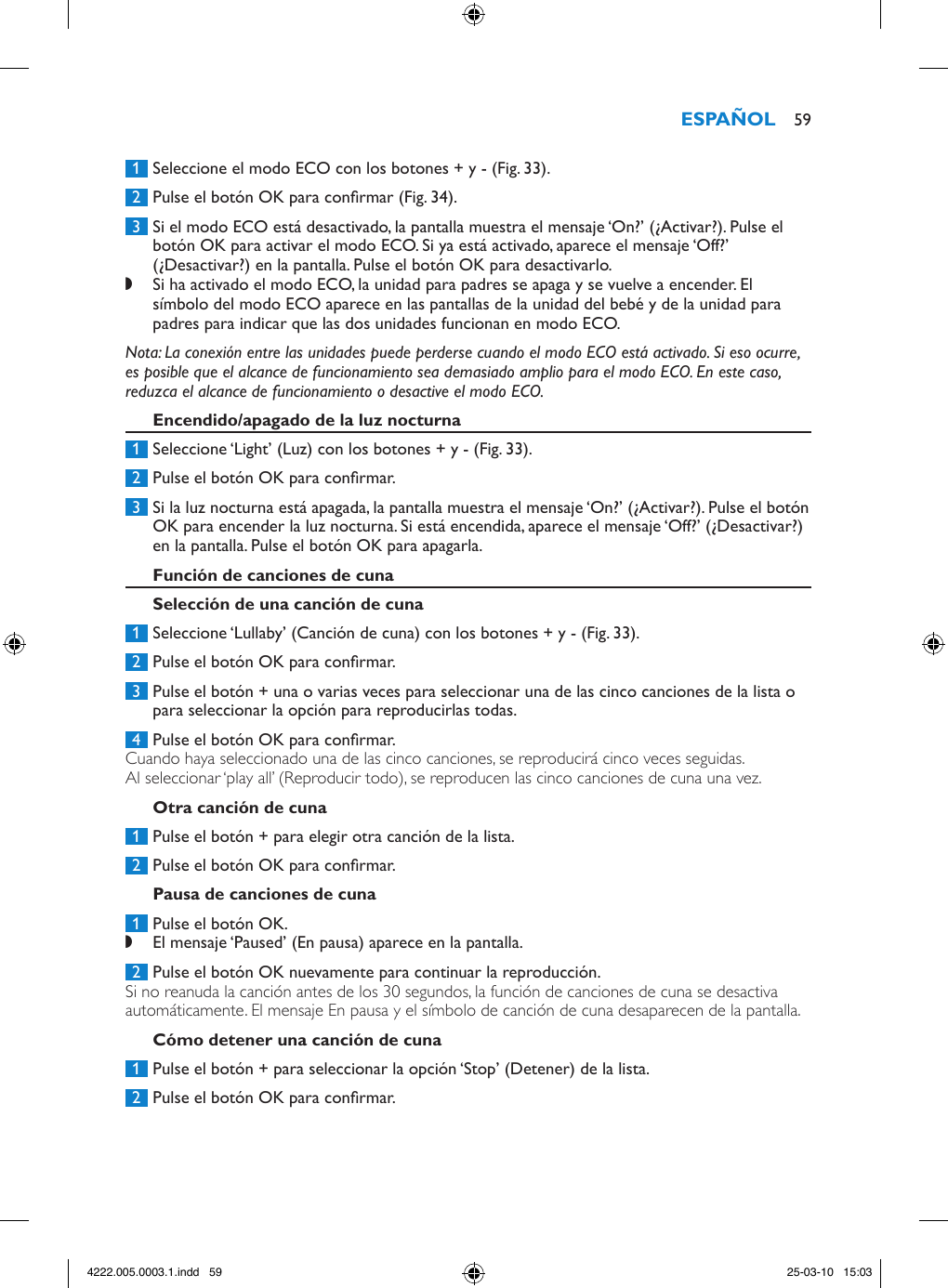  1  Seleccione el modo ECO con los botones + y - (Fig. 33). 2  Pulse el botón OK para conrmar (Fig. 34). 3  Si el modo ECO está desactivado, la pantalla muestra el mensaje ‘On?’ (¿Activar?). Pulse el botón OK para activar el modo ECO. Si ya está activado, aparece el mensaje ‘Off?’ (¿Desactivar?) en la pantalla. Pulse el botón OK para desactivarlo. ,Si ha activado el modo ECO, la unidad para padres se apaga y se vuelve a encender. El símbolo del modo ECO aparece en las pantallas de la unidad del bebé y de la unidad para padres para indicar que las dos unidades funcionan en modo ECO. Nota: La conexión entre las unidades puede perderse cuando el modo ECO está activado. Si eso ocurre, es posible que el alcance de funcionamiento sea demasiado amplio para el modo ECO. En este caso, reduzca el alcance de funcionamiento o desactive el modo ECO. 1  Seleccione ‘Light’ (Luz) con los botones + y - (Fig. 33). 2  Pulse el botón OK para conrmar. 3  Si la luz nocturna está apagada, la pantalla muestra el mensaje ‘On?’ (¿Activar?). Pulse el botón OK para encender la luz nocturna. Si está encendida, aparece el mensaje ‘Off?’ (¿Desactivar?) en la pantalla. Pulse el botón OK para apagarla. 1  Seleccione ‘Lullaby’ (Canción de cuna) con los botones + y - (Fig. 33).  2  Pulse el botón OK para conrmar.  3  Pulse el botón + una o varias veces para seleccionar una de las cinco canciones de la lista o para seleccionar la opción para reproducirlas todas.  4  Pulse el botón OK para conrmar. Cuando haya seleccionado una de las cinco canciones, se reproducirá cinco veces seguidas.Al seleccionar ‘play all’ (Reproducir todo), se reproducen las cinco canciones de cuna una vez. 1  Pulse el botón + para elegir otra canción de la lista. 2  Pulse el botón OK para conrmar. 1  Pulse el botón OK. ,El mensaje ‘Paused’ (En pausa) aparece en la pantalla. 2  Pulse el botón OK nuevamente para continuar la reproducción.Si no reanuda la canción antes de los 30 segundos, la función de canciones de cuna se desactiva automáticamente. El mensaje En pausa y el símbolo de canción de cuna desaparecen de la pantalla. 1  Pulse el botón + para seleccionar la opción ‘Stop’ (Detener) de la lista. 2  Pulse el botón OK para conrmar. 594222.005.0003.1.indd   59 25-03-10   15:03