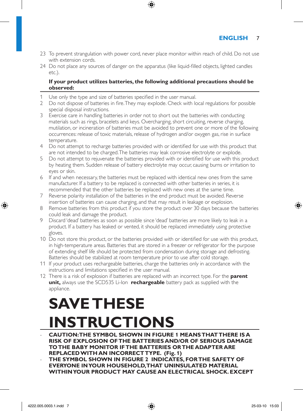 23  To prevent strangulation with power cord, never place monitor within reach of child. Do not use with extension cords.24  Do not place any sources of danger on the apparatus (like liquid-lled objects, lighted candles etc.).1  Use only the type and size of batteries specied in the user manual.2  Do not dispose of batteries in re. They may explode. Check with local regulations for possible special disposal instructions.3  Exercise care in handling batteries in order not to short out the batteries with conducting materials such as rings, bracelets and keys. Overcharging, short circuiting, reverse charging, mutilation, or incineration of batteries must be avoided to prevent one or more of the following occurrences: release of toxic materials, release of hydrogen and/or oxygen gas, rise in surface temperature.4  Do not attempt to recharge batteries provided with or identied for use with this product that are not intended to be charged. The batteries may leak corrosive electrolyte or explode.5  Do not attempt to rejuvenate the batteries provided with or identied for use with this product by heating them. Sudden release of battery electrolyte may occur, causing burns or irritation to eyes or skin.6  If and when necessary, the batteries must be replaced with identical new ones from the same manufacturer. If a battery to be replaced is connected with other batteries in series, it is recommended that the other batteries be replaced with new ones at the same time.7  Reverse polarity installation of the batteries in the end product must be avoided. Reverse insertion of batteries can cause charging, and that may result in leakage or explosion.8  Remove batteries from this product if you store the product over 30 days because the batteries could leak and damage the product.9  Discard ‘dead’ batteries as soon as possible since ‘dead’ batteries are more likely to leak in a product. If a battery has leaked or vented, it should be replaced immediately using protective gloves.10  Do not store this product, or the batteries provided with or identied for use with this product, in high-temperature areas. Batteries that are stored in a freezer or refrigerator for the purpose of extending shelf life should be protected from condensation during storage and defrosting. Batteries should be stabilized at room temperature prior to use after cold storage.11  If your product uses rechargeable batteries, charge the batteries only in accordance with the instructions and limitations specied in the user manual.12  There is a risk of explosion if batteries are replaced with an incorrect type. For the  always use the SCD535 Li-Ion   battery pack as supplied with the appliance.  -   -  74222.005.0003.1.indd   7 25-03-10   15:03