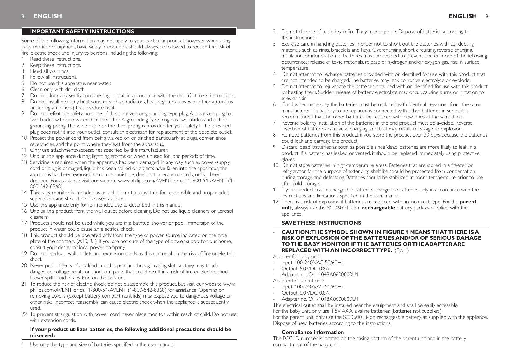 8IMPORTANT SAFETY INSTRUCTIONSSome of the following information may not apply to your particular product; however, when using baby monitor equipment, basic safety precautions should always be followed to reduce the risk of re, electric shock and injury to persons, including the following:1  Read these instructions.2  Keep these instructions.3  Heed all warnings.4  Follow all instructions.5  Do not use this apparatus near water.6  Clean only with dry cloth.7  Do not block any ventilation openings. Install in accordance with the manufacturer’s instructions.8  Do not install near any heat sources such as radiators, heat registers, stoves or other apparatus (including ampliers) that produce heat.9  Do not defeat the safety purpose of the polarized or grounding-type plug. A polarized plug has two blades with one wider than the other. A grounding-type plug has two blades and a third grounding prong. The wide blade or the third prong is provided for your safety. If the provided plug does not t into your outlet, consult an electrician for replacement of the obsolete outlet.10  Protect the power cord from being walked on or pinched particularly at plugs, convenience receptacles, and the point where they exit from the apparatus.11  Only use attachments/accessories specied by the manufacturer.12  Unplug this appliance during lightning storms or when unused for long periods of time.13  Servicing is required when the apparatus has been damaged in any way, such as power-supply cord or plug is damaged, liquid has been spilled or objects have fallen into the apparatus, the apparatus has been exposed to rain or moisture, does not operate normally, or has been dropped. For assistance visit our website www.philips.com/AVENT or call 1-800-54-AVENT (1-800-542-8368).14  This baby monitor is intended as an aid. It is not a substitute for responsible and proper adult supervision and should not be used as such.15  Use this appliance only for its intended use as described in this manual. 16  Unplug this product from the wall outlet before cleaning. Do not use liquid cleaners or aerosol cleaners.17  Products should not be used while you are in a bathtub, shower or pool. Immersion of the product in water could cause an electrical shock.18  This product should be operated only from the type of power source indicated on the type plate of the adapters (A10, B5). If you are not sure of the type of power supply to your home, consult your dealer or local power company.19  Do not overload wall outlets and extension cords as this can result in the risk of re or electric shock.20  Never push objects of any kind into this product through casing slots as they may touch dangerous voltage points or short out parts that could result in a risk of re or electric shock. Never spill liquid of any kind on the product.21  To reduce the risk of electric shock, do not disassemble this product, but visit our website www.philips.com/AVENT or call 1-800-54-AVENT (1-800-542-8368) for assistance. Opening or removing covers (except battery compartment lids) may expose you to dangerous voltage or other risks. Incorrect reassembly can cause electric shock when the appliance is subsequently used.22  To prevent strangulation with power cord, never place monitor within reach of child. Do not use with extension cords.If your product utilizes batteries, the following additional precautions should be observed:1  Use only the type and size of batteries specied in the user manual.ENGLISH2  Do not dispose of batteries in re. They may explode. Dispose of batteries according to the instructions.3  Exercise care in handling batteries in order not to short out the batteries with conducting materials such as rings, bracelets and keys. Overcharging, short circuiting, reverse charging, mutilation, or incineration of batteries must be avoided to prevent one or more of the following occurrences: release of toxic materials, release of hydrogen and/or oxygen gas, rise in surface temperature.4  Do not attempt to recharge batteries provided with or identied for use with this product that are not intended to be charged. The batteries may leak corrosive electrolyte or explode.5  Do not attempt to rejuvenate the batteries provided with or identied for use with this product by heating them. Sudden release of battery electrolyte may occur, causing burns or irritation to eyes or skin.6  If and when necessary, the batteries must be replaced with identical new ones from the same manufacturer. If a battery to be replaced is connected with other batteries in series, it is recommended that the other batteries be replaced with new ones at the same time.7  Reverse polarity installation of the batteries in the end product must be avoided. Reverse insertion of batteries can cause charging, and that may result in leakage or explosion.8  Remove batteries from this product if you store the product over 30 days because the batteries could leak and damage the product.9  Discard ‘dead’ batteries as soon as possible since ‘dead’ batteries are more likely to leak in a product. If a battery has leaked or vented, it should be replaced immediately using protective gloves.10  Do not store batteries in high-temperature areas. Batteries that are stored in a freezer or refrigerator for the purpose of extending shelf life should be protected from condensation during storage and defrosting. Batteries should be stabilized at room temperature prior to use after cold storage.11  If your product uses rechargeable batteries, charge the batteries only in accordance with the instructions and limitations specied in the user manual.12  There is a risk of explosion if batteries are replaced with an incorrect type. For the parent unit, always use the SCD600 Li-Ion  rechargeable battery pack as supplied with the appliance. SAVE THESE INSTRUCTIONSCAUTION:THE SYMBOL SHOWN IN FIGURE 1 MEANS THAT THERE IS A RISK OF EXPLOSION OF THE BATTERIES AND/OR OF SERIOUS DAMAGE TO THE BABY MONITOR IF THE BATTERIES OR THE ADAPTER ARE REPLACED WITH AN INCORRECT TYPE.  (Fig. 1)Adapter for baby unit:Input: 100-240 VAC 50/60HzOutput: 6.0 VDC 0.8AAdapter no. OH-1048A0600800U1Adapter for parent unit:Input: 100-240 VAC 50/60HzOutput: 6.0 VDC 0.8AAdapter no. OH-1048A0600800U1The electrical outlet shall be installed near the equipment and shall be easily accessible.For the baby unit, only use 1.5V AAA alkaline batteries (batteries not supplied).For the parent unit, only use the SCD600 Li-Ion rechargeable battery as supplied with the appliance.Dispose of used batteries according to the instructions.Compliance informationThe FCC ID number is located on the casing bottom of the parent unit and in the battery compartment of the baby unit.-------ENGLISH 9