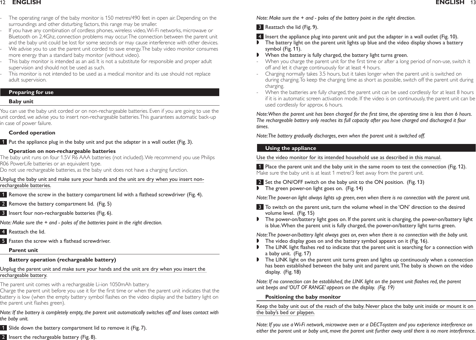 The operating range of the baby monitor is 150 metres/490 feet in open air. Depending on the surroundings and other disturbing factors, this range may be smaller. If you have any combination of cordless phones, wireless video, Wi-Fi networks, microwave or Bluetooth on 2.4Ghz, connection problems may occur. The connection between the parent unit and the baby unit could be lost for some seconds or may cause interference with other devices.We advise you to use the parent unit corded to save energy. The baby video monitor consumes more energy than a standard baby monitor (without video).This baby monitor is intended as an aid. It is not a substitute for responsible and proper adult supervision and should not be used as such. This monitor is not intended to be used as a medical monitor and its use should not replace adult supervision.Preparing for useBaby unitYou can use the baby unit corded or on non-rechargeable batteries. Even if you are going to use the unit corded, we advise you to insert non-rechargeable batteries. This guarantees automatic back-up in case of power failure.Corded operation 1  Put the appliance plug in the baby unit and put the adapter in a wall outlet (Fig. 3).Operation on non-rechargeable batteriesThe baby unit runs on four 1.5V R6 AAA batteries (not included). We recommend you use Philips R06 PowerLife batteries or an equivalent type. Do not use rechargeable batteries, as the baby unit does not have a charging function.Unplug the baby unit and make sure your hands and the unit are dry when you insert non-rechargeable batteries. 1 Removethescrewinthebatterycompartmentlidwithaatheadscrewdriver(Fig.4). 2  Remove the battery compartment lid.  (Fig. 5) 3  Insert four non-rechargeable batteries (Fig. 6).Note: Make sure the + and - poles of the batteries point in the right direction. 4  Reattach the lid.  5 Fastenthescrewwithaatheadscrewdriver.Parent unitBattery operation (rechargeable battery)Unplug the parent unit and make sure your hands and the unit are dry when you insert the rechargeable battery.The parent unit comes with a rechargeable Li-ion 1050mAh battery.Charge the parent unit before you use it for the rst time or when the parent unit indicates that the battery is low (when the empty battery symbol ashes on the video display and the battery light on the parent unit ashes green). Note: If the battery is completely empty, the parent unit automatically switches off and loses contact with the baby unit. 1  Slide down the battery compartment lid to remove it (Fig. 7). 2  Insert the rechargeable battery (Fig. 8).-----ENGLISH12Note: Make sure the + and - poles of the battery point in the right direction. 3  Reattach the lid (Fig. 9). 4  Insert the appliance plug into parent unit and put the adapter in a wall outlet (Fig. 10).The battery light on the parent unit lights up blue and the video display shows a battery symbol (Fig. 11).When the battery is fully charged, the battery light turns green. When you charge the parent unit for the rst time or after a long period of non-use, switch it off and let it charge continuously for at least 4 hours. Charging normally takes 3.5 hours, but it takes longer when the parent unit is switched on during charging. To keep the charging time as short as possible, switch off the parent unit during charging.When the batteries are fully charged, the parent unit can be used cordlessly for at least 8 hours if it is in automatic screen activation mode. If the video is on continuously, the parent unit can be used cordlessly for approx. 6 hours.Note: When the parent unit has been charged for the rst time, the operating time is less than 6 hours. The rechargeable battery only reaches its full capacity after you have charged and discharged it four times.Note: The battery gradually discharges, even when the parent unit is switched off.Using the applianceUse the video monitor for its intended household use as described in this manual. 1  Place the parent unit and the baby unit in the same room to test the connection (Fig. 12).Make sure the baby unit is at least 1 metre/3 feet away from the parent unit. 2  Set the ON/OFF switch on the baby unit to the ON position.  (Fig. 13)The green power-on light goes on.  (Fig. 14)Note: The power-on light always lights up green, even when there is no connection with the parent unit. 3  To switch on the parent unit, turn the volume wheel in the ‘ON’ direction to the desired volume level.  (Fig. 15)The power-on/battery light goes on. If the parent unit is charging, the power-on/battery light is blue. When the parent unit is fully charged, the power-on/battery light turns green. Note: The power-on/battery light always goes on, even when there is no connection with the baby unit.The video display goes on and the battery symbol appears on it (Fig. 16).TheLINKlightashesredtoindicatethattheparentunitissearchingforaconnectionwitha baby unit.  (Fig. 17)The LINK light on the parent unit turns green and lights up continuously when a connection has been established between the baby unit and parent unit. The baby is shown on the video display.  (Fig. 18)Note: If no connection can be established, the LINK light on the parent unit ashes red, the parent unit beeps and ‘OUT OF RANGE’ appears on the display.  (Fig. 19)Positioning the baby monitorKeep the baby unit out of the reach of the baby. Never place the baby unit inside or mount it on the baby’s bed or playpen.Note: If you use a Wi-Fi network, microwave oven or a DECT-system and you experience interference on either the parent unit or baby unit, move the parent unit further away until there is no more interference.,,---,,,,,ENGLISH 13