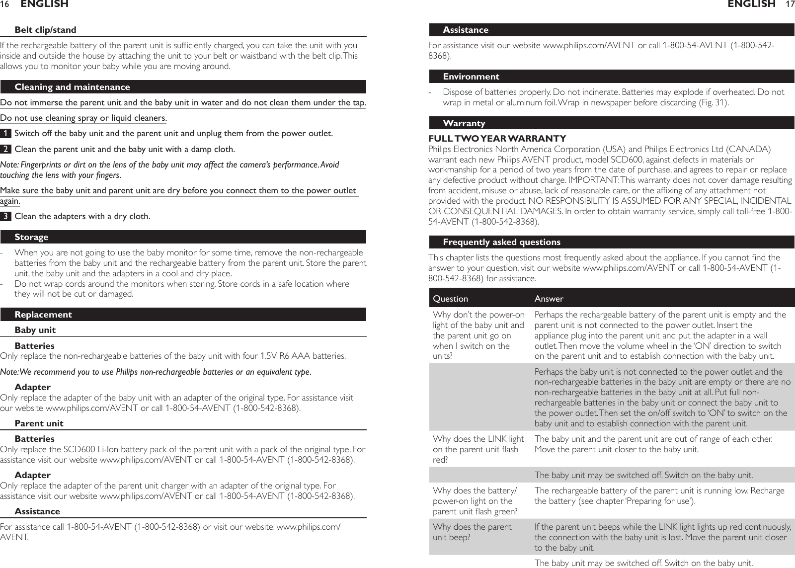 Belt clip/standIf the rechargeable battery of the parent unit is sufciently charged, you can take the unit with you inside and outside the house by attaching the unit to your belt or waistband with the belt clip. This allows you to monitor your baby while you are moving around.Cleaning and maintenanceDo not immerse the parent unit and the baby unit in water and do not clean them under the tap.Do not use cleaning spray or liquid cleaners. 1  Switch off the baby unit and the parent unit and unplug them from the power outlet. 2  Clean the parent unit and the baby unit with a damp cloth.Note: Fingerprints or dirt on the lens of the baby unit may affect the camera’s performance. Avoid touching the lens with your ngers.Make sure the baby unit and parent unit are dry before you connect them to the power outlet again. 3  Clean the adapters with a dry cloth.StorageWhen you are not going to use the baby monitor for some time, remove the non-rechargeable batteries from the baby unit and the rechargeable battery from the parent unit. Store the parent unit, the baby unit and the adapters in a cool and dry place.Do not wrap cords around the monitors when storing. Store cords in a safe location where they will not be cut or damaged.ReplacementBaby unitBatteriesOnly replace the non-rechargeable batteries of the baby unit with four 1.5V R6 AAA batteries. Note: We recommend you to use Philips non-rechargeable batteries or an equivalent type.AdapterOnly replace the adapter of the baby unit with an adapter of the original type. For assistance visit our website www.philips.com/AVENT or call 1-800-54-AVENT (1-800-542-8368).Parent unitBatteriesOnly replace the SCD600 Li-Ion battery pack of the parent unit with a pack of the original type. For assistance visit our website www.philips.com/AVENT or call 1-800-54-AVENT (1-800-542-8368). AdapterOnly replace the adapter of the parent unit charger with an adapter of the original type. For assistance visit our website www.philips.com/AVENT or call 1-800-54-AVENT (1-800-542-8368). AssistanceFor assistance call 1-800-54-AVENT (1-800-542-8368) or visit our website: www.philips.com/AVENT. --ENGLISH16AssistanceFor assistance visit our website www.philips.com/AVENT or call 1-800-54-AVENT (1-800-542-8368).EnvironmentDispose of batteries properly. Do not incinerate. Batteries may explode if overheated. Do not wrap in metal or aluminum foil. Wrap in newspaper before discarding (Fig. 31).WarrantyFULL TWO YEAR WARRANTYPhilips Electronics North America Corporation (USA) and Philips Electronics Ltd (CANADA) warrant each new Philips AVENT product, model SCD600, against defects in materials or workmanship for a period of two years from the date of purchase, and agrees to repair or replace any defective product without charge. IMPORTANT: This warranty does not cover damage resulting from accident, misuse or abuse, lack of reasonable care, or the afxing of any attachment not provided with the product. NO RESPONSIBILITY IS ASSUMED FOR ANY SPECIAL, INCIDENTAL OR CONSEQUENTIAL DAMAGES. In order to obtain warranty service, simply call toll-free 1-800-54-AVENT (1-800-542-8368).Frequently asked questionsThis chapter lists the questions most frequently asked about the appliance. If you cannot nd the answer to your question, visit our website www.philips.com/AVENT or call 1-800-54-AVENT (1-800-542-8368) for assistance.Question AnswerWhy don’t the power-on light of the baby unit and the parent unit go on when I switch on the units?Perhaps the rechargeable battery of the parent unit is empty and the parent unit is not connected to the power outlet. Insert the appliance plug into the parent unit and put the adapter in a wall outlet. Then move the volume wheel in the ‘ON’ direction to switch on the parent unit and to establish connection with the baby unit.Perhaps the baby unit is not connected to the power outlet and the non-rechargeable batteries in the baby unit are empty or there are no non-rechargeable batteries in the baby unit at all. Put full non-rechargeable batteries in the baby unit or connect the baby unit to the power outlet. Then set the on/off switch to ‘ON’ to switch on the baby unit and to establish connection with the parent unit.Why does the LINK light on the parent unit ash red?The baby unit and the parent unit are out of range of each other. Move the parent unit closer to the baby unit.The baby unit may be switched off. Switch on the baby unit.Why does the battery/power-on light on the parent unit ash green?The rechargeable battery of the parent unit is running low. Recharge the battery (see chapter ‘Preparing for use’).Why does the parent unit beep?If the parent unit beeps while the LINK light lights up red continuously, the connection with the baby unit is lost. Move the parent unit closer to the baby unit.The baby unit may be switched off. Switch on the baby unit.-ENGLISH 17