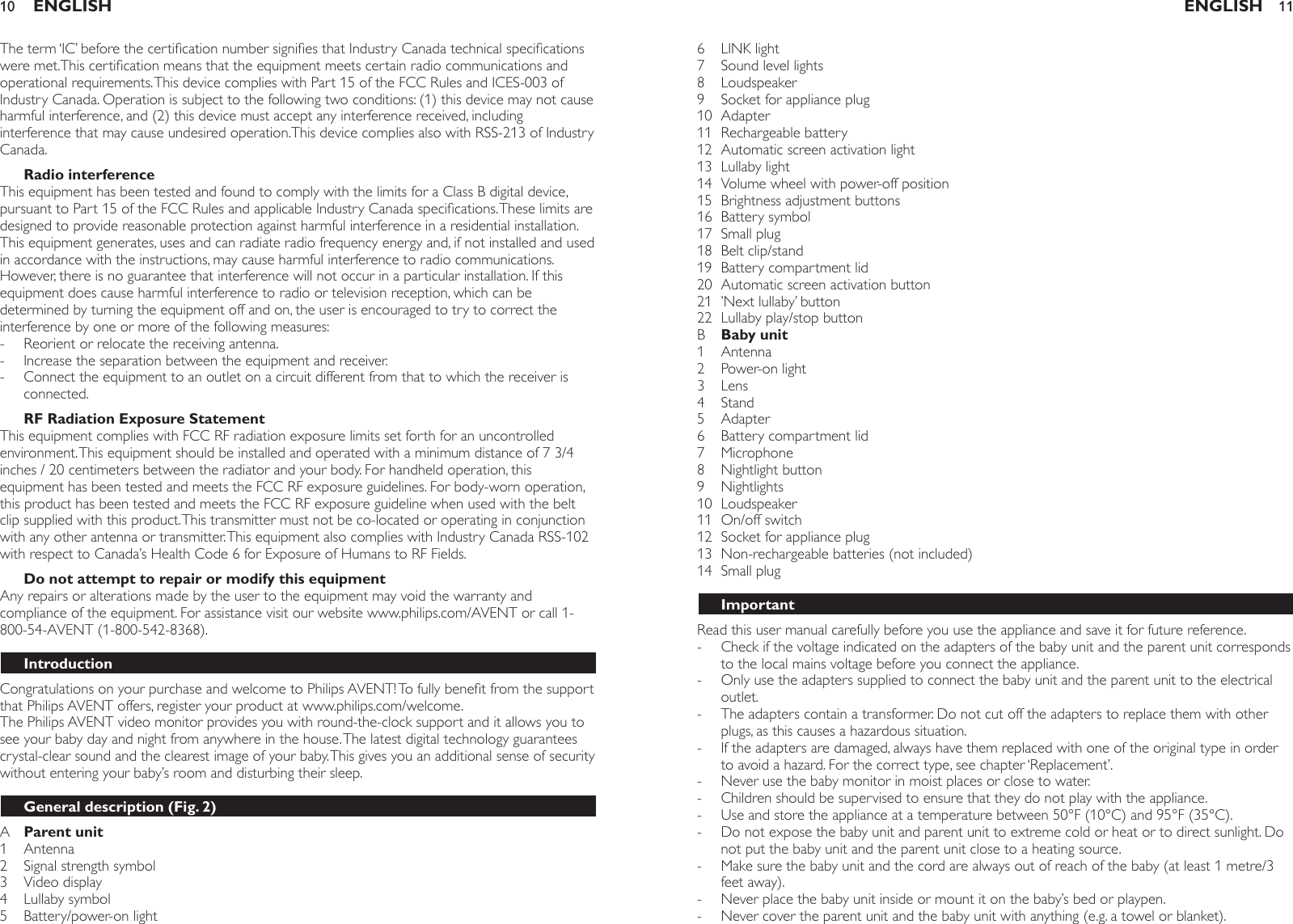The term ‘IC’ before the certication number signies that Industry Canada technical specications were met.This certication means that the equipment meets certain radio communications and operational requirements. This device complies with Part 15 of the FCC Rules and ICES-003 of Industry Canada. Operation is subject to the following two conditions: (1) this device may not cause harmful interference, and (2) this device must accept any interference received, including interference that may cause undesired operation.This device complies also with RSS-213 of Industry Canada.Radio interferenceThis equipment has been tested and found to comply with the limits for a Class B digital device, pursuant to Part 15 of the FCC Rules and applicable Industry Canada specications. These limits are designed to provide reasonable protection against harmful interference in a residential installation. This equipment generates, uses and can radiate radio frequency energy and, if not installed and used in accordance with the instructions, may cause harmful interference to radio communications. However, there is no guarantee that interference will not occur in a particular installation. If this equipment does cause harmful interference to radio or television reception, which can be determined by turning the equipment off and on, the user is encouraged to try to correct the interference by one or more of the following measures:Reorient or relocate the receiving antenna.Increase the separation between the equipment and receiver.Connect the equipment to an outlet on a circuit different from that to which the receiver is connected.RF Radiation Exposure StatementThis equipment complies with FCC RF radiation exposure limits set forth for an uncontrolled environment. This equipment should be installed and operated with a minimum distance of 7 3/4 inches / 20 centimeters between the radiator and your body. For handheld operation, this equipment has been tested and meets the FCC RF exposure guidelines. For body-worn operation, this product has been tested and meets the FCC RF exposure guideline when used with the belt clip supplied with this product. This transmitter must not be co-located or operating in conjunction with any other antenna or transmitter. This equipment also complies with Industry Canada RSS-102 with respect to Canada’s Health Code 6 for Exposure of Humans to RF Fields.Do not attempt to repair or modify this equipmentAny repairs or alterations made by the user to the equipment may void the warranty and compliance of the equipment. For assistance visit our website www.philips.com/AVENT or call 1-800-54-AVENT (1-800-542-8368).IntroductionCongratulations on your purchase and welcome to Philips AVENT! To fully benet from the support that Philips AVENT offers, register your product at www.philips.com/welcome.The Philips AVENT video monitor provides you with round-the-clock support and it allows you to see your baby day and night from anywhere in the house. The latest digital technology guarantees crystal-clear sound and the clearest image of your baby. This gives you an additional sense of security without entering your baby’s room and disturbing their sleep.General description (Fig. 2)A  Parent unit1  Antenna2  Signal strength symbol 3  Video display4  Lullaby symbol 5  Battery/power-on light ---ENGLISH106  LINK light 7  Sound level lights8  Loudspeaker9  Socket for appliance plug 10  Adapter 11  Rechargeable battery   12  Automatic screen activation light13  Lullaby light14  Volume wheel with power-off position 15  Brightness adjustment buttons16  Battery symbol 17  Small plug18  Belt clip/stand 19  Battery compartment lid20  Automatic screen activation button21  ’Next lullaby’ button 22  Lullaby play/stop button   B  Baby unit1  Antenna 2  Power-on light3  Lens   4  Stand 5  Adapter   6  Battery compartment lid7  Microphone 8  Nightlight button9  Nightlights10  Loudspeaker11  On/off switch 12  Socket for appliance plug13  Non-rechargeable batteries (not included)14  Small plugImportantRead this user manual carefully before you use the appliance and save it for future reference.Check if the voltage indicated on the adapters of the baby unit and the parent unit corresponds to the local mains voltage before you connect the appliance.Only use the adapters supplied to connect the baby unit and the parent unit to the electrical outlet. The adapters contain a transformer. Do not cut off the adapters to replace them with other plugs, as this causes a hazardous situation.If the adapters are damaged, always have them replaced with one of the original type in order to avoid a hazard. For the correct type, see chapter ‘Replacement’.Never use the baby monitor in moist places or close to water.Children should be supervised to ensure that they do not play with the appliance.Use and store the appliance at a temperature between 50°F (10°C) and 95°F (35°C). Do not expose the baby unit and parent unit to extreme cold or heat or to direct sunlight. Do not put the baby unit and the parent unit close to a heating source.Make sure the baby unit and the cord are always out of reach of the baby (at least 1 metre/3 feet away).Never place the baby unit inside or mount it on the baby’s bed or playpen.Never cover the parent unit and the baby unit with anything (e.g. a towel or blanket).-----------ENGLISH 11