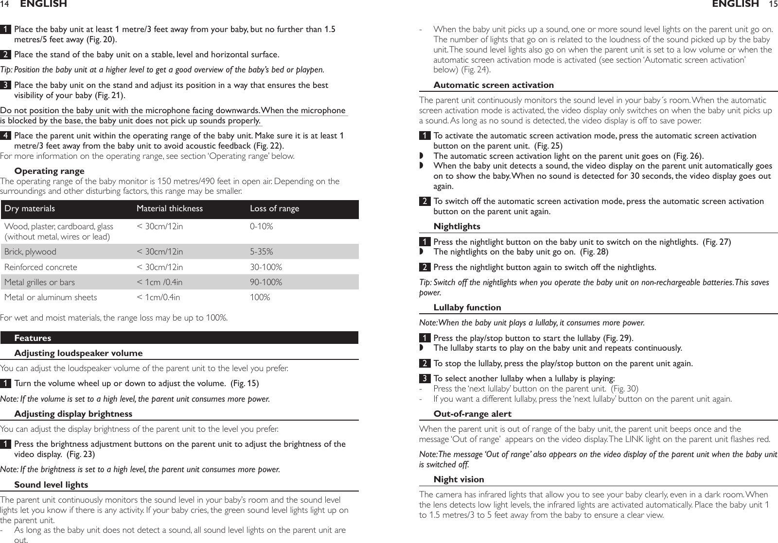  1  Place the baby unit at least 1 metre/3 feet away from your baby, but no further than 1.5 metres/5 feet away (Fig. 20). 2  Place the stand of the baby unit on a stable, level and horizontal surface.Tip: Position the baby unit at a higher level to get a good overview of the baby’s bed or playpen. 3  Place the baby unit on the stand and adjust its position in a way that ensures the best visibility of your baby (Fig. 21).Do not position the baby unit with the microphone facing downwards. When the microphone is blocked by the base, the baby unit does not pick up sounds properly.  4  Place the parent unit within the operating range of the baby unit. Make sure it is at least 1 metre/3 feet away from the baby unit to avoid acoustic feedback (Fig. 22).For more information on the operating range, see section ‘Operating range’ below.Operating rangeThe operating range of the baby monitor is 150 metres/490 feet in open air. Depending on the surroundings and other disturbing factors, this range may be smaller. Dry materials Material thickness Loss of rangeWood, plaster, cardboard, glass (without metal, wires or lead)&lt; 30cm/12in 0-10%Brick, plywood &lt; 30cm/12in 5-35%Reinforced concrete &lt; 30cm/12in 30-100%Metal grilles or bars &lt; 1cm /0.4in 90-100%Metal or aluminum sheets &lt; 1cm/0.4in 100%For wet and moist materials, the range loss may be up to 100%.FeaturesAdjusting loudspeaker volumeYou can adjust the loudspeaker volume of the parent unit to the level you prefer.  1  Turn the volume wheel up or down to adjust the volume.  (Fig. 15)Note: If the volume is set to a high level, the parent unit consumes more power. Adjusting display brightnessYou can adjust the display brightness of the parent unit to the level you prefer.  1  Press the brightness adjustment buttons on the parent unit to adjust the brightness of the video display.  (Fig. 23)Note: If the brightness is set to a high level, the parent unit consumes more power. Sound level lightsThe parent unit continuously monitors the sound level in your baby’s room and the sound level lights let you know if there is any activity. If your baby cries, the green sound level lights light up on the parent unit. As long as the baby unit does not detect a sound, all sound level lights on the parent unit are out.-ENGLISH14When the baby unit picks up a sound, one or more sound level lights on the parent unit go on. The number of lights that go on is related to the loudness of the sound picked up by the baby unit. The sound level lights also go on when the parent unit is set to a low volume or when the automatic screen activation mode is activated (see section ‘Automatic screen activation’ below) (Fig. 24).Automatic screen activationThe parent unit continuously monitors the sound level in your baby´s room. When the automatic screen activation mode is activated, the video display only switches on when the baby unit picks up a sound. As long as no sound is detected, the video display is off to save power.  1  To activate the automatic screen activation mode, press the automatic screen activation button on the parent unit.  (Fig. 25)The automatic screen activation light on the parent unit goes on (Fig. 26).When the baby unit detects a sound, the video display on the parent unit automatically goes on to show the baby. When no sound is detected for 30 seconds, the video display goes out again. 2  To switch off the automatic screen activation mode, press the automatic screen activation button on the parent unit again. Nightlights 1  Press the nightlight button on the baby unit to switch on the nightlights.  (Fig. 27)The nightlights on the baby unit go on.  (Fig. 28) 2  Press the nightlight button again to switch off the nightlights. Tip: Switch off the nightlights when you operate the baby unit on non-rechargeable batteries. This saves power.Lullaby functionNote: When the baby unit plays a lullaby, it consumes more power. 1  Press the play/stop button to start the lullaby (Fig. 29).The lullaby starts to play on the baby unit and repeats continuously. 2  To stop the lullaby, press the play/stop button on the parent unit again.  3  To select another lullaby when a lullaby is playing:Press the ‘next lullaby’ button on the parent unit.  (Fig. 30)If you want a different lullaby, press the ‘next lullaby’ button on the parent unit again. Out-of-range alertWhen the parent unit is out of range of the baby unit, the parent unit beeps once and the message ‘Out of range’  appears on the video display. The LINK light on the parent unit ashes red. Note: The message ‘Out of range’ also appears on the video display of the parent unit when the baby unit is switched off.Night visionThe camera has infrared lights that allow you to see your baby clearly, even in a dark room. When the lens detects low light levels, the infrared lights are activated automatically. Place the baby unit 1 to 1.5 metres/3 to 5 feet away from the baby to ensure a clear view. -,,,,--ENGLISH 15