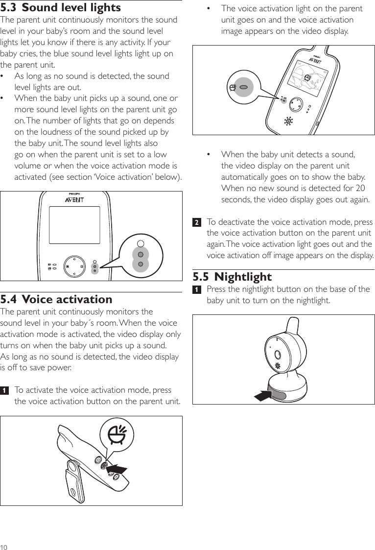 10 •The voice activation light on the parent unit goes on and the voice activation image appears on the video display. •When the baby unit detects a sound, the video display on the parent unit automatically goes on to show the baby. When no new sound is detected for 20 seconds, the video display goes out again.  2   To deactivate the voice activation mode, press the voice activation button on the parent unit again. The voice activation light goes out and the voice activation off image appears on the display.5.5 Nightlight 1   Press the nightlight button on the base of the baby unit to turn on the nightlight. 5.3 Sound level lightsThe parent unit continuously monitors the sound level in your baby’s room and the sound level lights let you know if there is any activity. If your baby cries, the blue sound level lights light up on the parent unit.  •As long as no sound is detected, the sound level lights are out. •When the baby unit picks up a sound, one or more sound level lights on the parent unit go on. The number of lights that go on depends on the loudness of the sound picked up by the baby unit. The sound level lights also go on when the parent unit is set to a low volume or when the voice activation mode is activated (see section ‘Voice activation’ below).5.4 Voice activationThe parent unit continuously monitors the sound level in your baby´s room. When the voice activation mode is activated, the video display only turns on when the baby unit picks up a sound.  As long as no sound is detected, the video display is off to save power.   1   To activate the voice activation mode, press the voice activation button on the parent unit. 