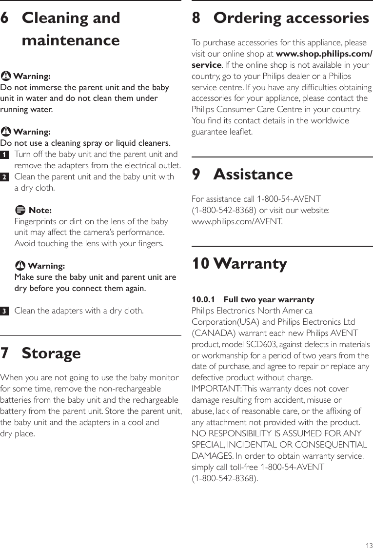 138 Ordering accessoriesTo purchase accessories for this appliance, please visit our online shop at www.shop.philips.com/ service. If the online shop is not available in your country, go to your Philips dealer or a Philips service centre. If you have any difculties obtaining accessories for your appliance, please contact the Philips Consumer Care Centre in your country. You nd its contact details in the worldwide guarantee leaet. 9 AssistanceFor assistance call 1-800-54-AVENT  (1-800-542-8368) or visit our website:  www.philips.com/AVENT.10 Warranty10.0.1  Full two year warrantyPhilips Electronics North America Corporation(USA) and Philips Electronics Ltd (CANADA) warrant each new Philips AVENT product, model SCD603, against defects in materials or workmanship for a period of two years from the date of purchase, and agree to repair or replace any defective product without charge. IMPORTANT: This warranty does not cover damage resulting from accident, misuse or abuse, lack of reasonable care, or the afxing of any attachment not provided with the product. NO RESPONSIBILITY IS ASSUMED FOR ANY SPECIAL, INCIDENTAL OR CONSEQUENTIAL DAMAGES. In order to obtain warranty service, simply call toll-free 1-800-54-AVENT  (1-800-542-8368).6  Cleaning and maintenanceB Warning:Do not immerse the parent unit and the baby unit in water and do not clean them under running water.B Warning:Do not use a cleaning spray or liquid cleaners. 1  Turn off the baby unit and the parent unit and remove the adapters from the electrical outlet.  2   Clean the parent unit and the baby unit with  a dry cloth.D Note:Fingerprints or dirt on the lens of the baby unit may affect the camera’s performance. Avoid touching the lens with your ngers.B Warning:Make sure the baby unit and parent unit are dry before you connect them again.  3   Clean the adapters with a dry cloth.7 StorageWhen you are not going to use the baby monitor for some time, remove the non-rechargeable batteries from the baby unit and the rechargeable battery from the parent unit. Store the parent unit, the baby unit and the adapters in a cool and  dry place.ENGLISH