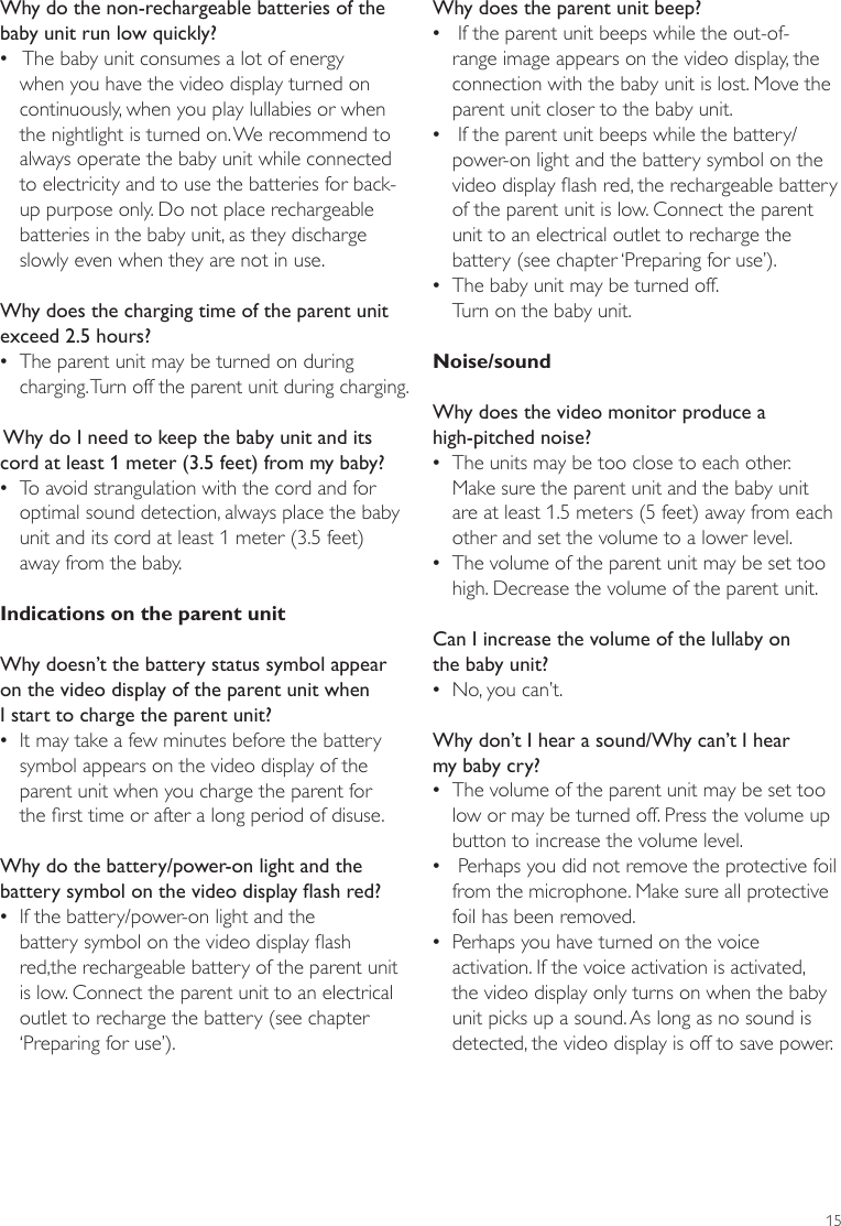 15Why does the parent unit beep? • If the parent unit beeps while the out-of-range image appears on the video display, the connection with the baby unit is lost. Move the parent unit closer to the baby unit.  • If the parent unit beeps while the battery/power-on light and the battery symbol on the video display ash red, the rechargeable battery of the parent unit is low. Connect the parent unit to an electrical outlet to recharge the battery (see chapter ‘Preparing for use’).  •The baby unit may be turned off.  Turn on the baby unit.Noise/soundWhy does the video monitor produce a  high-pitched noise? •The units may be too close to each other.  Make sure the parent unit and the baby unit are at least 1.5 meters (5 feet) away from each other and set the volume to a lower level. •The volume of the parent unit may be set too high. Decrease the volume of the parent unit.Can I increase the volume of the lullaby on  the baby unit? •No, you can’t.Why don’t I hear a sound/Why can’t I hear my baby cry? •The volume of the parent unit may be set too low or may be turned off. Press the volume up button to increase the volume level. • Perhaps you did not remove the protective foil from the microphone. Make sure all protective foil has been removed. •Perhaps you have turned on the voice activation. If the voice activation is activated, the video display only turns on when the baby unit picks up a sound. As long as no sound is detected, the video display is off to save power. Why do the non-rechargeable batteries of the baby unit run low quickly? • The baby unit consumes a lot of energy when you have the video display turned on continuously, when you play lullabies or when the nightlight is turned on. We recommend to always operate the baby unit while connected to electricity and to use the batteries for back-up purpose only. Do not place rechargeable batteries in the baby unit, as they discharge slowly even when they are not in use.Why does the charging time of the parent unit exceed 2.5 hours? •The parent unit may be turned on during charging. Turn off the parent unit during charging. Why do I need to keep the baby unit and its cord at least 1 meter (3.5 feet) from my baby?  •To avoid strangulation with the cord and for optimal sound detection, always place the baby unit and its cord at least 1 meter (3.5 feet) away from the baby.Indications on the parent unitWhy doesn’t the battery status symbol appear on the video display of the parent unit when  I start to charge the parent unit? •It may take a few minutes before the battery symbol appears on the video display of the parent unit when you charge the parent for  the rst time or after a long period of disuse.Why do the battery/power-on light and the battery symbol on the video display ash red?  •If the battery/power-on light and the battery symbol on the video display ash red,the rechargeable battery of the parent unit is low. Connect the parent unit to an electrical outlet to recharge the battery (see chapter ‘Preparing for use’). ENGLISH