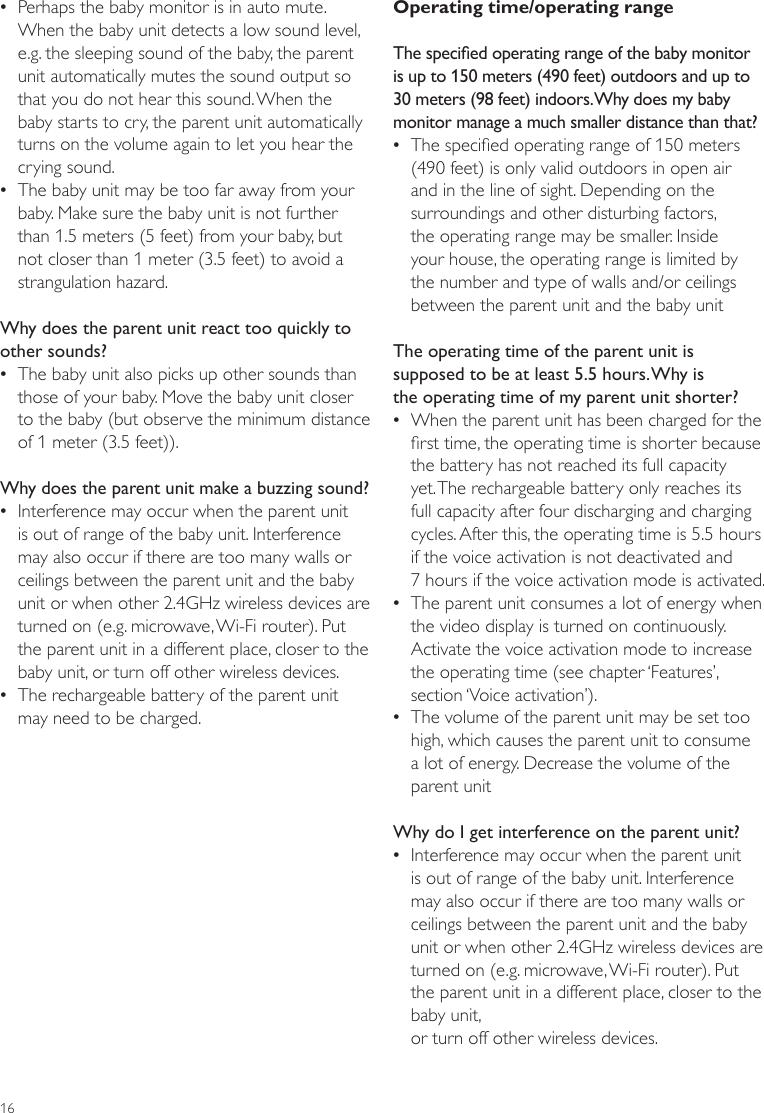 16Operating time/operating rangeThe specied operating range of the baby monitor is up to 150 meters (490 feet) outdoors and up to 30 meters (98 feet) indoors. Why does my baby monitor manage a much smaller distance than that? •The specied operating range of 150 meters  (490 feet) is only valid outdoors in open air and in the line of sight. Depending on the surroundings and other disturbing factors, the operating range may be smaller. Inside your house, the operating range is limited by the number and type of walls and/or ceilings between the parent unit and the baby unitThe operating time of the parent unit is supposed to be at least 5.5 hours. Why is the operating time of my parent unit shorter? •When the parent unit has been charged for the rst time, the operating time is shorter because the battery has not reached its full capacity yet. The rechargeable battery only reaches its full capacity after four discharging and charging cycles. After this, the operating time is 5.5 hours if the voice activation is not deactivated and  7 hours if the voice activation mode is activated.  •The parent unit consumes a lot of energy when the video display is turned on continuously. Activate the voice activation mode to increase the operating time (see chapter ‘Features’, section ‘Voice activation’). •The volume of the parent unit may be set too high, which causes the parent unit to consume a lot of energy. Decrease the volume of the parent unitWhy do I get interference on the parent unit? •Interference may occur when the parent unit is out of range of the baby unit. Interference may also occur if there are too many walls or ceilings between the parent unit and the baby unit or when other 2.4GHz wireless devices are turned on (e.g. microwave, Wi-Fi router). Put the parent unit in a different place, closer to the baby unit,  or turn off other wireless devices.  •Perhaps the baby monitor is in auto mute. When the baby unit detects a low sound level, e.g. the sleeping sound of the baby, the parent unit automatically mutes the sound output so that you do not hear this sound. When the  baby starts to cry, the parent unit automatically turns on the volume again to let you hear the crying sound. •The baby unit may be too far away from your baby. Make sure the baby unit is not further than 1.5 meters (5 feet) from your baby, but not closer than 1 meter (3.5 feet) to avoid a strangulation hazard.Why does the parent unit react too quickly to other sounds? •The baby unit also picks up other sounds than those of your baby. Move the baby unit closer to the baby (but observe the minimum distance of 1 meter (3.5 feet)).Why does the parent unit make a buzzing sound? •Interference may occur when the parent unit is out of range of the baby unit. Interference may also occur if there are too many walls or ceilings between the parent unit and the baby unit or when other 2.4GHz wireless devices are turned on (e.g. microwave, Wi-Fi router). Put the parent unit in a different place, closer to the baby unit, or turn off other wireless devices.  •The rechargeable battery of the parent unit may need to be charged. 