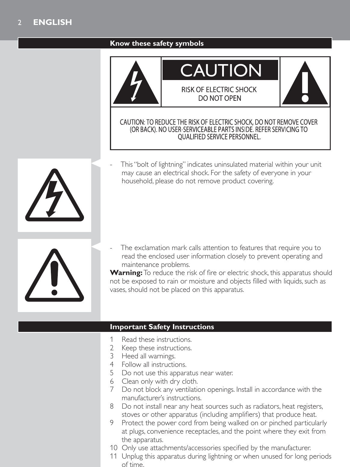 2Know these safety symbolsCAUTION - This “bolt of lightning” indicates uninsulated material within your unit may cause an electrical shock. For the safety of everyone in your household, please do not remove product covering.  - The exclamation mark calls attention to features that require you to read the enclosed user information closely to prevent operating and maintenance problems. Warning:7RUHGXFHWKHULVNRIÀUHRUHOHFWULFVKRFNWKLVDSSDUDWXVVKRXOGQRWEHH[SRVHGWRUDLQRUPRLVWXUHDQGREMHFWVÀOOHGZLWKOLTXLGVVXFKDVvases, should not be placed on this apparatus. Important Safety Instructions1  Read these instructions.2  Keep these instructions.3  Heed all warnings.4  Follow all instructions.5  Do not use this apparatus near water.6  Clean only with dry cloth.7  Do not block any ventilation openings. Install in accordance with the manufacturer’s instructions.8  Do not install near any heat sources such as radiators, heat registers, VWRYHVRURWKHUDSSDUDWXVLQFOXGLQJDPSOLÀHUVWKDWSURGXFHKHDW9  Protect the power cord from being walked on or pinched particularly at plugs, convenience receptacles, and the point where they exit from the apparatus. 2QO\XVHDWWDFKPHQWVDFFHVVRULHVVSHFLÀHGE\WKHPDQXIDFWXUHU11  Unplug this apparatus during lightning or when unused for long periods of time.ENGLISH