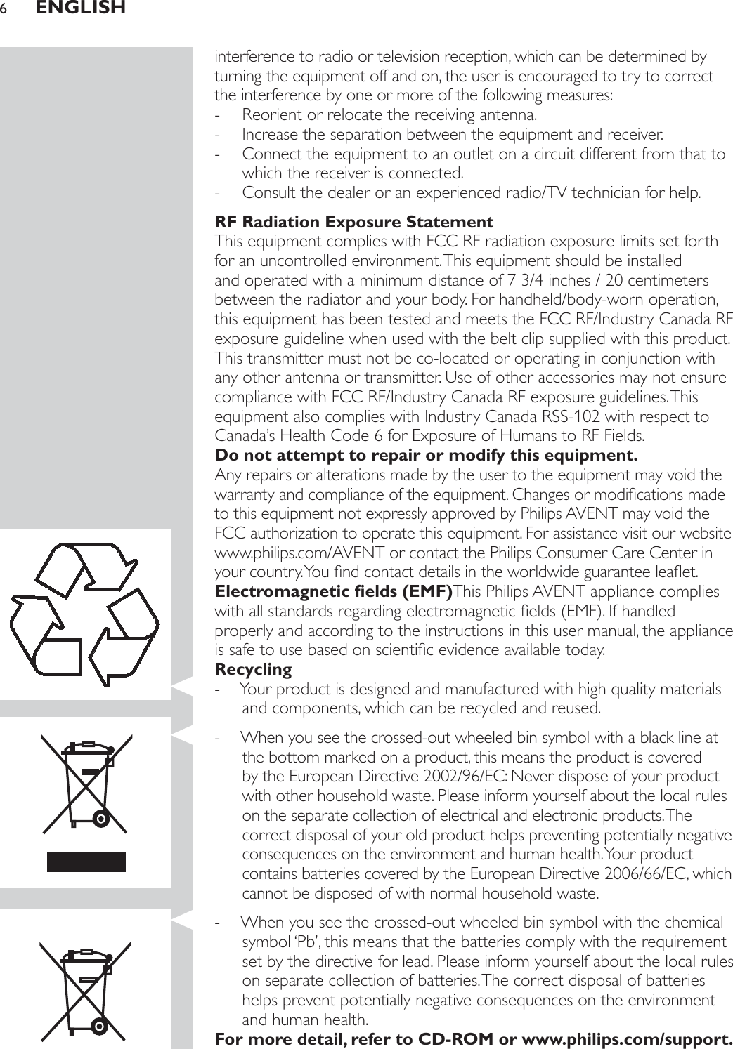 interference to radio or television reception, which can be determined by turning the equipment off and on, the user is encouraged to try to correct the interference by one or more of the following measures: - Reorient or relocate the receiving antenna. - Increase the separation between the equipment and receiver. - Connect the equipment to an outlet on a circuit different from that to which the receiver is connected. - Consult the dealer or an experienced radio/TV technician for help.RF Radiation Exposure StatementThis equipment complies with FCC RF radiation exposure limits set forth for an uncontrolled environment. This equipment should be installed and operated with a minimum distance of 7 3/4 inches / 20 centimeters between the radiator and your body. For handheld/body-worn operation, this equipment has been tested and meets the FCC RF/Industry Canada RF exposure guideline when used with the belt clip supplied with this product. This transmitter must not be co-located or operating in conjunction with any other antenna or transmitter. Use of other accessories may not ensure compliance with FCC RF/Industry Canada RF exposure guidelines. This equipment also complies with Industry Canada RSS-102 with respect to Canada’s Health Code 6 for Exposure of Humans to RF Fields.Do not attempt to repair or modify this equipment.Any repairs or alterations made by the user to the equipment may void the ZDUUDQW\DQGFRPSOLDQFHRIWKHHTXLSPHQW&amp;KDQJHVRUPRGLÀFDWLRQVPDGHto this equipment not expressly approved by Philips AVENT may void the FCC authorization to operate this equipment. For assistance visit our website www.philips.com/AVENT or contact the Philips Consumer Care Center in \RXUFRXQWU\&lt;RXÀQGFRQWDFWGHWDLOVLQWKHZRUOGZLGHJXDUDQWHHOHDÁHW(OHFWURPDJQHWLFÀHOGV(0)This Philips AVENT appliance complies ZLWKDOOVWDQGDUGVUHJDUGLQJHOHFWURPDJQHWLFÀHOGV(0),IKDQGOHGproperly and according to the instructions in this user manual, the appliance LVVDIHWRXVHEDVHGRQVFLHQWLÀFHYLGHQFHDYDLODEOHWRGD\Recycling - Your product is designed and manufactured with high quality materials and components, which can be recycled and reused. - When you see the crossed-out wheeled bin symbol with a black line at the bottom marked on a product, this means the product is covered by the European Directive 2002/96/EC: Never dispose of your product with other household waste. Please inform yourself about the local rules on the separate collection of electrical and electronic products. The correct disposal of your old product helps preventing potentially negative consequences on the environment and human health. Your product contains batteries covered by the European Directive 2006/66/EC, which cannot be disposed of with normal household waste.  - When you see the crossed-out wheeled bin symbol with the chemical symbol ‘Pb’, this means that the batteries comply with the requirement set by the directive for lead. Please inform yourself about the local rules on separate collection of batteries. The correct disposal of batteries helps prevent potentially negative consequences on the environment and human health.)RUPRUHGHWDLOUHIHUWR&amp;&apos;520RUZZZSKLOLSVFRPVXSSRUWENGLISH6