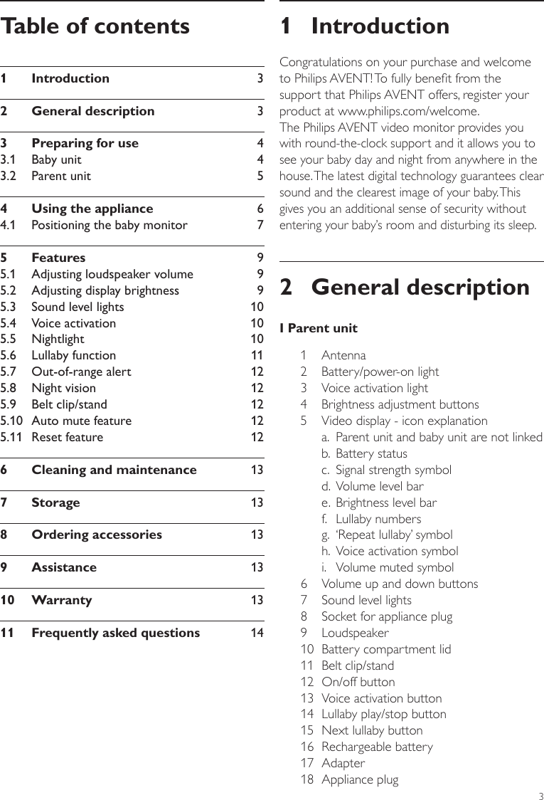 31 IntroductionCongratulations on your purchase and welcome to Philips AVENT! To fully benet from the support that Philips AVENT offers, register your product at www.philips.com/welcome.The Philips AVENT video monitor provides you with round-the-clock support and it allows you to see your baby day and night from anywhere in the house. The latest digital technology guarantees clear sound and the clearest image of your baby. This gives you an additional sense of security without entering your baby’s room and disturbing its sleep.2  General descriptionI Parent unit1 Antenna2  Battery/power-on light 3  Voice activation light4  Brightness adjustment buttons5  Video display - icon explanation  a.   Parent unit and baby unit are not linked   b.  Battery status   c.  Signal strength symbol    d.  Volume level bar    e.  Brightness level bar    f.   Lullaby numbers   g.  ‘Repeat lullaby’ symbol   h.  Voice activation symbol    i.  Volume muted symbol 6  Volume up and down buttons 7  Sound level lights8  Socket for appliance plug 9 Loudspeaker10  Battery compartment lid11  Belt clip/stand 12  On/off button13  Voice activation button14  Lullaby play/stop button   15  Next lullaby button 16  Rechargeable battery   17 Adapter 18  Appliance plugTable of contents1  Introduction      32  General description      33  Preparing for use      43.1  Baby unit      43.2  Parent unit      54  Using the appliance      64.1  Positioning the baby monitor      75  Features     95.1  Adjusting loudspeaker volume      95.2  Adjusting display brightness      95.3  Sound level lights      105.4  Voice activation      105.5  Nightlight      105.6  Lullaby function      115.7  Out-of-range alert      125.8  Night vision      125.9  Belt clip/stand      125.10  Auto mute feature       125.11  Reset feature       126  Cleaning and maintenance      137  Storage      138  Ordering accessories      139  Assistance      1310  Warranty      1311  Frequently asked questions      14ENGLISH