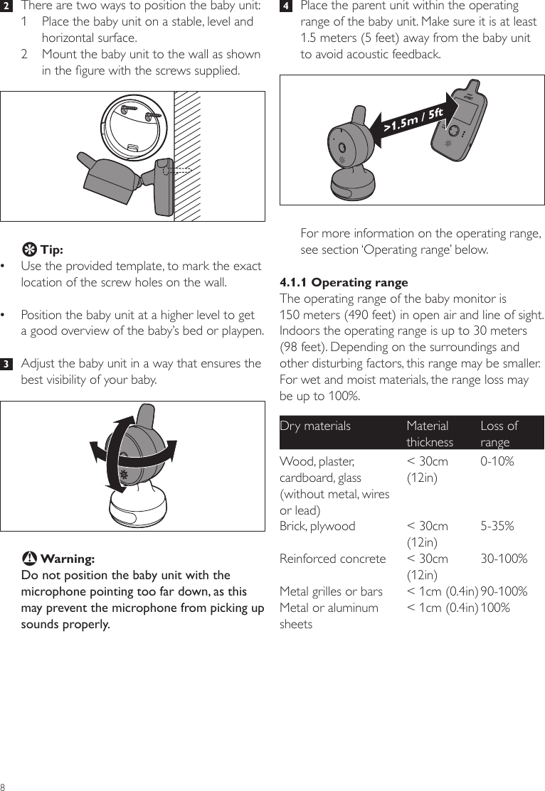 8 4   Place the parent unit within the operating range of the baby unit. Make sure it is at least 1.5 meters (5 feet) away from the baby unit to avoid acoustic feedback.For more information on the operating range, see section ‘Operating range’ below.4.1.1 Operating rangeThe operating range of the baby monitor is  150 meters (490 feet) in open air and line of sight. Indoors the operating range is up to 30 meters (98 feet). Depending on the surroundings and other disturbing factors, this range may be smaller. For wet and moist materials, the range loss may be up to 100%.Dry materials Material thicknessLoss of rangeWood, plaster, cardboard, glass (without metal, wires or lead)&lt; 30cm (12in)0-10%Brick, plywood &lt; 30cm (12in)5-35%Reinforced concrete &lt; 30cm (12in)30-100%Metal grilles or bars &lt; 1cm (0.4in) 90-100%Metal or aluminum sheets&lt; 1cm (0.4in) 100%&gt;1.5m / 5ft 2   There are two ways to position the baby unit:1  Place the baby unit on a stable, level and horizontal surface.2  Mount the baby unit to the wall as shown in the gure with the screws supplied. E Tip: •Use the provided template, to mark the exact location of the screw holes on the wall.  •Position the baby unit at a higher level to get  a good overview of the baby’s bed or playpen.  3   Adjust the baby unit in a way that ensures the best visibility of your baby.B Warning:Do not position the baby unit with the microphone pointing too far down, as this may prevent the microphone from picking up sounds properly. 