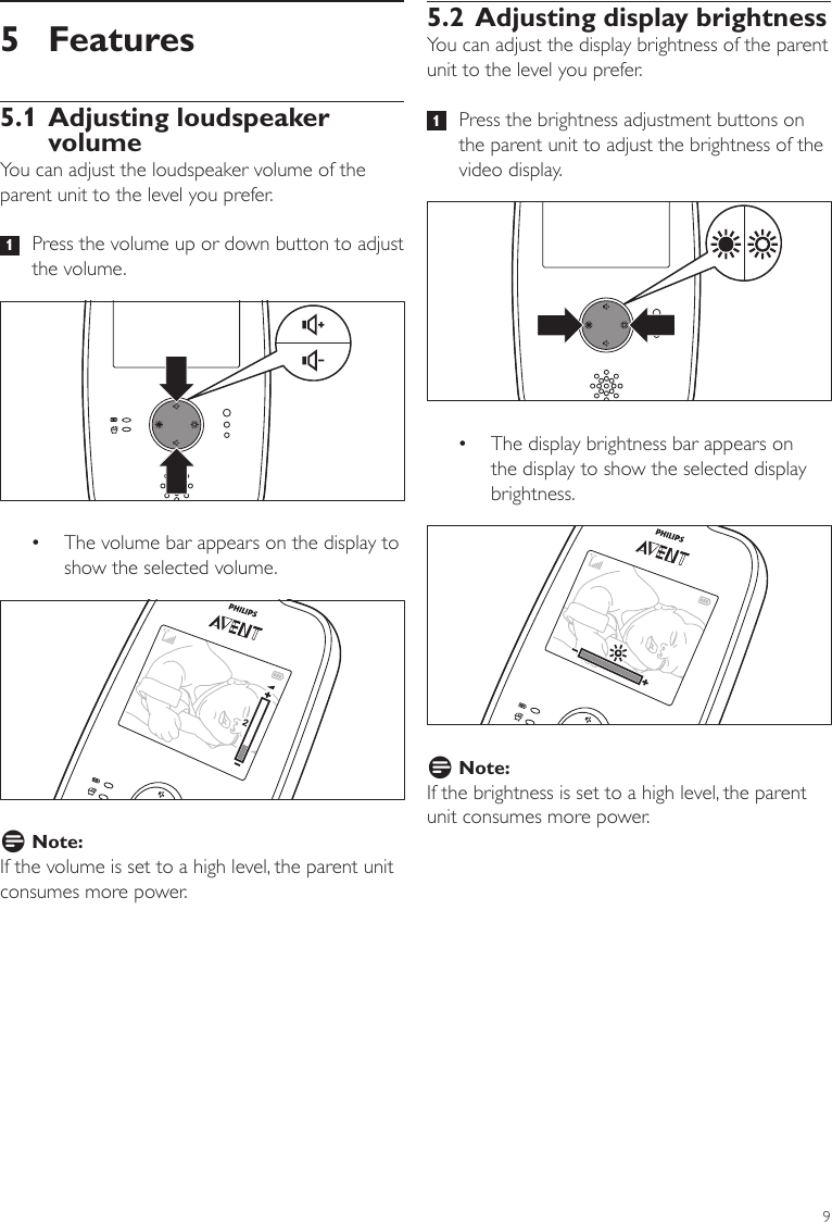 95.2 Adjusting display brightnessYou can adjust the display brightness of the parent unit to the level you prefer.   1   Press the brightness adjustment buttons on the parent unit to adjust the brightness of the video display. •The display brightness bar appears on the display to show the selected display brightness.D Note:If the brightness is set to a high level, the parent unit consumes more power. 5 Features5.1 Adjusting loudspeaker volumeYou can adjust the loudspeaker volume of the parent unit to the level you prefer.   1   Press the volume up or down button to adjust the volume.  •The volume bar appears on the display to show the selected volume.D Note:If the volume is set to a high level, the parent unit consumes more power. ENGLISH