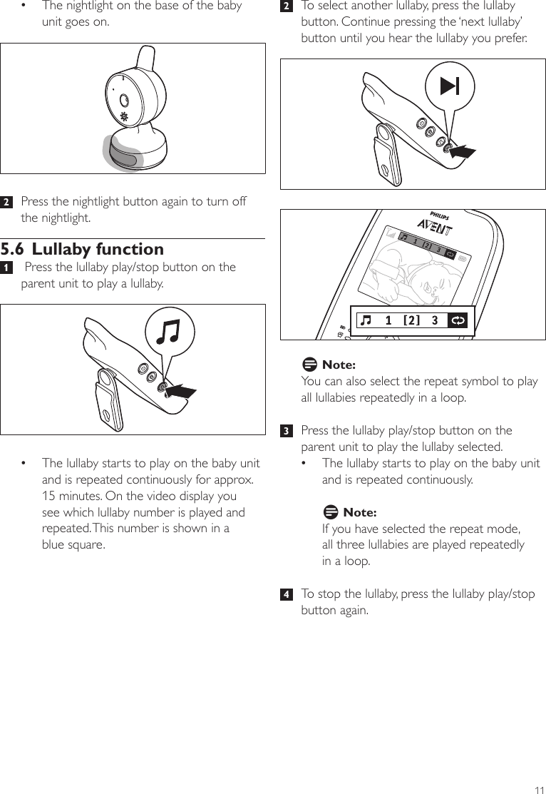 11 2   To select another lullaby, press the lullaby button. Continue pressing the ‘next lullaby’ button until you hear the lullaby you prefer. D Note:You can also select the repeat symbol to play all lullabies repeatedly in a loop.  3   Press the lullaby play/stop button on the parent unit to play the lullaby selected. •The lullaby starts to play on the baby unit and is repeated continuously. D Note:If you have selected the repeat mode,  all three lullabies are played repeatedly  in a loop.  4   To stop the lullaby, press the lullaby play/stop button again.  •The nightlight on the base of the baby unit goes on.  2   Press the nightlight button again to turn off the nightlight. 5.6 Lullaby function 1    Press the lullaby play/stop button on the parent unit to play a lullaby. •The lullaby starts to play on the baby unit and is repeated continuously for approx.  15 minutes. On the video display you see which lullaby number is played and repeated. This number is shown in a  blue square.  ENGLISH