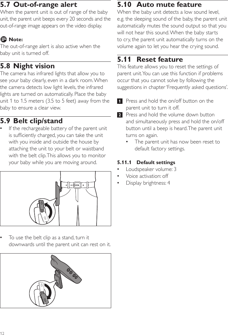 125.10  Auto mute feature When the baby unit detects a low sound level, e.g. the sleeping sound of the baby, the parent unit automatically mutes the sound output so that you will not hear this sound. When the baby starts to cry, the parent unit automatically turns on the volume again to let you hear the crying sound.5.11  Reset feature This feature allows you to reset the settings of parent unit. You can use this function if problems occur that you cannot solve by following the suggestions in chapter ‘Frequently asked questions’. 1   Press and hold the on/off button on the parent unit to turn it off. 2   Press and hold the volume down button and simultaneously press and hold the on/off button until a beep is heard. The parent unit turns on again. •The parent unit has now been reset to default factory settings.5.11.1  Default settings •Loudspeaker volume: 3 •Voice activation: off •Display brightness: 45.7 Out-of-range alertWhen the parent unit is out of range of the baby unit, the parent unit beeps every 20 seconds and the out-of-range image appears on the video display. D Note:The out-of-range alert is also active when the baby unit is turned off.5.8 Night visionThe camera has infrared lights that allow you to see your baby clearly, even in a dark room. When the camera detects low light levels, the infrared lights are turned on automatically. Place the baby unit 1 to 1.5 meters (3.5 to 5 feet) away from the baby to ensure a clear view. 5.9 Belt clip/stand •If the rechargeable battery of the parent unit is sufciently charged, you can take the unit with you inside and outside the house by attaching the unit to your belt or waistband with the belt clip. This allows you to monitor your baby while you are moving around. •To use the belt clip as a stand, turn it downwards until the parent unit can rest on it.