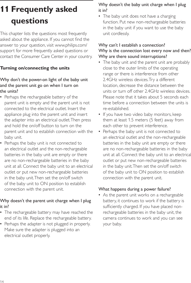 14Why doesn’t the baby unit charge when I plug it in? •The baby unit does not have a charging function. Put new non-rechargeable batteries  in the baby unit if you want to use the baby  unit cordlessly.Why can’t I establish a connection?  Why is the connection lost every now and then? Why are there sound interruptions? •The baby unit and the parent unit are probably close to the outer limits of the operating range or there is interference from other 2.4GHz wireless devices. Try a different location, decrease the distance between the units or turn off other 2.4GHz wireless devices. Please note that it takes about 5 seconds each time before a connection between the units is re-established. •If you have two video baby monitors, keep them at least 1.5 meters (5 feet) away from each other to prevent interference. •Perhaps the baby unit is not connected to an electrical outlet and the non-rechargeable batteries in the baby unit are empty or there are no non-rechargeable batteries in the baby unit at all. Connect the baby unit to an electrical outlet or put new non-rechargeable batteries in the baby unit. Then set the on/off switch of the baby unit to ON position to establish connection with the parent unit.What happens during a power failure? •As the parent unit works on a rechargeable battery, it continues to work if the battery is sufciently charged. If you have placed non-rechargeable batteries in the baby unit, the camera continues to work and you can see your baby. 11 Frequently asked questionsThis chapter lists the questions most frequently asked about the appliance. If you cannot nd the answer to your question, visit www.philips.com/support for more frequently asked questions or contact the Consumer Care Center in your country.Turning on/connecting the unitsWhy don’t the power-on light of the baby unit and the parent unit go on when I turn on  the units? •Perhaps the rechargeable battery of the parent unit is empty and the parent unit is not connected to the electrical outlet. Insert the appliance plug into the parent unit and insert the adapter into an electrical outlet. Then press and hold the on/off button to turn on the parent unit and to establish connection with the baby unit. •Perhaps the baby unit is not connected to an electrical outlet and the non-rechargeable batteries in the baby unit are empty or there are no non-rechargeable batteries in the baby unit at all. Connect the baby unit to an electrical outlet or put new non-rechargeable batteries in the baby unit. Then set the on/off switch of the baby unit to ON position to establish connection with the parent unit.Why doesn’t the parent unit charge when I plug it in? •The rechargeable battery may have reached the end of its life. Replace the rechargeable battery. •Perhaps the adapter is not plugged in properly. Make sure the adapter is plugged into an electrical outlet properly.