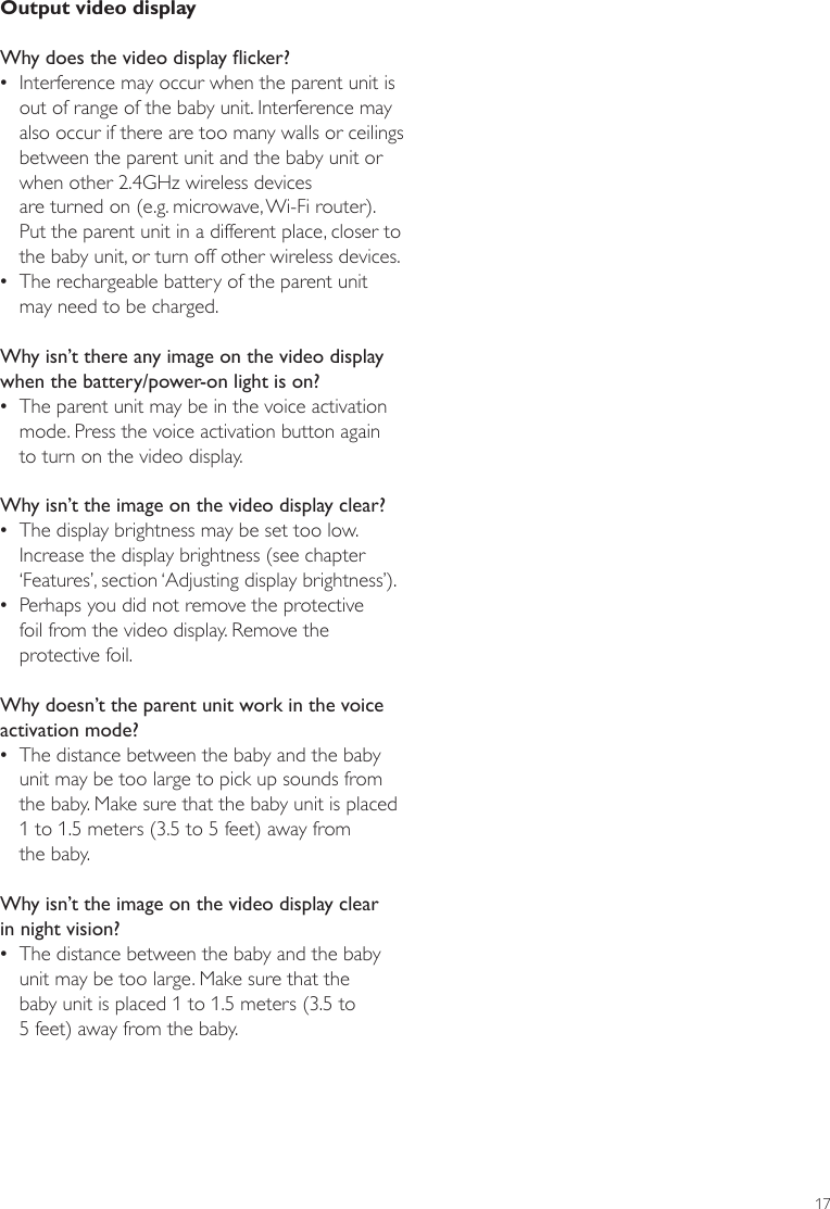 17Output video displayWhy does the video display icker? •Interference may occur when the parent unit is out of range of the baby unit. Interference may also occur if there are too many walls or ceilings between the parent unit and the baby unit or when other 2.4GHz wireless devices  are turned on (e.g. microwave, Wi-Fi router). Put the parent unit in a different place, closer to the baby unit, or turn off other wireless devices.  •The rechargeable battery of the parent unit may need to be charged. Why isn’t there any image on the video display when the battery/power-on light is on?  •The parent unit may be in the voice activation mode. Press the voice activation button again  to turn on the video display.Why isn’t the image on the video display clear? •The display brightness may be set too low. Increase the display brightness (see chapter ‘Features’, section ‘Adjusting display brightness’). •Perhaps you did not remove the protective  foil from the video display. Remove the protective foil.Why doesn’t the parent unit work in the voice activation mode? •The distance between the baby and the baby unit may be too large to pick up sounds from the baby. Make sure that the baby unit is placed 1 to 1.5 meters (3.5 to 5 feet) away from  the baby.Why isn’t the image on the video display clear in night vision? •The distance between the baby and the baby unit may be too large. Make sure that the  baby unit is placed 1 to 1.5 meters (3.5 to  5 feet) away from the baby.ENGLISH