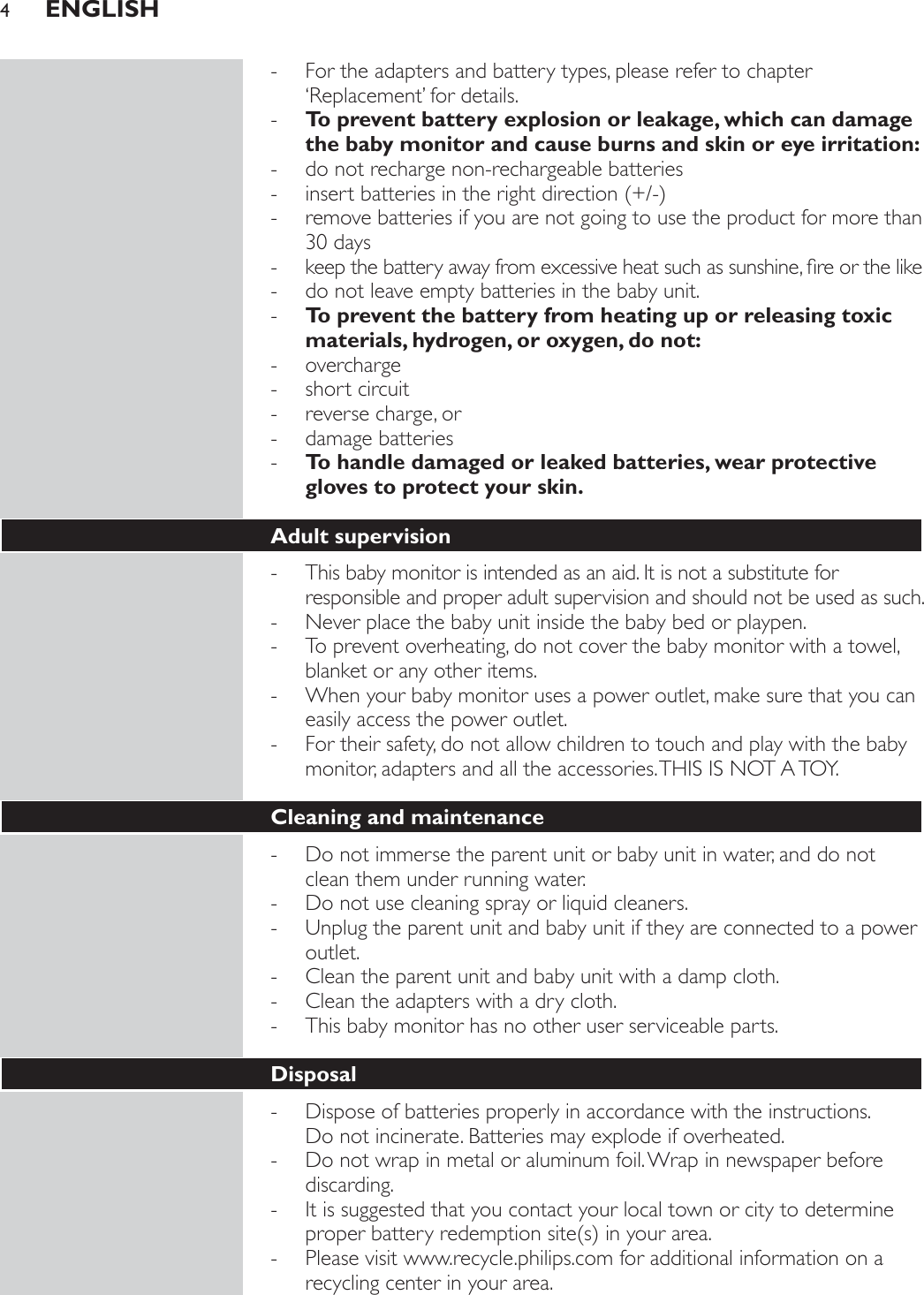  - For the adapters and battery types, please refer to chapter ‘Replacement’ for details. - To prevent battery explosion or leakage, which can damage the baby monitor and cause burns and skin or eye irritation: - do not recharge non-rechargeable batteries - LQVHUWEDWWHULHVLQWKHULJKWGLUHFWLRQ - remove batteries if you are not going to use the product for more than 30 days - NHHSWKHEDWWHU\DZD\IURPH[FHVVLYHKHDWVXFKDVVXQVKLQHÀUHRUWKHOLNH - do not leave empty batteries in the baby unit. - To prevent the battery from heating up or releasing toxic materials, hydrogen, or oxygen, do not: - overcharge - short circuit - reverse charge, or - damage batteries - To handle damaged or leaked batteries, wear protective gloves to protect your skin.Adult supervision - This baby monitor is intended as an aid. It is not a substitute for responsible and proper adult supervision and should not be used as such. - Never place the baby unit inside the baby bed or playpen. - To prevent overheating, do not cover the baby monitor with a towel, blanket or any other items. - When your baby monitor uses a power outlet, make sure that you can easily access the power outlet. - For their safety, do not allow children to touch and play with the baby monitor, adapters and all the accessories. THIS IS NOT A TOY.Cleaning and maintenance - Do not immerse the parent unit or baby unit in water, and do not clean them under running water. - Do not use cleaning spray or liquid cleaners. - Unplug the parent unit and baby unit if they are connected to a power outlet. - Clean the parent unit and baby unit with a damp cloth. - Clean the adapters with a dry cloth. - This baby monitor has no other user serviceable parts.Disposal - Dispose of batteries properly in accordance with the instructions.  Do not incinerate. Batteries may explode if overheated. - Do not wrap in metal or aluminum foil. Wrap in newspaper before discarding. - It is suggested that you contact your local town or city to determine SURSHUEDWWHU\UHGHPSWLRQVLWHVLQ\RXUDUHD - Please visit www.recycle.philips.com for additional information on a recycling center in your area.ENGLISH4