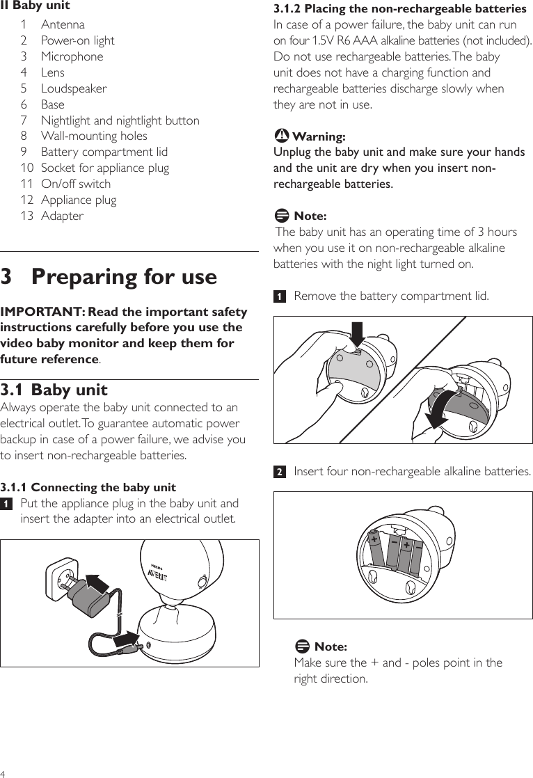 43.1.2 Placing the non-rechargeable batteriesIn case of a power failure, the baby unit can run on four 1.5V R6 AAA alkaline batteries (not included). Do not use rechargeable batteries. The baby unit does not have a charging function and rechargeable batteries discharge slowly when  they are not in use.B Warning:Unplug the baby unit and make sure your hands and the unit are dry when you insert non-rechargeable batteries.D Note: The baby unit has an operating time of 3 hours when you use it on non-rechargeable alkaline batteries with the night light turned on.   1   Remove the battery compartment lid.  2   Insert four non-rechargeable alkaline batteries. D Note:Make sure the + and - poles point in the  right direction. II Baby unit1 Antenna 2  Power-on light3 Microphone 4  Lens   5 Loudspeaker6 Base7  Nightlight and nightlight button8  Wall-mounting holes 9  Battery compartment lid10  Socket for appliance plug11  On/off switch12  Appliance plug13  Adapter   3  Preparing for useIMPORTANT: Read the important safety instructions carefully before you use the video baby monitor and keep them for future reference. 3.1 Baby unitAlways operate the baby unit connected to an electrical outlet. To guarantee automatic power backup in case of a power failure, we advise you to insert non-rechargeable batteries. 3.1.1 Connecting the baby unit 1   Put the appliance plug in the baby unit and insert the adapter into an electrical outlet.
