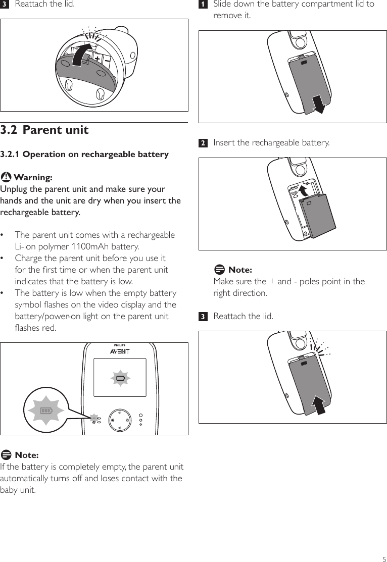 5 1   Slide down the battery compartment lid to remove it.  2   Insert the rechargeable battery.D Note:Make sure the + and - poles point in the  right direction.   3   Reattach the lid. 3   Reattach the lid. 3.2 Parent unit3.2.1 Operation on rechargeable batteryB Warning:Unplug the parent unit and make sure your hands and the unit are dry when you insert the rechargeable battery.  •The parent unit comes with a rechargeable Li-ion polymer 1100mAh battery.  •Charge the parent unit before you use it for the rst time or when the parent unit indicates that the battery is low. •The battery is low when the empty battery symbol ashes on the video display and the battery/power-on light on the parent unit ashes red. D Note:If the battery is completely empty, the parent unit automatically turns off and loses contact with the baby unit. ENGLISH