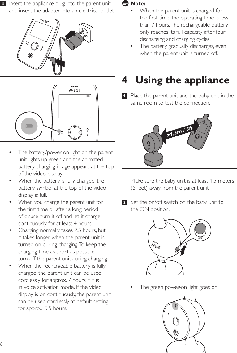 6D Note: •When the parent unit is charged for the rst time, the operating time is less than 7 hours. The rechargeable battery only reaches its full capacity after four discharging and charging cycles. •The battery gradually discharges, even when the parent unit is turned off.4  Using the appliance 1   Place the parent unit and the baby unit in the same room to test the connection.Make sure the baby unit is at least 1.5 meters (5 feet) away from the parent unit.  2   Set the on/off switch on the baby unit to the ON position. •The green power-on light goes on. &gt;1.5m / 5ft 4   Insert the appliance plug into the parent unit and insert the adapter into an electrical outlet. •The battery/power-on light on the parent unit lights up green and the animated battery charging image appears at the top of the video display.  •When the battery is fully charged, the battery symbol at the top of the video display is full. •When you charge the parent unit for the rst time or after a long period of disuse, turn it off and let it charge continuously for at least 4 hours.  •Charging normally takes 2.5 hours, but it takes longer when the parent unit is turned on during charging. To keep the charging time as short as possible,  turn off the parent unit during charging.  •When the rechargeable battery is fully charged, the parent unit can be used cordlessly for approx. 7 hours if it is in voice activation mode. If the video display is on continuously, the parent unit can be used cordlessly at default setting for approx. 5.5 hours. 