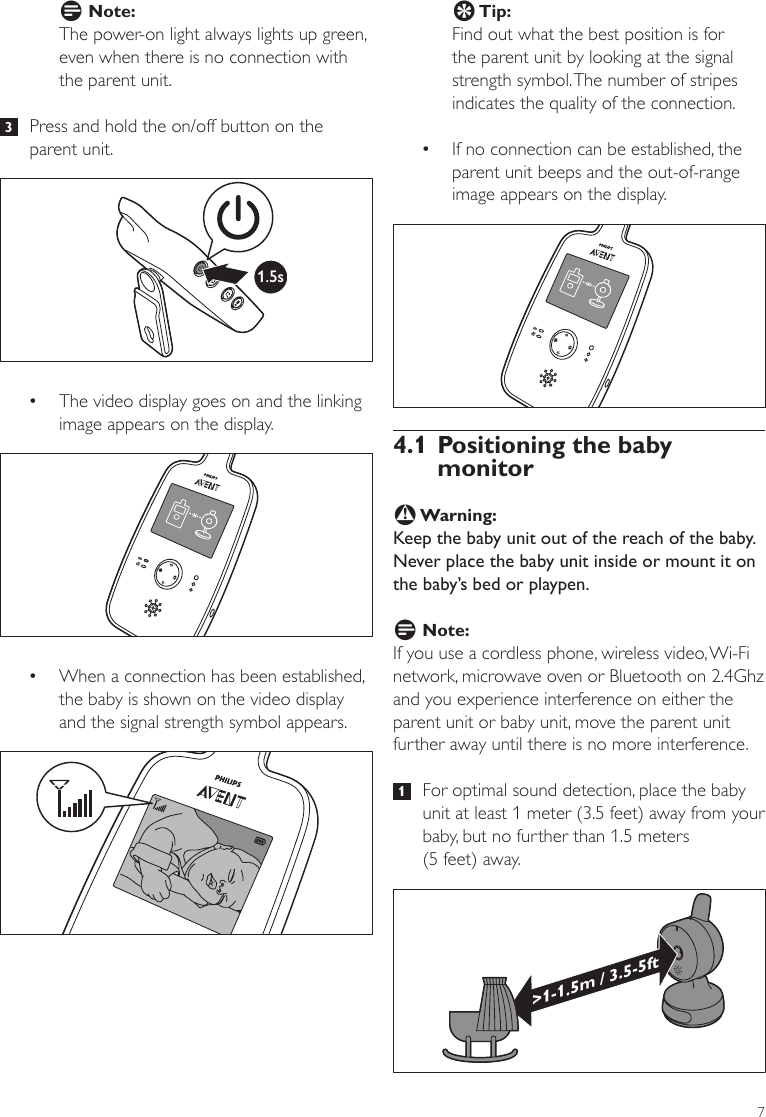 7E Tip:Find out what the best position is for the parent unit by looking at the signal strength symbol. The number of stripes indicates the quality of the connection.   •If no connection can be established, the parent unit beeps and the out-of-range image appears on the display. 4.1 Positioning the baby monitorB Warning:Keep the baby unit out of the reach of the baby. Never place the baby unit inside or mount it on the baby’s bed or playpen.D Note:If you use a cordless phone, wireless video, Wi-Fi network, microwave oven or Bluetooth on 2.4Ghz and you experience interference on either the parent unit or baby unit, move the parent unit further away until there is no more interference.  1   For optimal sound detection, place the baby unit at least 1 meter (3.5 feet) away from your baby, but no further than 1.5 meters  (5 feet) away.&gt;1-1.5m / 3.5-5ftD Note:The power-on light always lights up green, even when there is no connection with the parent unit.  3   Press and hold the on/off button on the parent unit.  •The video display goes on and the linking image appears on the display. •When a connection has been established, the baby is shown on the video display and the signal strength symbol appears.1.5sENGLISH