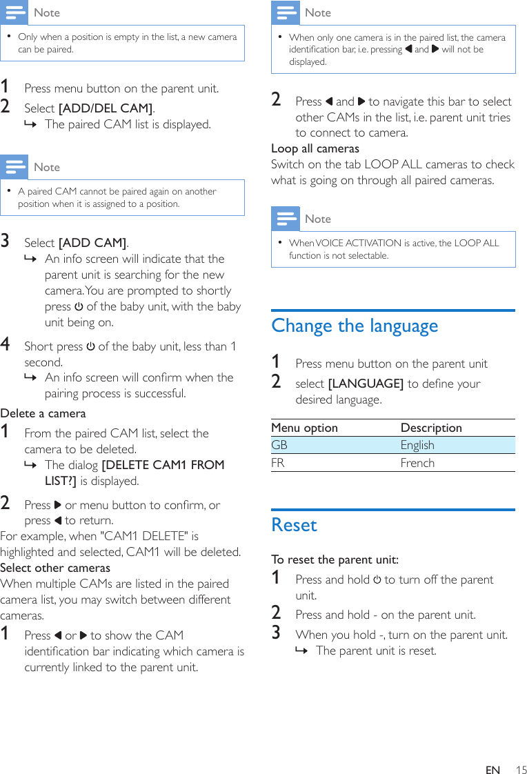 15ENNote •Only when a position is empty in the list, a new camera can be paired.1  Press menu button on the parent unit.2  Select [ADD/DEL CAM]. » The paired CAM list is displayed.Note •A paired CAM cannot be paired again on another position when it is assigned to a position.3  Select [ADD CAM]. » An info screen will indicate that the parent unit is searching for the new camera. You are prompted to shortly press   of the baby unit, with the baby unit being on.4  Short press   of the baby unit, less than 1 second. » An info screen will conrm when the pairing process is successful. Delete a camera1  From the paired CAM list, select the camera to be deleted. » The dialog [DELETE CAM1 FROM LIST?] is displayed.2  Press   or menu button to conrm, or press   to return. For example, when &quot;CAM1 DELETE&quot; is highlighted and selected, CAM1 will be deleted.Select other camerasWhen multiple CAMs are listed in the paired camera list, you may switch between different cameras.1  Press   or   to show the CAM identication bar indicating which camera is currently linked to the parent unit.Note •When only one camera is in the paired list, the camera identication bar, i.e. pressing   and   will not be displayed.2  Press   and   to navigate this bar to select other CAMs in the list, i.e. parent unit tries to connect to camera.Loop all camerasSwitch on the tab LOOP ALL cameras to check what is going on through all paired cameras.Note •When VOICE ACTIVATION is active, the LOOP ALL function is not selectable.Change the language1  Press menu button on the parent unit2  select [LANGUAGE] to dene your desired language.Menu option DescriptionGB EnglishFR FrenchResetTo reset the parent unit:1  Press and hold   to turn off the parent unit. 2  Press and hold - on the parent unit.3  When you hold -, turn on the parent unit. » The parent unit is reset.