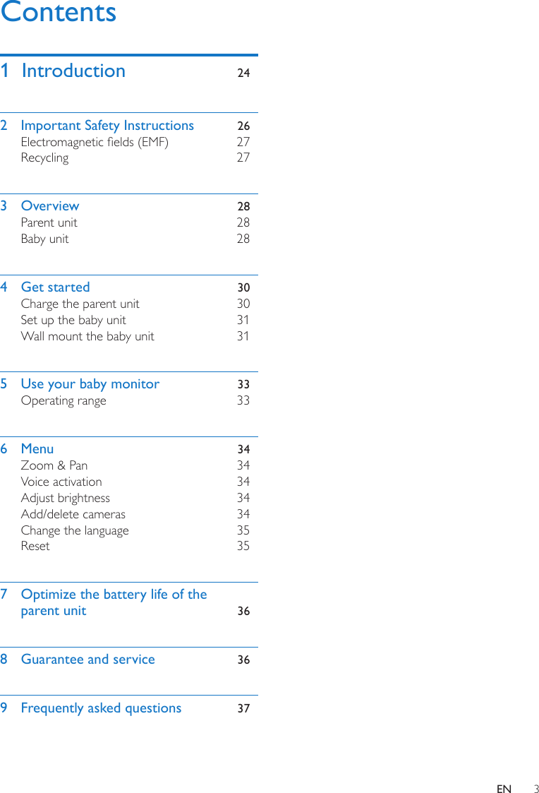 3ENContentsContents1  Introduction  242  Important Safety Instructions  26Electromagnetic elds (EMF)  27Recycling  273 Overview  28Parent unit  28Baby unit  284  Get started  30Charge the parent unit  30Set up the baby unit  31Wall mount the baby unit  315  Use your baby monitor  33Operating range  336 Menu  34Zoom &amp; Pan  34Voice activation  34Adjust brightness  34Add/delete cameras  34Change the language  35Reset 357  Optimize the battery life of the parent unit  368  Guarantee and service  369  Frequently asked questions  37