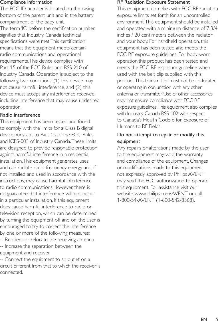 5ENCompliance informationThe FCC ID number is located on the casing bottom of the parent unit and in the batterycompartment of the baby unit.The term ‘IC’ before the certication number signies that Industry Canada technical specications were met.This certication means that the equipment meets certain radio communications and operational requirements. This device complies with Part 15 of the FCC Rules and RSS-210 of Industry Canada. Operation is subject to the following two conditions: (1) this device may not cause harmful interference, and (2) this device must accept any interference received, including interference that may cause undesired operation.Radio interferenceThis equipment has been tested and found to comply with the limits for a Class B digital device,pursuant to Part 15 of the FCC Rules and ICES-003 of Industry Canada. These limits are designed to provide reasonable protection against harmful interference in a residential installation. This equipment generates, uses and can radiate radio frequency energy and, if not installed and used in accordance with the instructions, may cause harmful interference to radio communications.However, there is no guarantee that interference will not occur in a particular installation. If this equipment does cause harmful interference to radio or television reception, which can be determined by turning the equipment off and on, the user is encouraged to try to correct the interference by one or more of the following measures:-- Reorient or relocate the receiving antenna.-- Increase the separation between the  equipment and receiver.-- Connect the equipment to an outlet on a circuit different from that to which the receiver isconnected.RF Radiation Exposure StatementThis equipment complies with FCC RF radiation exposure limits set forth for an uncontrolledenvironment. This equipment should be installed and operated with a minimum distance of 7 3/4inches / 20 centimeters between the radiator and your body. For handheld operation, thisequipment has been tested and meets the FCC RF exposure guidelines. For body-worn operation,this product has been tested and meets the FCC RF exposure guideline when used with the belt clip supplied with this product. This transmitter must not be co-located or operating in conjunction with any other antenna or transmitter. Use of other accessories may not ensure compliance with FCC RF exposure guidelines. This equipment also complies with Industry Canada RSS-102 with respect to Canada’s Health Code 6 for Exposure of Humans to RF Fields.Do not attempt to repair or modify this equipmentAny repairs or alterations made by the user to the equipment may void the warranty and compliance of the equipment. Changes or modications made to this equipment not expressly approved by Philips AVENT may void the FCC authorization to operate this equipment. For assistance visit our website www.philips.com/AVENT or call 1-800-54-AVENT (1-800-542-8368).