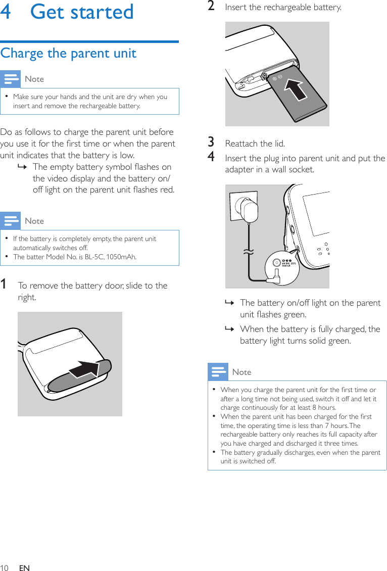 10 EN4  Get startedCharge the parent unitNote •Make sure your hands and the unit are dry when you insert and remove the rechargeable battery.Do as follows to charge the parent unit before you use it for the rst time or when the parent unit indicates that the battery is low. » The empty battery symbol ashes on the video display and the battery on/off light on the parent unit ashes red.Note •If the battery is completely empty, the parent unit automatically switches off. •The batter Model No. is BL-5C, 1050mAh.1  To remove the battery door, slide to the right. 2  Insert the rechargeable battery. 3  Reattach the lid.4  Insert the plug into parent unit and put the adapter in a wall socket.  » The battery on/off light on the parent unit ashes green. » When the battery is fully charged, the battery light turns solid green.Note •When you charge the parent unit for the rst time or after a long time not being used, switch it off and let it charge continuously for at least 8 hours. •When the parent unit has been charged for the rst time, the operating time is less than 7 hours. The rechargeable battery only reaches its full capacity after you have charged and discharged it three times.  •The battery gradually discharges, even when the parent unit is switched off.