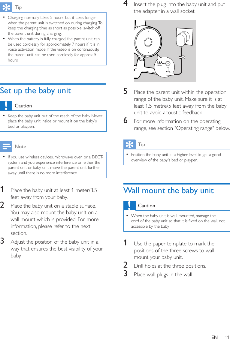 11ENTip •Charging normally takes 5 hours, but it takes longer when the parent unit is switched on during charging. To keep the charging time as short as possible, switch off the parent unit during charging. •When the battery is fully charged, the parent unit can be used cordlessly for approximately 7 hours if it is in voice activation mode. If the video is on continuously, the parent unit can be used cordlessly for approx. 5 hours.Set up the baby unitCaution •Keep the baby unit out of the reach of the baby. Never place the baby unit inside or mount it on the baby&apos;s bed or playpen.Note •If you use wireless devices, microwave oven or a DECT-system and you experience interference on either the parent unit or baby unit, move the parent unit further away until there is no more interference.1  Place the baby unit at least 1 meter/3.5 feet away from your baby.2  Place the baby unit on a stable surface. You may also mount the baby unit on a wall mount which is provided. For more information, please refer to the next section.3  Adjust the position of the baby unit in a way that ensures the best visibility of your baby.4  Insert the plug into the baby unit and put the adapter in a wall socket.  5  Place the parent unit within the operation range of the baby unit. Make sure it is at least 1.5 metre/5 feet away from the baby unit to avoid acoustic feedback.6  For more information on the operating range, see section &quot;Operating range&quot; below.Tip •Position the baby unit at a higher level to get a good overview of the baby&apos;s bed or playpen.Wall mount the baby unitCaution •When the baby unit is wall mounted, manage the cord of the baby unit so that it is xed on the wall, not accessible by the baby.1  Use the paper template to mark the positions of the three screws to wall mount your baby unit.2  Drill holes at the three positions.3  Place wall plugs in the wall.