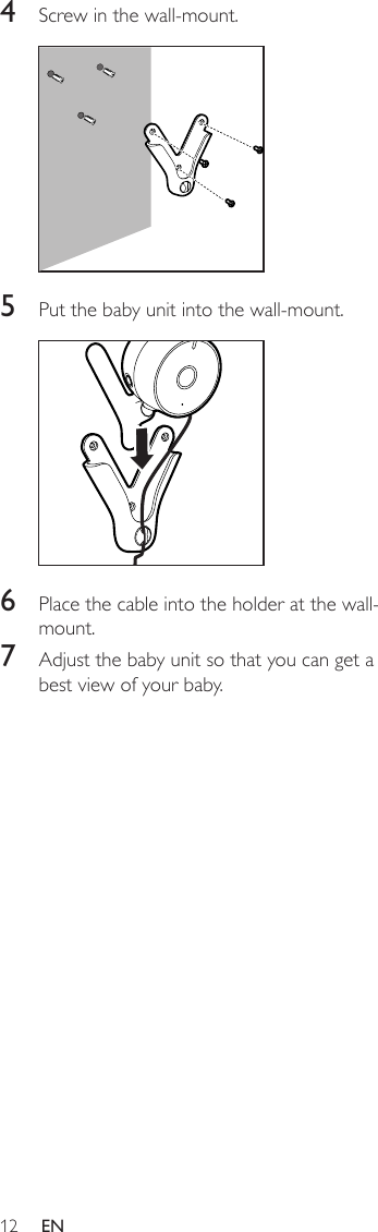 12 EN4  Screw in the wall-mount.  5  Put the baby unit into the wall-mount.  6  Place the cable into the holder at the wall-mount.7  Adjust the baby unit so that you can get a best view of your baby.