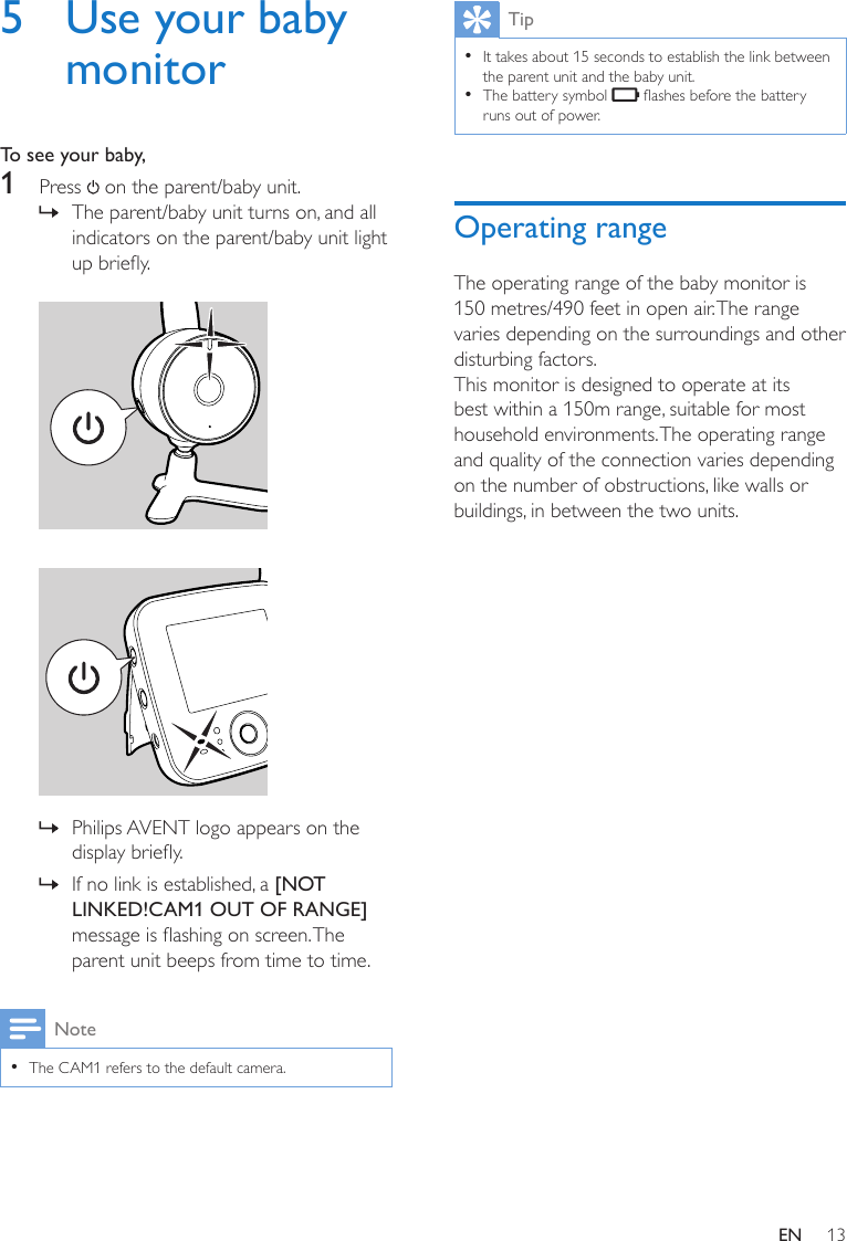 13EN5  Use your baby monitorTo see your baby,1  Press   on the parent/baby unit. » The parent/baby unit turns on, and all indicators on the parent/baby unit light up briey.     » Philips AVENT logo appears on the display briey. » If no link is established, a [NOT LINKED!CAM1 OUT OF RANGE] message is ashing on screen. The parent unit beeps from time to time.Note •The CAM1 refers to the default camera.Tip •It takes about 15 seconds to establish the link between the parent unit and the baby unit. •The battery symbol   ashes before the battery runs out of power.Operating rangeThe operating range of the baby monitor is 150 metres/490 feet in open air. The range varies depending on the surroundings and other disturbing factors.This monitor is designed to operate at its best within a 150m range, suitable for most household environments. The operating range and quality of the connection varies depending on the number of obstructions, like walls or buildings, in between the two units.