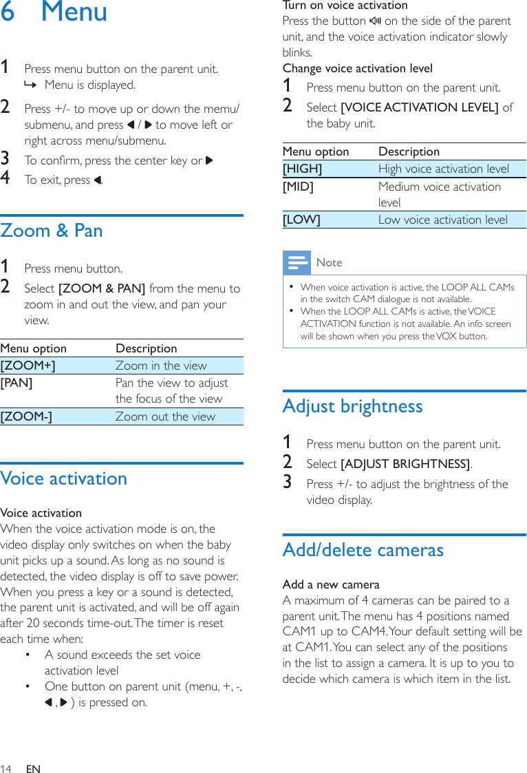 14 EN6 Menu1  Press menu button on the parent unit. » Menu is displayed.2  Press +/- to move up or down the memu/submenu, and press   /   to move left or right across menu/submenu.3  To conrm, press the center key or 4  To exit, press  .Zoom &amp; Pan1  Press menu button.2  Select [ZOOM &amp; PAN] from the menu to zoom in and out the view, and pan your view.Menu option Description[ZOOM+] Zoom in the view[PAN] Pan the view to adjust the focus of the view[ZOOM-] Zoom out the viewVoice activationVoice activationWhen the voice activation mode is on, the video display only switches on when the baby unit picks up a sound. As long as no sound is detected, the video display is off to save power.When you press a key or a sound is detected, the parent unit is activated, and will be off again after 20 seconds time-out. The timer is reset each time when:•  A sound exceeds the set voice activation level •  One button on parent unit (menu, +, -,  ,   ) is pressed on.Turn on voice activationPress the button   on the side of the parent unit, and the voice activation indicator slowly blinks.Change voice activation level1  Press menu button on the parent unit.2  Select [VOICE ACTIVATION LEVEL] of the baby unit. Menu option Description[HIGH] High voice activation level[MID] Medium voice activation level[LOW] Low voice activation levelNote •When voice activation is active, the LOOP ALL CAMs in the switch CAM dialogue is not available. •When the LOOP ALL CAMs is active, the VOICE ACTIVATION function is not available. An info screen will be shown when you press the VOX button.Adjust brightness1  Press menu button on the parent unit.2  Select [ADJUST BRIGHTNESS].3  Press +/- to adjust the brightness of the video display.Add/delete camerasAdd a new camera A maximum of 4 cameras can be paired to a parent unit. The menu has 4 positions named CAM1 up to CAM4. Your default setting will be at CAM1. You can select any of the positions in the list to assign a camera. It is up to you to decide which camera is which item in the list. 