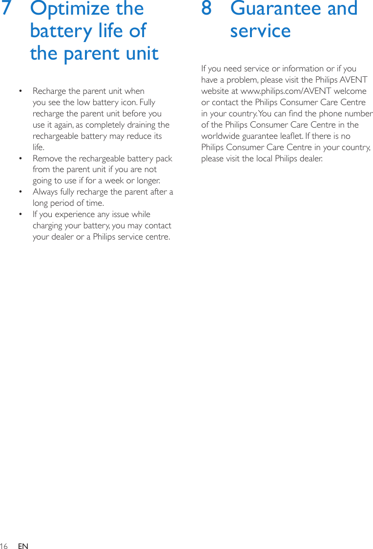 16 EN7  Optimize the battery life of the parent unit•  Recharge the parent unit when you see the low battery icon. Fully recharge the parent unit before you use it again, as completely draining the rechargeable battery may reduce its life.•  Remove the rechargeable battery pack from the parent unit if you are not going to use if for a week or longer.•  Always fully recharge the parent after a long period of time.•  If you experience any issue while charging your battery, you may contact your dealer or a Philips service centre.8  Guarantee and serviceIf you need service or information or if you have a problem, please visit the Philips AVENT website at www.philips.com/AVENT welcome or contact the Philips Consumer Care Centre in your country. You can nd the phone number of the Philips Consumer Care Centre in the worldwide guarantee leaet. If there is no Philips Consumer Care Centre in your country, please visit the local Philips dealer.
