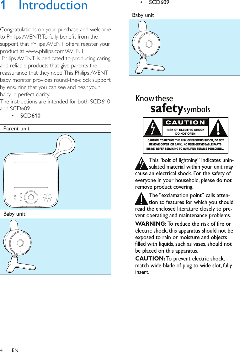 4EN1 IntroductionCongratulations on your purchase and welcome to Philips AVENT! To fully benet from the support that Philips AVENT offers, register your product at www.philips.com/AVENT. Philips AVENT is dedicated to producing caring and reliable products that give parents the reassurance that they need. This Philips AVENT baby monitor provides round-the-clock support by ensuring that you can see and hear your baby in perfect clarity.The instructions are intended for both SCD610 and SCD609.•  SCD610Parent unit Baby unit •  SCD609Baby unit Know thesesafetysymbolsThis “bolt of lightning” indicates unin-sulated material within your unit maycause an electrical shock. For the safety ofeveryone in your household, please do notremove product covering.The “exclamation point” calls atten-tion to features for which you shouldread the enclosed literature closely to pre-vent operating and maintenance problems.WARNING: To  reduce the risk of fire orelectric shock, this apparatus should not beexposed to rain or moisture and objectsfilled with liquids, such as vases, should notbe placed on this apparatus.CAUTION: To  prevent electric shock,match wide blade of plug to wide slot, fullyinsert.CAUTIONRISK OF ELECTRIC SHOCKDO NOT OPENCAUTION: TO REDUCE THE RISK OF ELECTRIC SHOCK, DO NOTREMOVE COVER (OR BACK). NO USER-SERVICEABLE PARTSINSIDE. REFER SERVICING TO QUALIFIED SERVICE PERSONNEL.