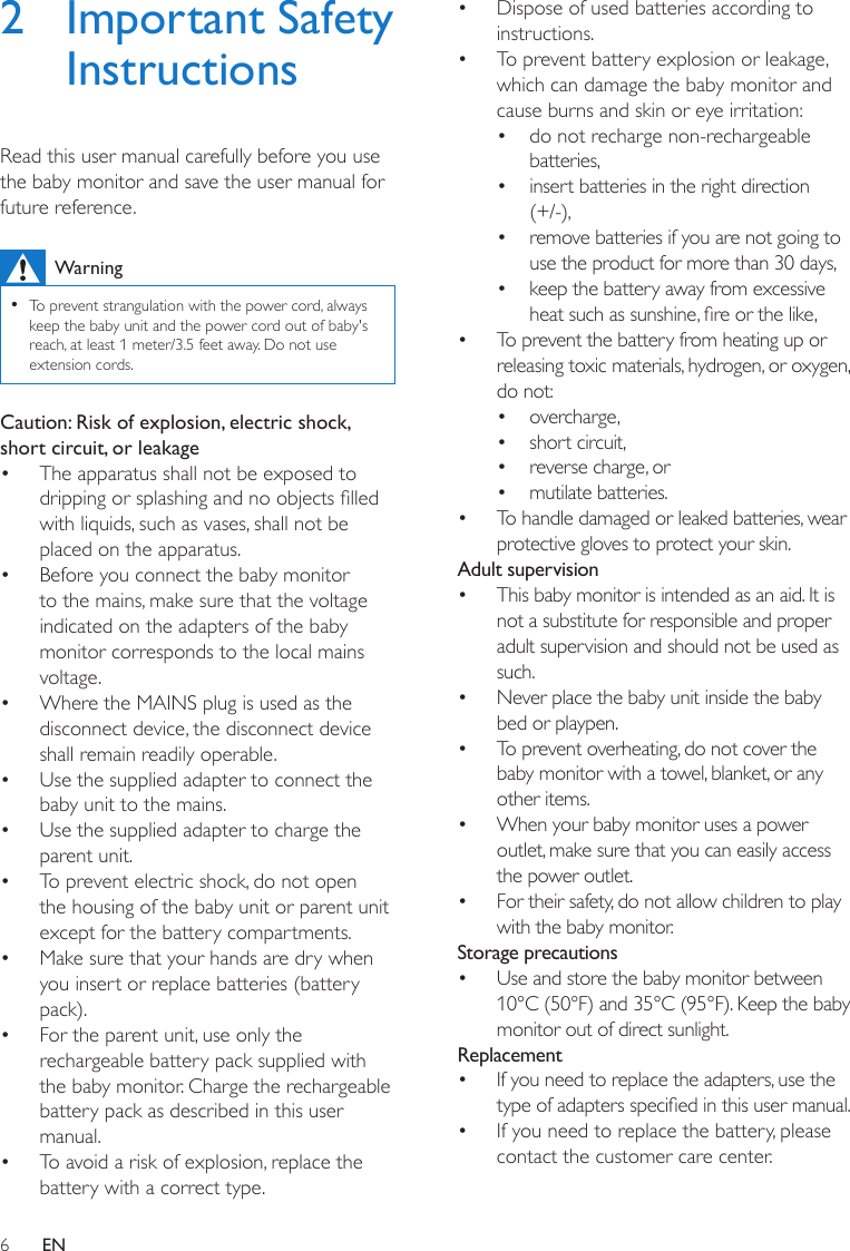 6EN2  Important Safety InstructionsRead this user manual carefully before you use the baby monitor and save the user manual for future reference.Warning •To prevent strangulation with the power cord, always keep the baby unit and the power cord out of baby&apos;s reach, at least 1 meter/3.5 feet away. Do not use extension cords.Caution: Risk of explosion, electric shock, short circuit, or leakage•  The apparatus shall not be exposed to dripping or splashing and no objects lled with liquids, such as vases, shall not be placed on the apparatus. •  Before you connect the baby monitor to the mains, make sure that the voltage indicated on the adapters of the baby monitor corresponds to the local mains voltage.•  Where the MAINS plug is used as the disconnect device, the disconnect device shall remain readily operable. •  Use the supplied adapter to connect the baby unit to the mains.•  Use the supplied adapter to charge the parent unit.•  To prevent electric shock, do not open the housing of the baby unit or parent unit except for the battery compartments.•  Make sure that your hands are dry when you insert or replace batteries (battery pack).•  For the parent unit, use only the rechargeable battery pack supplied with the baby monitor. Charge the rechargeable battery pack as described in this user manual.•  To avoid a risk of explosion, replace the battery with a correct type.•  Dispose of used batteries according to instructions.•  To prevent battery explosion or leakage, which can damage the baby monitor and cause burns and skin or eye irritation:•  do not recharge non-rechargeable batteries,•  insert batteries in the right direction (+/-),•  remove batteries if you are not going to use the product for more than 30 days,•  keep the battery away from excessive heat such as sunshine, re or the like,•  To prevent the battery from heating up or releasing toxic materials, hydrogen, or oxygen, do not:•  overcharge,•  short circuit,•  reverse charge, or•  mutilate batteries.•  To handle damaged or leaked batteries, wear protective gloves to protect your skin.Adult supervision•  This baby monitor is intended as an aid. It is not a substitute for responsible and proper adult supervision and should not be used as such.•  Never place the baby unit inside the baby bed or playpen.•  To prevent overheating, do not cover the baby monitor with a towel, blanket, or any other items.•  When your baby monitor uses a power outlet, make sure that you can easily access the power outlet.•  For their safety, do not allow children to play with the baby monitor.Storage precautions•  Use and store the baby monitor between 10°C (50°F) and 35°C (95°F). Keep the baby monitor out of direct sunlight.Replacement•  If you need to replace the adapters, use the type of adapters specied in this user manual. •  If you need to replace the battery, please contact the customer care center.
