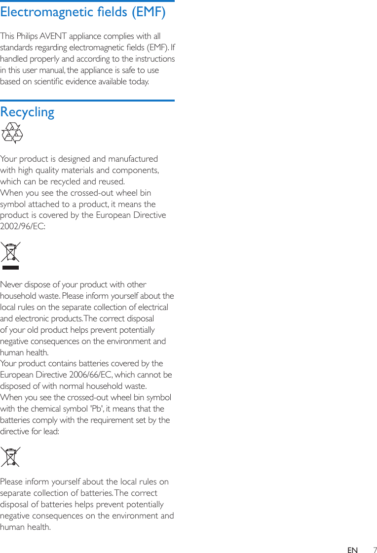 7ENElectromagnetic elds (EMF)This Philips AVENT appliance complies with all standards regarding electromagnetic elds (EMF). If handled properly and according to the instructions in this user manual, the appliance is safe to use based on scientic evidence available today.Recycling Your product is designed and manufactured with high quality materials and components, which can be recycled and reused.When you see the crossed-out wheel bin symbol attached to a product, it means the product is covered by the European Directive 2002/96/EC: Never dispose of your product with other household waste. Please inform yourself about the local rules on the separate collection of electrical and electronic products. The correct disposal of your old product helps prevent potentially negative consequences on the environment and human health.Your product contains batteries covered by the European Directive 2006/66/EC, which cannot be disposed of with normal household waste. When you see the crossed-out wheel bin symbol with the chemical symbol &apos;Pb&apos;, it means that the batteries comply with the requirement set by the directive for lead:  Please inform yourself about the local rules on separate collection of batteries. The correct disposal of batteries helps prevent potentially negative consequences on the environment and human health.