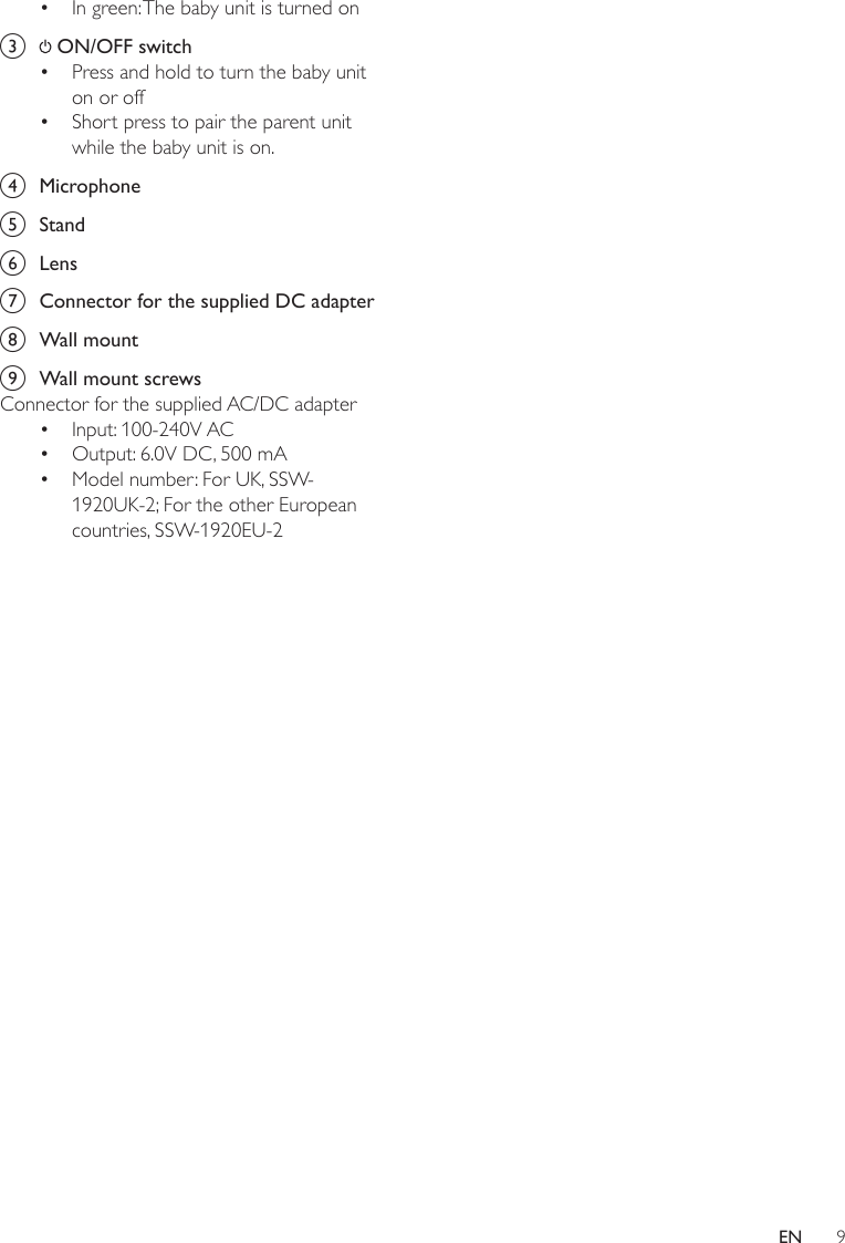 9EN•  In green: The baby unit is turned onc   ON/OFF switch•  Press and hold to turn the baby unit on or off•  Short press to pair the parent unit while the baby unit is on.d  Microphonee  Standf  Lensg  Connector for the supplied DC adapterh  Wall mounti  Wall mount screwsConnector for the supplied AC/DC adapter•  Input: 100-240V AC•  Output: 6.0V DC, 500 mA•  Model number: For UK, SSW- 1920UK-2; For the other European countries, SSW-1920EU-2