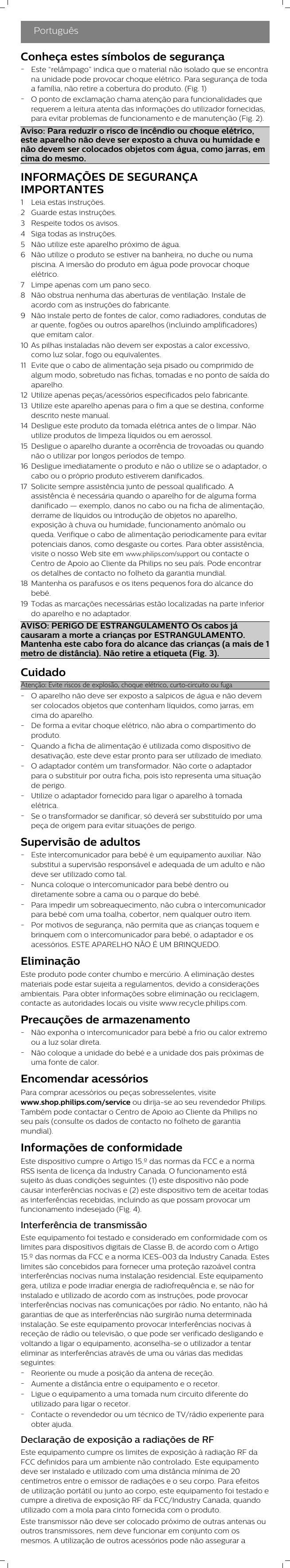 PortuguêsConheça estes símbolos de segurança-Este “relâmpago” indica que o material não isolado que se encontrana unidade pode provocar choque elétrico. Para segurança de todaa família, não retire a cobertura do produto. (Fig. 1)-O ponto de exclamação chama atenção para funcionalidades querequerem a leitura atenta das informações do utilizador fornecidas,para evitar problemas de funcionamento e de manutenção (Fig. 2).Aviso: Para reduzir o risco de incêndio ou choque elétrico,este aparelho não deve ser exposto a chuva ou humidade enão devem ser colocados objetos com água, como jarras, emcima do mesmo.INFORMAÇÕES DE SEGURANÇAIMPORTANTES1 Leia estas instruções.2 Guarde estas instruções.3 Respeite todos os avisos.4 Siga todas as instruções.5 Não utilize este aparelho próximo de água.6 Não utilize o produto se estiver na banheira, no duche ou numapiscina. A imersão do produto em água pode provocar choqueelétrico.7 Limpe apenas com um pano seco.8 Não obstrua nenhuma das aberturas de ventilação. Instale deacordo com as instruções do fabricante.9 Não instale perto de fontes de calor, como radiadores, condutas dear quente, fogões ou outros aparelhos (incluindo amplificadores)que emitam calor.10 As pilhas instaladas não devem ser expostas a calor excessivo,como luz solar, fogo ou equivalentes.11 Evite que o cabo de alimentação seja pisado ou comprimido dealgum modo, sobretudo nas fichas, tomadas e no ponto de saída doaparelho.12 Utilize apenas peças/acessórios especificados pelo fabricante.13 Utilize este aparelho apenas para o fim a que se destina, conformedescrito neste manual.14 Desligue este produto da tomada elétrica antes de o limpar. Nãoutilize produtos de limpeza líquidos ou em aerossol.15 Desligue o aparelho durante a ocorrência de trovoadas ou quandonão o utilizar por longos períodos de tempo.16 Desligue imediatamente o produto e não o utilize se o adaptador, ocabo ou o próprio produto estiverem danificados.17 Solicite sempre assistência junto de pessoal qualificado. Aassistência é necessária quando o aparelho for de alguma formadanificado — exemplo, danos no cabo ou na ficha de alimentação,derrame de líquidos ou introdução de objetos no aparelho,exposição à chuva ou humidade, funcionamento anómalo ouqueda. Verifique o cabo de alimentação periodicamente para evitarpotenciais danos, como desgaste ou cortes. Para obter assistência,visite o nosso Web site em www.philips.com/support ou contacte oCentro de Apoio ao Cliente da Philips no seu país. Pode encontraros detalhes de contacto no folheto da garantia mundial.18 Mantenha os parafusos e os itens pequenos fora do alcance dobebé.19 Todas as marcações necessárias estão localizadas na parte inferiordo aparelho e no adaptador.AVISO: PERIGO DE ESTRANGULAMENTO Os cabos jácausaram a morte a crianças por ESTRANGULAMENTO.Mantenha este cabo fora do alcance das crianças (a mais de 1metro de distância). Não retire a etiqueta (Fig. 3).CuidadoAtenção: Evite riscos de explosão, choque elétrico, curto-circuito ou fuga-O aparelho não deve ser exposto a salpicos de água e não devemser colocados objetos que contenham líquidos, como jarras, emcima do aparelho.-De forma a evitar choque elétrico, não abra o compartimento doproduto.-Quando a ficha de alimentação é utilizada como dispositivo dedesativação, este deve estar pronto para ser utilizado de imediato.-O adaptador contém um transformador. Não corte o adaptadorpara o substituir por outra ficha, pois isto representa uma situaçãode perigo.-Utilize o adaptador fornecido para ligar o aparelho à tomadaelétrica.-Se o transformador se danificar, só deverá ser substituído por umapeça de origem para evitar situações de perigo.Supervisão de adultos-Este intercomunicador para bebé é um equipamento auxiliar. Nãosubstitui a supervisão responsável e adequada de um adulto e nãodeve ser utilizado como tal.-Nunca coloque o intercomunicador para bebé dentro oudiretamente sobre a cama ou o parque do bebé.-Para impedir um sobreaquecimento, não cubra o intercomunicadorpara bebé com uma toalha, cobertor, nem qualquer outro item.-Por motivos de segurança, não permita que as crianças toquem ebrinquem com o intercomunicador para bebé, o adaptador e osacessórios. ESTE APARELHO NÃO É UM BRINQUEDO.EliminaçãoEste produto pode conter chumbo e mercúrio. A eliminação destesmateriais pode estar sujeita a regulamentos, devido a consideraçõesambientais. Para obter informações sobre eliminação ou reciclagem,contacte as autoridades locais ou visite www.recycle.philips.com.Precauções de armazenamento-Não exponha o intercomunicador para bebé a frio ou calor extremoou a luz solar direta.-Não coloque a unidade do bebé e a unidade dos pais próximas deuma fonte de calor.Encomendar acessóriosPara comprar acessórios ou peças sobresselentes, visitewww.shop.philips.com/service ou dirija-se ao seu revendedor Philips.Também pode contactar o Centro de Apoio ao Cliente da Philips noseu país (consulte os dados de contacto no folheto de garantiamundial).Informações de conformidadeEste dispositivo cumpre o Artigo 15.º das normas da FCC e a normaRSS isenta de licença da Industry Canada. O funcionamento estásujeito às duas condições seguintes: (1) este dispositivo não podecausar interferências nocivas e (2) este dispositivo tem de aceitar todasas interferências recebidas, incluindo as que possam provocar umfuncionamento indesejado (Fig. 4).Interferência de transmissãoEste equipamento foi testado e considerado em conformidade com oslimites para dispositivos digitais de Classe B, de acordo com o Artigo15.º das normas da FCC e a norma ICES-003 da Industry Canada. Esteslimites são concebidos para fornecer uma proteção razoável contrainterferências nocivas numa instalação residencial. Este equipamentogera, utiliza e pode irradiar energia de radiofrequência e, se não forinstalado e utilizado de acordo com as instruções, pode provocarinterferências nocivas nas comunicações por rádio. No entanto, não hágarantias de que as interferências não surgirão numa determinadainstalação. Se este equipamento provocar interferências nocivas àreceção de rádio ou televisão, o que pode ser verificado desligando evoltando a ligar o equipamento, aconselha-se o utilizador a tentareliminar as interferências através de uma ou várias das medidasseguintes:-Reoriente ou mude a posição da antena de receção.-Aumente a distância entre o equipamento e o recetor.-Ligue o equipamento a uma tomada num circuito diferente doutilizado para ligar o recetor.-Contacte o revendedor ou um técnico de TV/rádio experiente paraobter ajuda.Declaração de exposição a radiações de RFEste equipamento cumpre os limites de exposição à radiação RF daFCC definidos para um ambiente não controlado. Este equipamentodeve ser instalado e utilizado com uma distância mínima de 20centímetros entre o emissor de radiações e o seu corpo. Para efeitosde utilização portátil ou junto ao corpo, este equipamento foi testado ecumpre a diretiva de exposição RF da FCC/Industry Canada, quandoutilizado com a mola para cinto fornecida com o produto.Este transmissor não deve ser colocado próximo de outras antenas ououtros transmissores, nem deve funcionar em conjunto com osmesmos. A utilização de outros acessórios pode não assegurar a