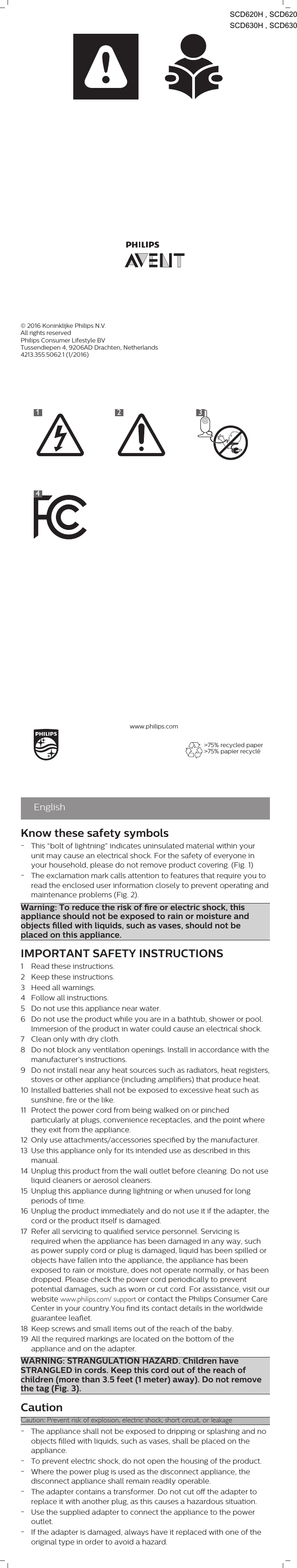 1234&gt;75% recycled paper&gt;75% papier recycléwww.philips.comEnglishKnow these safety symbols-This “bolt of lightning” indicates uninsulated material within yourunit may cause an electrical shock. For the safety of everyone inyour household, please do not remove product covering. (Fig. 1)-The exclamation mark calls attention to features that require you toread the enclosed user information closely to prevent operating andmaintenance problems (Fig. 2).Warning: To reduce the risk of re or electric shock, thisappliance should not be exposed to rain or moisture andobjects lled with liquids, such as vases, should not beplaced on this appliance.IMPORTANT SAFETY INSTRUCTIONS1 Read these instructions.2 Keep these instructions.3 Heed all warnings.4 Follow all instructions.5 Do not use this appliance near water.6 Do not use the product while you are in a bathtub, shower or pool.Immersion of the product in water could cause an electrical shock.7 Clean only with dry cloth.8 Do not block any ventilation openings. Install in accordance with themanufacturer’s instructions.9 Do not install near any heat sources such as radiators, heat registers,stoves or other appliance (including ampliers) that produce heat.10 Installed batteries shall not be exposed to excessive heat such assunshine, re or the like.11 Protect the power cord from being walked on or pinchedparticularly at plugs, convenience receptacles, and the point wherethey exit from the appliance.12 Only use attachments/accessories specied by the manufacturer.13 Use this appliance only for its intended use as described in thismanual.14 Unplug this product from the wall outlet before cleaning. Do not useliquid cleaners or aerosol cleaners.15 Unplug this appliance during lightning or when unused for longperiods of time.16 Unplug the product immediately and do not use it if the adapter, thecord or the product itself is damaged.17 Refer all servicing to qualied service personnel. Servicing isrequired when the appliance has been damaged in any way, suchas power supply cord or plug is damaged, liquid has been spilled orobjects have fallen into the appliance, the appliance has beenexposed to rain or moisture, does not operate normally, or has beendropped. Please check the power cord periodically to preventpotential damages, such as worn or cut cord. For assistance, visit ourwebsite www.philips.com/ support or contact the Philips Consumer CareCenter in your country.You nd its contact details in the worldwideguarantee leaet.18 Keep screws and small items out of the reach of the baby.19 All the required markings are located on the bottom of theappliance and on the adapter.WARNING: STRANGULATION HAZARD. Children haveSTRANGLED in cords. Keep this cord out of the reach ofchildren (more than 3.5 feet (1 meter) away). Do not removethe tag (Fig. 3).CautionCaution: Prevent risk of explosion, electric shock, short circuit, or leakage-The appliance shall not be exposed to dripping or splashing and noobjects lled with liquids, such as vases, shall be placed on theappliance.-To prevent electric shock, do not open the housing of the product.-Where the power plug is used as the disconnect appliance, thedisconnect appliance shall remain readily operable.-The adapter contains a transformer. Do not cut o the adapter toreplace it with another plug, as this causes a hazardous situation.-Use the supplied adapter to connect the appliance to the poweroutlet.-If the adapter is damaged, always have it replaced with one of theoriginal type in order to avoid a hazard.© 2016 Koninklijke Philips N.V.All rights reservedPhilips Consumer Lifestyle BVTussendiepen 4, 9206AD Drachten, Netherlands4213.355.5062.1 (1/2016)              SCD620H , SCD620               SCD630H , SCD630