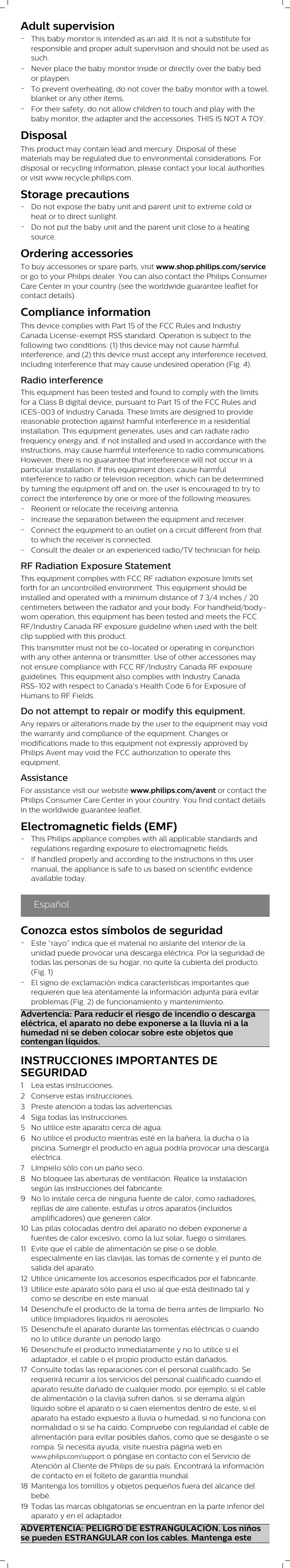 Adult supervision-This baby monitor is intended as an aid. It is not a substitute forresponsible and proper adult supervision and should not be used assuch.-Never place the baby monitor inside or directly over the baby bedor playpen.-To prevent overheating, do not cover the baby monitor with a towel,blanket or any other items.-For their safety, do not allow children to touch and play with thebaby monitor, the adapter and the accessories. THIS IS NOT A TOY.DisposalThis product may contain lead and mercury. Disposal of thesematerials may be regulated due to environmental considerations. Fordisposal or recycling information, please contact your local authoritiesor visit www.recycle.philips.com.Storage precautions-Do not expose the baby unit and parent unit to extreme cold orheat or to direct sunlight.-Do not put the baby unit and the parent unit close to a heatingsource.Ordering accessoriesTo buy accessories or spare parts, visit www.shop.philips.com/serviceor go to your Philips dealer. You can also contact the Philips ConsumerCare Center in your country (see the worldwide guarantee leaflet forcontact details).Compliance informationThis device complies with Part 15 of the FCC Rules and IndustryCanada License-exempt RSS standard. Operation is subject to thefollowing two conditions: (1) this device may not cause harmfulinterference, and (2) this device must accept any interference received,including interference that may cause undesired operation (Fig. 4).Radio interferenceThis equipment has been tested and found to comply with the limitsfor a Class B digital device, pursuant to Part 15 of the FCC Rules andICES-003 of Industry Canada. These limits are designed to providereasonable protection against harmful interference in a residentialinstallation. This equipment generates, uses and can radiate radiofrequency energy and, if not installed and used in accordance with theinstructions, may cause harmful interference to radio communications.However, there is no guarantee that interference will not occur in aparticular installation. If this equipment does cause harmfulinterference to radio or television reception, which can be determinedby turning the equipment off and on, the user is encouraged to try tocorrect the interference by one or more of the following measures:-Reorient or relocate the receiving antenna.-Increase the separation between the equipment and receiver.-Connect the equipment to an outlet on a circuit different from thatto which the receiver is connected.-Consult the dealer or an experienced radio/TV technician for help.RF Radiation Exposure StatementThis equipment complies with FCC RF radiation exposure limits setforth for an uncontrolled environment. This equipment should beinstalled and operated with a minimum distance of 7 3/4 inches / 20centimeters between the radiator and your body. For handheld/body-worn operation, this equipment has been tested and meets the FCCRF/Industry Canada RF exposure guideline when used with the beltclip supplied with this product.This transmitter must not be co-located or operating in conjunctionwith any other antenna or transmitter. Use of other accessories maynot ensure compliance with FCC RF/Industry Canada RF exposureguidelines. This equipment also complies with Industry CanadaRSS-102 with respect to Canada’s Health Code 6 for Exposure ofHumans to RF Fields.Do not attempt to repair or modify this equipment.Any repairs or alterations made by the user to the equipment may voidthe warranty and compliance of the equipment. Changes ormodifications made to this equipment not expressly approved byPhilips Avent may void the FCC authorization to operate thisequipment.AssistanceFor assistance visit our website www.philips.com/avent or contact thePhilips Consumer Care Center in your country. You find contact detailsin the worldwide guarantee leaflet.Electromagnetic fields (EMF)-This Philips appliance complies with all applicable standards andregulations regarding exposure to electromagnetic fields.-If handled properly and according to the instructions in this usermanual, the appliance is safe to us based on scientific evidenceavailable today.EspañolConozca estos símbolos de seguridad-Este “rayo” indica que el material no aislante del interior de launidad puede provocar una descarga eléctrica. Por la seguridad detodas las personas de su hogar, no quite la cubierta del producto.(Fig. 1)-El signo de exclamación indica características importantes querequieren que lea atentamente la información adjunta para evitarproblemas (Fig. 2) de funcionamiento y mantenimiento.Advertencia: Para reducir el riesgo de incendio o descargaeléctrica, el aparato no debe exponerse a la lluvia ni a lahumedad ni se deben colocar sobre este objetos quecontengan líquidos.INSTRUCCIONES IMPORTANTES DESEGURIDAD1 Lea estas instrucciones.2 Conserve estas instrucciones.3 Preste atención a todas las advertencias.4 Siga todas las instrucciones.5 No utilice este aparato cerca de agua.6 No utilice el producto mientras esté en la bañera, la ducha o lapiscina. Sumergir el producto en agua podría provocar una descargaeléctrica.7 Límpielo sólo con un paño seco.8 No bloquee las aberturas de ventilación. Realice la instalaciónsegún las instrucciones del fabricante.9 No lo instale cerca de ninguna fuente de calor, como radiadores,rejillas de aire caliente, estufas u otros aparatos (incluidosamplificadores) que generen calor.10 Las pilas colocadas dentro del aparato no deben exponerse afuentes de calor excesivo, como la luz solar, fuego o similares.11 Evite que el cable de alimentación se pise o se doble,especialmente en las clavijas, las tomas de corriente y el punto desalida del aparato.12 Utilice únicamente los accesorios especificados por el fabricante.13 Utilice este aparato sólo para el uso al que está destinado tal ycomo se describe en este manual.14 Desenchufe el producto de la toma de tierra antes de limpiarlo. Noutilice limpiadores líquidos ni aerosoles.15 Desenchufe el aparato durante las tormentas eléctricas o cuandono lo utilice durante un periodo largo.16 Desenchufe el producto inmediatamente y no lo utilice si eladaptador, el cable o el propio producto están dañados.17 Consulte todas las reparaciones con el personal cualificado. Serequerirá recurrir a los servicios del personal cualificado cuando elaparato resulte dañado de cualquier modo, por ejemplo, si el cablede alimentación o la clavija sufren daños, si se derrama algúnlíquido sobre el aparato o si caen elementos dentro de este, si elaparato ha estado expuesto a lluvia o humedad, si no funciona connormalidad o si se ha caído. Compruebe con regularidad el cable dealimentación para evitar posibles daños, como que se desgaste o serompa. Si necesita ayuda, visite nuestra página web enwww.philips.com/support o póngase en contacto con el Servicio deAtención al Cliente de Philips de su país. Encontrará la informaciónde contacto en el folleto de garantía mundial.18 Mantenga los tornillos y objetos pequeños fuera del alcance delbebé.19 Todas las marcas obligatorias se encuentran en la parte inferior delaparato y en el adaptador.ADVERTENCIA: PELIGRO DE ESTRANGULACIÓN. Los niñosse pueden ESTRANGULAR con los cables. Mantenga este