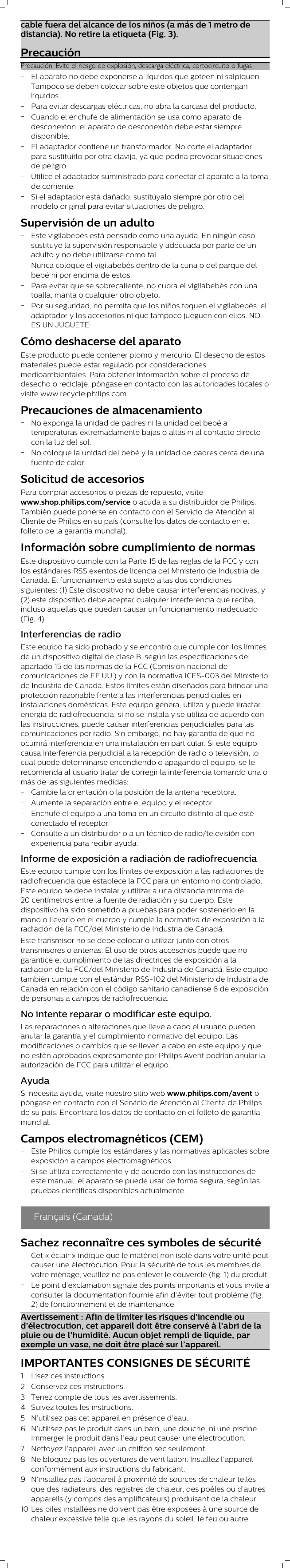 cable fuera del alcance de los niños (a más de 1 metro dedistancia). No retire la etiqueta (Fig. 3).PrecauciónPrecaución: Evite el riesgo de explosión, descarga eléctrica, cortocircuito o fugas-El aparato no debe exponerse a líquidos que goteen ni salpiquen.Tampoco se deben colocar sobre este objetos que contenganlíquidos.-Para evitar descargas eléctricas, no abra la carcasa del producto.-Cuando el enchufe de alimentación se usa como aparato dedesconexión, el aparato de desconexión debe estar siempredisponible.-El adaptador contiene un transformador. No corte el adaptadorpara sustituirlo por otra clavija, ya que podría provocar situacionesde peligro.-Utilice el adaptador suministrado para conectar el aparato a la tomade corriente.-Si el adaptador está dañado, sustitúyalo siempre por otro delmodelo original para evitar situaciones de peligro.Supervisión de un adulto-Este vigilabebés está pensado como una ayuda. En ningún casosustituye la supervisión responsable y adecuada por parte de unadulto y no debe utilizarse como tal.-Nunca coloque el vigilabebés dentro de la cuna o del parque delbebé ni por encima de estos.-Para evitar que se sobrecaliente, no cubra el vigilabebés con unatoalla, manta o cualquier otro objeto.-Por su seguridad, no permita que los niños toquen el vigilabebés, eladaptador y los accesorios ni que tampoco jueguen con ellos. NOES UN JUGUETE:Cómo deshacerse del aparatoEste producto puede contener plomo y mercurio. El desecho de estosmateriales puede estar regulado por consideracionesmedioambientales. Para obtener información sobre el proceso dedesecho o reciclaje, póngase en contacto con las autoridades locales ovisite www.recycle.philips.com.Precauciones de almacenamiento-No exponga la unidad de padres ni la unidad del bebé atemperaturas extremadamente bajas o altas ni al contacto directocon la luz del sol.-No coloque la unidad del bebé y la unidad de padres cerca de unafuente de calor.Solicitud de accesoriosPara comprar accesorios o piezas de repuesto, visitewww.shop.philips.com/service o acuda a su distribuidor de Philips.También puede ponerse en contacto con el Servicio de Atención alCliente de Philips en su país (consulte los datos de contacto en elfolleto de la garantía mundial).Información sobre cumplimiento de normasEste dispositivo cumple con la Parte 15 de las reglas de la FCC y conlos estándares RSS exentos de licencia del Ministerio de Industria deCanadá. El funcionamiento está sujeto a las dos condicionessiguientes: (1) Este dispositivo no debe causar interferencias nocivas, y(2) este dispositivo debe aceptar cualquier interferencia que reciba,incluso aquellas que puedan causar un funcionamiento inadecuado(Fig. 4).Interferencias de radioEste equipo ha sido probado y se encontró que cumple con los límitesde un dispositivo digital de clase B, según las especificaciones delapartado 15 de las normas de la FCC (Comisión nacional decomunicaciones de EE.UU.) y con la normativa ICES-003 del Ministeriode Industria de Canadá. Estos límites están diseñados para brindar unaprotección razonable frente a las interferencias perjudiciales eninstalaciones domésticas. Este equipo genera, utiliza y puede irradiarenergía de radiofrecuencia; si no se instala y se utiliza de acuerdo conlas instrucciones, puede causar interferencias perjudiciales para lascomunicaciones por radio. Sin embargo, no hay garantía de que noocurrirá interferencia en una instalación en particular. Si este equipocausa interferencia perjudicial a la recepción de radio o televisión, locual puede determinarse encendiendo o apagando el equipo, se lerecomienda al usuario tratar de corregir la interferencia tomando una omás de las siguientes medidas:-Cambie la orientación o la posición de la antena receptora.-Aumente la separación entre el equipo y el receptor.-Enchufe el equipo a una toma en un circuito distinto al que estéconectado el receptor.-Consulte a un distribuidor o a un técnico de radio/televisión conexperiencia para recibir ayuda.Informe de exposición a radiación de radiofrecuenciaEste equipo cumple con los límites de exposición a las radiaciones deradiofrecuencia que establece la FCC para un entorno no controlado.Este equipo se debe instalar y utilizar a una distancia mínima de20 centímetros entre la fuente de radiación y su cuerpo. Estedispositivo ha sido sometido a pruebas para poder sostenerlo en lamano o llevarlo en el cuerpo y cumple la normativa de exposición a laradiación de la FCC/del Ministerio de Industria de Canadá.Este transmisor no se debe colocar o utilizar junto con otrostransmisores o antenas. El uso de otros accesorios puede que nogarantice el cumplimiento de las directrices de exposición a laradiación de la FCC/del Ministerio de Industria de Canadá. Este equipotambién cumple con el estándar RSS-102 del Ministerio de Industria deCanadá en relación con el código sanitario canadiense 6 de exposiciónde personas a campos de radiofrecuencia.No intente reparar o modificar este equipo.Las reparaciones o alteraciones que lleve a cabo el usuario puedenanular la garantía y el cumplimiento normativo del equipo. Lasmodificaciones o cambios que se lleven a cabo en este equipo y queno estén aprobados expresamente por Philips Avent podrían anular laautorización de FCC para utilizar el equipo.AyudaSi necesita ayuda, visite nuestro sitio web www.philips.com/avent opóngase en contacto con el Servicio de Atención al Cliente de Philipsde su país. Encontrará los datos de contacto en el folleto de garantíamundial.Campos electromagnéticos (CEM)-Este Philips cumple los estándares y las normativas aplicables sobreexposición a campos electromagnéticos.-Si se utiliza correctamente y de acuerdo con las instrucciones deeste manual, el aparato se puede usar de forma segura, según laspruebas científicas disponibles actualmente.Français (Canada)Sachez reconnaître ces symboles de sécurité-Cet « éclair » indique que le matériel non isolé dans votre unité peutcauser une électrocution. Pour la sécurité de tous les membres devotre ménage, veuillez ne pas enlever le couvercle (fig. 1) du produit.-Le point d’exclamation signale des points importants et vous invite àconsulter la documentation fournie afin d’éviter tout problème (fig.2) de fonctionnement et de maintenance.Avertissement : Afin de limiter les risques d’incendie oud’électrocution, cet appareil doit être conservé à l’abri de lapluie ou de l’humidité. Aucun objet rempli de liquide, parexemple un vase, ne doit être placé sur l’appareil.IMPORTANTES CONSIGNES DE SÉCURITÉ1 Lisez ces instructions.2 Conservez ces instructions.3 Tenez compte de tous les avertissements.4 Suivez toutes les instructions.5 N’utilisez pas cet appareil en présence d’eau.6 N’utilisez pas le produit dans un bain, une douche, ni une piscine.Immerger le produit dans l’eau peut causer une électrocution.7 Nettoyez l’appareil avec un chiffon sec seulement.8 Ne bloquez pas les ouvertures de ventilation. Installez l’appareilconformément aux instructions du fabricant.9 N’installez pas l’appareil à proximité de sources de chaleur tellesque des radiateurs, des registres de chaleur, des poêles ou d’autresappareils (y compris des amplificateurs) produisant de la chaleur.10 Les piles installées ne doivent pas être exposées à une source dechaleur excessive telle que les rayons du soleil, le feu ou autre.