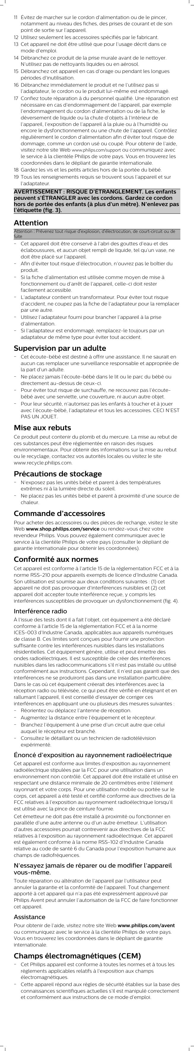 11 Évitez de marcher sur le cordon d’alimentation ou de le pincer,notamment au niveau des fiches, des prises de courant et de sonpoint de sortie sur l’appareil.12 Utilisez seulement les accessoires spécifiés par le fabricant.13 Cet appareil ne doit être utilisé que pour l’usage décrit dans cemode d’emploi.14 Débranchez ce produit de la prise murale avant de le nettoyer.N’utilisez pas de nettoyants liquides ou en aérosol.15 Débranchez cet appareil en cas d’orage ou pendant les longuespériodes d’inutilisation.16 Débranchez immédiatement le produit et ne l’utilisez pas sil’adaptateur, le cordon ou le produit lui-même est endommagé.17 Confiez toute réparation à du personnel qualifié. Une réparation estnécessaire en cas d’endommagement de l’appareil, par exemplel’endommagement du cordon d’alimentation ou de la fiche, ledéversement de liquide ou la chute d’objets à l’intérieur del’appareil, l’exposition de l’appareil à la pluie ou à l’humidité ouencore le dysfonctionnement ou une chute de l’appareil. Contrôlezrégulièrement le cordon d’alimentation afin d’éviter tout risque dedommage, comme un cordon usé ou coupé. Pour obtenir de l’aide,visitez notre site Web www.philips.com/support ou communiquez avecle service à la clientèle Philips de votre pays. Vous en trouverez lescoordonnées dans le dépliant de garantie internationale.18 Gardez les vis et les petits articles hors de la portée du bébé.19 Tous les renseignements requis se trouvent sous l’appareil et surl’adaptateur.AVERTISSEMENT : RISQUE D’ÉTRANGLEMENT. Les enfantspeuvent s’ÉTRANGLER avec les cordons. Gardez ce cordonhors de portée des enfants (à plus d’un mètre). N’enlevez pasl’étiquette (fig. 3).AttentionAttention: Prévenez tout risque d’explosion, d’électrocution, de court-circuit ou defuite-Cet appareil doit être conservé à l’abri des gouttes d’eau et deséclaboussures, et aucun objet rempli de liquide, tel qu’un vase, nedoit être placé sur l’appareil.-Afin d’éviter tout risque d’électrocution, n’ouvrez pas le boîtier duproduit.-Si la fiche d’alimentation est utilisée comme moyen de mise àfonctionnement ou d’arrêt de l’appareil, celle-ci doit resterfacilement accessible.-L’adaptateur contient un transformateur. Pour éviter tout risqued’accident, ne coupez pas la fiche de l’adaptateur pour la remplacerpar une autre.-Utilisez l’adaptateur fourni pour brancher l’appareil à la prised’alimentation.-Si l’adaptateur est endommagé, remplacez-le toujours par unadaptateur de même type pour éviter tout accident.Supervision par un adulte-Cet écoute-bébé est destiné à offrir une assistance. Il ne saurait enaucun cas remplacer une surveillance responsable et appropriée dela part d’un adulte.-Ne placez jamais l’écoute-bébé dans le lit ou le parc du bébé oudirectement au-dessus de ceux-ci.-Pour éviter tout risque de surchauffe, ne recouvrez pas l’écoute-bébé avec une serviette, une couverture, ni aucun autre objet.-Pour leur sécurité, n’autorisez pas les enfants à toucher et à joueravec l’écoute-bébé, l’adaptateur et tous les accessoires. CECI N’ESTPAS UN JOUET.Mise aux rebutsCe produit peut contenir du plomb et du mercure. La mise au rebut deces substances peut être réglementée en raison des risquesenvironnementaux. Pour obtenir des informations sur la mise au rebutou le recyclage, contactez vos autorités locales ou visitez le sitewww.recycle.philips.com.Précautions de stockage-N’exposez pas les unités bébé et parent à des températuresextrêmes ni à la lumière directe du soleil.-Ne placez pas les unités bébé et parent à proximité d’une source dechaleur.Commande d’accessoiresPour acheter des accessoires ou des pièces de rechange, visitez le siteWeb www.shop.philips.com/service ou rendez-vous chez votrerevendeur Philips. Vous pouvez également communiquer avec leservice à la clientèle Philips de votre pays (consulter le dépliant degarantie internationale pour obtenir les coordonnées).Conformité aux normesCet appareil est conforme à l’article 15 de la réglementation FCC et à lanorme RSS-210 pour appareils exempts de licence d’Industrie Canada.Son utilisation est soumise aux deux conditions suivantes : (1) cetappareil ne doit pas provoquer d’interférences nuisibles et (2) cetappareil doit accepter toute interférence reçue, y compris lesinterférences susceptibles de provoquer un dysfonctionnement (fig. 4).Interférence radioÀ l’issue des tests dont il a fait l’objet, cet équipement a été déclaréconforme à l’article 15 de la réglementation FCC et à la normeICES-003 d’Industrie Canada, applicables aux appareils numériquesde classe B. Ces limites sont conçues pour fournir une protectionsuffisante contre les interférences nuisibles dans les installationsrésidentielles. Cet équipement génère, utilise et peut émettre desondes radioélectriques. Il est susceptible de créer des interférencesnuisibles dans les radiocommunications s’il n’est pas installé ou utiliséconformément aux instructions. Cependant, il n’est pas garanti que desinterférences ne se produiront pas dans une installation particulière.Dans le cas où cet équipement créerait des interférences avec laréception radio ou télévisée, ce qui peut être vérifié en éteignant et enrallumant l’appareil, il est conseillé d’essayer de corriger cesinterférences en appliquant une ou plusieurs des mesures suivantes :-Réorientez ou déplacez l’antenne de réception.-Augmentez la distance entre l’équipement et le récepteur.-Branchez l’équipement à une prise d’un circuit autre que celuiauquel le récepteur est branché.-Consultez le détaillant ou un technicien de radiotélévisionexpérimenté.Énoncé d’exposition au rayonnement radioélectriqueCet appareil est conforme aux limites d’exposition au rayonnementradioélectrique stipulées par la FCC pour une utilisation dans unenvironnement non contrôlé. Cet appareil doit être installé et utilisé enrespectant une distance minimale de 20 centimètres entre l’élémentrayonnant et votre corps. Pour une utilisation mobile ou portée sur lecorps, cet appareil a été testé et certifié conforme aux directives de laFCC relatives à l’exposition au rayonnement radioélectrique lorsqu’ilest utilisé avec la pince de ceinture fournie.Cet émetteur ne doit pas être installé à proximité ou fonctionner enparallèle d’une autre antenne ou d’un autre émetteur. L’utilisationd’autres accessoires pourrait contrevenir aux directives de la FCCrelatives à l’exposition au rayonnement radioélectrique. Cet appareilest également conforme à la norme RSS-102 d’Industrie Canadarelative au code de santé 6 du Canada pour l’exposition humaine auxchamps de radiofréquences.N’essayez jamais de réparer ou de modifier l’appareilvous-même.Toute réparation ou altération de l’appareil par l’utilisateur peutannuler la garantie et la conformité de l’appareil. Tout changementapporté à cet appareil qui n’a pas été expressément approuvé parPhilips Avent peut annuler l’autorisation de la FCC de faire fonctionnercet appareil.AssistancePour obtenir de l’aide, visitez notre site Web www.philips.com/aventou communiquez avec le service à la clientèle Philips de votre pays.Vous en trouverez les coordonnées dans le dépliant de garantieinternationale.Champs électromagnétiques (CEM)-Cet Philips appareil est conforme à toutes les normes et à tous lesrèglements applicables relatifs à l&apos;exposition aux champsélectromagnétiques.-Cette appareil répond aux règles de sécurité établies sur la base desconnaissances scientifiques actuelles s’il est manipulé correctementet conformément aux instructions de ce mode d’emploi.