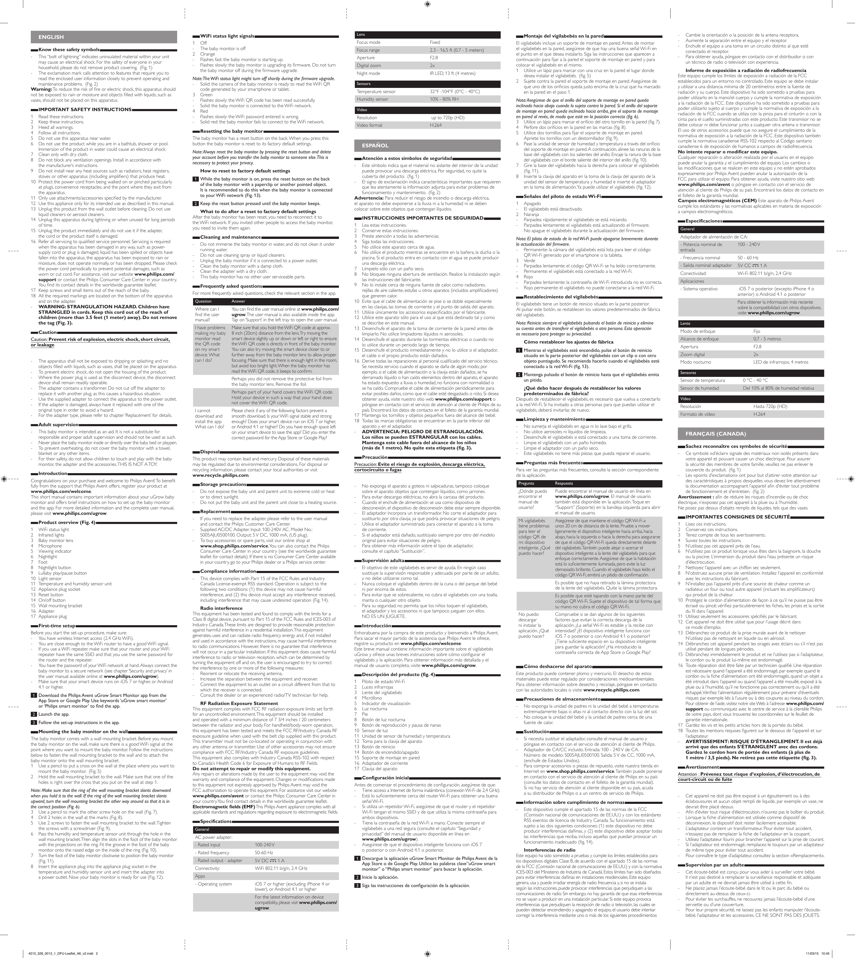 ENGLISHKnow these safety symbols - This “bolt of lightning” indicates uninsulated material within your unit may cause an electrical shock. For the safety of everyone in your household, please do not remove product covering.  (Fig. 1) - The exclamation mark calls attention to features that require you to read the enclosed user information closely to prevent operating and maintenance problems.  (Fig. 2)Warning: To reduce the risk of re or electric shock, this apparatus should not be exposed to rain or moisture and objects lled with liquids, such as vases, should not be placed on this apparatus. IMPORTANT SAFETY INSTRUCTIONS1  Read these instructions.2  Keep these instructions.3  Heed all warnings.4  Follow all instructions.5  Do not use this apparatus near water.6  Do not use the product while you are in a bathtub, shower or pool. Immersion of the product in water could cause an electrical shock.7  Clean only with dry cloth.8  Do not block any ventilation openings. Install in accordance with  the manufacturer’s instructions.9  Do not install near any heat sources such as radiators, heat registers, stoves or other apparatus (including ampliers) that produce heat.10  Protect the power cord from being walked on or pinched particularly  at plugs, convenience receptacles, and the point where they exit from the apparatus.11  Only use attachments/accessories specied by the manufacturer.12  Use this appliance only for its intended use as described in this manual. 13  Unplug this product from the wall outlet before cleaning. Do not use liquid cleaners or aerosol cleaners.14  Unplug this apparatus during lightning or when unused for long periods of time.15  Unplug the product immediately and do not use it if the adapter,  the cord or the product itself is damaged.16  Refer all servicing to qualied service personnel. Servicing is required when the apparatus has been damaged in any way, such as power-supply cord or plug is damaged, liquid has been spilled or objects have fallen into the apparatus, the apparatus has been exposed to rain or moisture, does not operate normally, or has been dropped. Please check the power cord periodically to prevent potential damages, such as worn or cut cord. For assistance, visit our website www.philips.com/support or contact the Philips Consumer Care Center in your country. You nd its contact details in the worldwide guarantee leaet. 17  Keep screws and small items out of the reach of the baby.18  All the required markings are located on the bottom of the apparatus and on the adapter. - WARNING: STRANGULATION HAZARD. Children have STRANGLED in cords. Keep this cord out of the reach of children (more than 3.5 feet (1 meter) away). Do not remove the tag (Fig. 3).CautionCaution: Prevent risk of explosion, electric shock, short circuit,  or leakage - The apparatus shall not be exposed to dripping or splashing and no objects lled with liquids, such as vases, shall be placed on the apparatus. - To prevent electric shock, do not open the housing of the product. - Where the power plug is used as the disconnect device, the disconnect device shall remain readily operable. - The adapter contains a transformer. Do not cut off the adapter to replace it with another plug, as this causes a hazardous situation. - Use the supplied adapter to connect the apparatus to the power outlet. - If the adapter is damaged, always have it replaced with one of the original type in order to avoid a hazard. - For the adapter type, please refer to chapter ‘Replacement’ for details.Adult supervision - This baby monitor is intended as an aid. It is not a substitute for responsible and proper adult supervision and should not be used as such. - Never place the baby monitor inside or directly over the baby bed or playpen. - To prevent overheating, do not cover the baby monitor with a towel, blanket or any other items. - For their safety, do not allow children to touch and play with the baby monitor, the adapter and the accessories. THIS IS NOT A TOY.IntroductionCongratulations on your purchase and welcome to Philips Avent! To benet fully from the support that Philips Avent offers, register your product at www.philips.com/welcome. This short manual contains important information about your uGrow baby monitor and offers brief instructions on how to set up the baby monitor and the app. For more detailed information and the complete user manual, please visit www.philips.com/ugrow. Product overview (Fig. 4)1  WiFi status light 2  Infrared lights3  Baby monitor lens4 Microphone 5  Viewing indicator6  Nightlight7 Foot8  Nightlight button9  Lullaby play/pause button10  Light sensor11  Temperature and humidity sensor unit12  Appliance plug socket13  Reset button14  On/off button15  Wall mounting bracket16 Adapter17  Appliance plugFirst-time setupBefore you start the set-up procedure, make sure: - You have wireless Internet access (2.4 GHz WiFi). - You are close enough to the WiFi router to have a good WiFi signal. - If you use a WiFi repeater, make sure that your router and your WiFi repeater have the same SSID and that you use the same password for the router and the repeater. - You have the password of your WiFi network at hand. Always connect the baby monitor to a secure network (see chapter ‘Security and privacy’ in the user manual available online at www.philips.com/ugrow).  - Make sure that your smart device runs on iOS 7 or higher, or Android 4.1 or higher. 1  Download the Philips Avent uGrow Smart Monitor app from the App Store or Google Play. Use keywords ‘uGrow smart monitor’  or ‘Philips smart monitor’ to nd the app. 2  Launch the app. 3  Follow the set-up instructions in the app.Mounting the baby monitor on the wallThe baby monitor comes with a wall mounting bracket. Before you mount the baby monitor on the wall, make sure there is a good WiFi signal at the point where you want to mount the baby monitor. Follow the instructions below to fasten the wall mounting bracket to the wall and to attach the baby monitor onto the wall mounting bracket.1  Use a pencil to put a cross on the wall at the place where you want to mount the baby monitor.  (Fig. 5)2  Hold the wall mounting bracket to the wall. Make sure that one of the holes is right over the cross that you put on the wall at step 1.Note: Make sure that the ring of the wall mounting bracket slants downward when you hold it to the wall. If the ring of the wall mounting bracket slants upward, turn the wall mounting bracket the other way around so that it is in  the correct position (Fig. 6).3  Use a pencil to mark the other screw hole on the wall (Fig. 7).4  Drill 2 holes in the wall at the marks (Fig. 8).5  Use 2 screws to fasten the wall mounting bracket to the wall. Tighten the screws with a screwdriver (Fig. 9).6  Pass the humidity and temperature sensor unit through the hole in the wall mounting bracket. Then align the slots in the foot of the baby monitor with the projections on the ring. Fit the groove in the foot of the baby monitor onto the raised edge on the inside of the ring (Fig. 10).7  Turn the foot of the baby monitor clockwise to position the baby monitor  (Fig. 11).8  Insert the appliance plug into the appliance plug socket in the temperature and humidity sensor unit and insert the adapter into a power outlet. Now your baby monitor is ready for use (Fig. 12).WiFi status light signals1  Off - The baby monitor is off2  Orange - Flashes fast: the baby monitor is starting up. - Flashes slowly: the baby monitor is upgrading its rmware. Do not turn the baby monitor off during the rmware upgrade.Note: The WiFi status light might turn off shortly during the rmware upgrade. - Solid: the camera of the baby monitor is ready to read the WiFi QR code generated by your smartphone or tablet.3 Green - Flashes slowly: the WiFi QR code has been read successfully. - Solid: the baby monitor is connected to the WiFi network.4  Red - Flashes slowly: the WiFi password entered is wrong. - Solid red: the baby monitor fails to connect to the WiFi network.Resetting the baby monitorThe baby monitor has a reset button on the back. When you press this button the baby monitor is reset to its factory default settings.Note: Always reset the baby monitor by pressing the reset button and delete your account before you transfer the baby monitor to someone else. This is necessary to protect your privacy.How to reset to factory default settings 1  While the baby monitor is on, press the reset button on the back  of the baby monitor with a paperclip or another pointed object.  It is recommended to do this when the baby monitor is connected  to your WiFi network (Fig. 13). 2  Keep the reset button pressed until the baby monitor beeps.What to do after a reset to factory default settingsAfter the baby monitor has been reset, you need to reconnect it to  the WiFi network. If you invited other people to access the baby monitor, you need to invite them again.Cleaning and maintenance - Do not immerse the baby monitor in water, and do not clean it under running water. - Do not use cleaning spray or liquid cleaners. - Unplug the baby monitor if it is connected to a power outlet. - Clean the baby monitor with a damp cloth. - Clean the adapter with a dry cloth. - This baby monitor has no other user serviceable parts.Frequently asked questionsFor more frequently asked questions, check the relevant section in the app.Question AnswerWhere can I nd the user manual?You can nd the user manual online at www.philips.com/ ugrow. The user manual is also available inside the app. Tap on ‘Support’ in the left tray to open the user manual.I have problems making my baby monitor read the QR code on my smart device. What can I do?Make sure that you hold the WiFi QR code at approx.  8 inch (20cm) distance from the lens. Try moving the smart device slightly up or down or left or right to ensure the WiFi QR code is directly in front of the baby monitor. You can also try moving the smart device closer to or further away from the baby monitor lens to allow proper focusing. Make sure that there is enough light in the room, but avoid too bright light. When the baby monitor has read the WiFi QR code, it beeps to conrm.Perhaps you did not remove the protective foil from the baby monitor lens. Remove the foil.Perhaps part of your hand covers the WiFi QR code. Hold your device in such a way that your hand does not cover the WiFi QR code.I cannot download and install the app. What can I do?Please check if any of the following factors prevent a smooth download. Is your WiFi signal stable and strong enough? Does your smart device run on iOS 7 or higher, or Android 4.1 or higher? Do you have enough space left on your smart device to save the app? Did you enter the correct password for the App Store or Google Play?DisposalThis product may contain lead and mercury. Disposal of these materials  may be regulated due to environmental considerations. For disposal or recycling information, please contact your local authorities or visit  www.recycle.philips.com. Storage precautions - Do not expose the baby unit and parent unit to extreme cold or heat or to direct sunlight.  - Do not put the baby unit and the parent unit close to a heating source.Replacement - If you need to replace the adapter, please refer to the user manual  and contact the Philips Customer Care Center. - Supplied AC/DC Adapter. Input: 100-240V AC. Model No.: S005AJU0500100. Output: 5 V DC, 1000 mA, (US plug). - To buy accessories or spare parts, visit our online shop at  www.shop.philips.com/service. You can also contact the Philips Consumer Care Center in your country (see the worldwide guarantee leaet for contact details). If there is no Consumer Care Center available in your country, go to your Philips dealer or a Philips service center. Compliance information - This device complies with Part 15 of the FCC Rules and Industry Canada License-exempt RSS standard. Operation is subject to the following two conditions: (1) this device may not cause harmful interference, and (2) this device must accept any interference received, including interference that may cause undesired operation (Fig. 14).Radio interferenceThis equipment has been tested and found to comply with the limits for a Class B digital device, pursuant to Part 15 of the FCC Rules and ICES-003 of Industry Canada. These limits are designed to provide reasonable protection against harmful interference in a residential installation. This equipment generates, uses and can radiate radio frequency energy and, if not installed and used in accordance with the instructions, may cause harmful interference to radio communications. However, there is no guarantee that interference will not occur in a particular installation. If this equipment does cause harmful interference to radio or television reception, which can be determined by turning the equipment off and on, the user is encouraged to try to correct the interference by one or more of the following measures: - Reorient or relocate the receiving antenna. - Increase the separation between the equipment and receiver. - Connect the equipment to an outlet on a circuit different from that to which the receiver is connected. - Consult the dealer or an experienced radio/TV technician for help.RF Radiation Exposure StatementThis equipment complies with FCC RF radiation exposure limits set forth for an uncontrolled environment. This equipment should be installed and operated with a minimum distance of 7 3/4 inches / 20 centimeters between the radiator and your body. For handheld/body-worn operation, this equipment has been tested and meets the FCC RF/Industry Canada RF exposure guideline when used with the belt clip supplied with this product. This transmitter must not be co-located or operating in conjunction with any other antenna or transmitter. Use of other accessories may not ensure compliance with FCC RF/Industry Canada RF exposure guidelines.  This equipment also complies with Industry Canada RSS-102 with respect to Canada’s Health Code 6 for Exposure of Humans to RF Fields.Do not attempt to repair or modify this equipment.Any repairs or alterations made by the user to the equipment may void the warranty and compliance of the equipment. Changes or modications made to this equipment not expressly approved by Philips Avent may void the FCC authorization to operate this equipment. For assistance visit our website www.philips.com/avent or contact the Philips Consumer Care Center in your country. You nd contact details in the worldwide guarantee leaet. Electromagnetic elds (EMF) This Philips Avent appliance complies with all applicable standards and regulations regarding exposure to electromagnetic elds. SpecificationsGeneralAC power adapter:- Rated input 100-240 V- Rated frequency 50-60 Hz- Rated output - adapter 5V DC , 1 AConnectivity: WiFi 802.11 b/g/n, 2.4 GHzApps- Operating system iOS 7 or higher (excluding iPhone 4 or lower), or Android 4.1 or higherFor the latest information on device compatibility, please visit www.philips.com/ ugrow.LensFocus mode FixedFocus range 2.3 - 16.5 ft (0.7 - 5 meters)Aperture F2.8Digital zoom 2xNight mode IR LED, 13 ft (4 metres)SensorsTemperature sensor 32°F -104°F (0°C - 40°C)Humidity sensor 10% - 80% RHVideoResolution  up to 720p (HD)Video format H.264 ESPAÑOLAtención a estos símbolos de seguridad - Este símbolo indica que el material no aislante del interior de la unidad puede provocar una descarga eléctrica. Por seguridad, no quite la cubierta del producto.  (g. 1) - El signo de exclamación indica características importantes que requieren que lea atentamente la información adjunta para evitar problemas de funcionamiento y mantenimiento.  (g. 2)Advertencia: Para reducir el riesgo de incendio o descarga eléctrica,  el aparato no debe exponerse a la lluvia ni a la humedad ni se deben colocar sobre este objetos que contengan líquidos. INSTRUCCIONES IMPORTANTES DE SEGURIDAD1  Lea estas instrucciones.2  Conserve estas instrucciones.3  Preste atención a todas las advertencias.4  Siga todas las instrucciones.5  No utilice este aparato cerca de agua.6  No utilice el producto mientras se encuentre en la bañera, la ducha o la piscina. Si el producto entra en contacto con el agua se puede producir una descarga eléctrica.7  Límpielo sólo con un paño seco.8  No bloquee ninguna abertura de ventilación. Realice la instalación según las instrucciones del fabricante.9  No lo instale cerca de ninguna fuente de calor, como radiadores,  rejillas de aire caliente, estufas u otros aparatos (incluidos amplicadores)  que generen calor.10  Evite que el cable de alimentación se pise o se doble especialmente  en las clavijas, las tomas de corriente y el punto de salida del aparato.11  Utilice únicamente los accesorios especicados por el fabricante.12  Utilice este aparato sólo para el uso al que está destinado tal y como  se describe en este manual. 13  Desenchufe el aparato de la toma de corriente de la pared antes de limpiarlo. No utilice limpiadores líquidos ni aerosoles.14  Desenchufe el aparato durante las tormentas eléctricas o cuando no  lo utilice durante un periodo largo de tiempo.15  Desenchufe el producto inmediatamente y no lo utilice si el adaptador, el cable o el propio producto están dañados.16  Derive todas las reparaciones al personal cualicado del servicio técnico. Se necesita servicio cuando el aparato se daña de algún modo; por ejemplo, si el cable de alimentación o la clavija están dañados, se ha derramado líquido o han caído elementos dentro del aparato, el aparato ha estado expuesto a lluvia o humedad, no funciona con normalidad o se ha caído. Compruebe el cable de alimentación periódicamente para evitar posibles daños, como que el cable esté desgastado o roto. Si desea obtener ayuda, visite nuestro sitio web www.philips.com/support o póngase en contacto con el servicio de atención al cliente de Philips de su país. Encontrará los datos de contacto en el folleto de la garantía mundial. 17  Mantenga los tornillos y objetos pequeños fuera del alcance del bebé.18  Todas las marcas obligatorias se encuentran en la parte inferior del aparato y en el adaptador. - ADVERTENCIA: PELIGRO DE ESTRANGULACIÓN.  Los niños se pueden ESTRANGULAR con los cables. Mantenga este cable fuera del alcance de los niños  (más de 1 metro). No quite esta etiqueta (g. 3).PrecauciónPrecaución: Evite el riesgo de explosión, descarga eléctrica, cortocircuito o fugas - No exponga el aparato a goteos ni salpicaduras, tampoco coloque sobre el aparato objetos que contengan líquidos, como jarrones. - Para evitar descargas eléctricas, no abra la carcasa del producto. - Cuando el enchufe de alimentación se usa como dispositivo de desconexión, el dispositivo de desconexión debe estar siempre disponible. - El adaptador incorpora un transformador. No corte el adaptador para sustituirlo por otra clavija, ya que podría provocar situaciones de peligro. - Utilice el adaptador suministrado para conectar el aparato a la toma  de corriente. - Si el adaptador está dañado, sustitúyalo siempre por otro del modelo original para evitar situaciones de peligro. - Para obtener más información sobre el tipo de adaptador,  consulte el capítulo “Sustitución”.Supervisión adulta - El objetivo de este vigilabebés es servir de ayuda. En ningún caso sustituye la supervisión responsable y adecuada por parte de un adulto, y no debe utilizarse como tal. - Nunca coloque el vigilabebés dentro de la cuna o del parque del bebé ni por encima de estos. - Para evitar que se sobrecaliente, no cubra el vigilabebés con una toalla, manta o cualquier otro objeto. - Para su seguridad, no permita que los niños toquen el vigilabebés,  el adaptador y los accesorios ni que tampoco jueguen con ellos.  NO ES UN JUGUETE.IntroducciónEnhorabuena por la compra de este producto y bienvenido a Philips Avent. Para sacar el mayor partido de la asistencia que Philips Avent le ofrece, registre su producto en www.philips.com/welcome. Este breve manual contiene información importante sobre el vigilabebés uGrow y ofrece unas breves instrucciones sobre cómo congurar el vigilabebés y la aplicación. Para obtener información más detallada y el manual de usuario completo, visite www.philips.com/ugrow. Descripción del producto (fig. 4)1  Piloto de estado Wi-Fi 2  Luces infrarrojas3  Lente del vigilabebés4  Micrófono 5  Indicador de visualización6  Luz nocturna7 Pie8  Botón de luz nocturna9  Botón de reproducción y pausa de nanas10  Sensor de luz11  Unidad de sensor de humedad y temperatura12  Toma para la clavija del aparato13  Botón de reinicio14  Botón de encendido/apagado15  Soporte de montaje en pared16  Adaptador de corriente17  Clavija del aparatoConfiguración inicialAntes de comenzar el procedimiento de conguración, asegúrese de que: - Tiene acceso a Internet de forma inalámbrica (conexión Wi-Fi de 2,4 GHz). - Está lo sucientemente cerca del router Wi-Fi para obtener una buena señal Wi-Fi. - Si utiliza un repetidor Wi-Fi, asegúrese de que el router y el repetidor Wi-Fi tengan el mismo SSID y de que utiliza la misma contraseña para ambos dispositivos. - Tiene la contraseña de la red Wi-Fi a mano. Conecte siempre el vigilabebés a una red segura (consulte el capítulo “Seguridad y privacidad” del manual de usuario disponible en línea en  www.philips.com/ugrow).  - Asegúrese de que el dispositivo inteligente funciona con iOS 7  o posterior o con Android 4.1 o posterior. 1  Descargue la aplicación uGrow Smart Monitor de Philips Avent de la App Store o de Google Play. Utilice las palabras clave”uGrow smart monitor” o “Philips smart monitor” para buscar la aplicación. 2  Inicie la aplicación. 3  Siga las instrucciones de conguración de la aplicación.Montaje del vigilabebés en la paredEl vigilabebés incluye un soporte de montaje en pared. Antes de montar el vigilabebés en la pared, asegúrese de que hay una buena señal Wi-Fi en el punto en el que desea instalarlo. Siga las instrucciones que aparecen a continuación para jar a la pared el soporte de montaje en pared y para colocar el vigilabebés en el mismo.1  Utilice un lápiz para marcar con una cruz en la pared el lugar donde desea instalar el vigilabebés.  (g. 5)2  Sujete contra la pared el soporte de montaje en pared. Asegúrese de que uno de los oricios queda justo encima de la cruz que ha marcado en la pared en el paso 1.Nota: Asegúrese de que el anillo del soporte de montaje en pared queda inclinado hacia abajo cuando lo sujeta contra la pared. Si el anillo del soporte de montaje en pared queda inclinado hacia arriba, gire el soporte de montaje en pared al revés, de modo que esté en la posición correcta (g. 6).3  Utilice un lápiz para marcar el oricio del otro tornillo en la pared (g. 7).4  Perfore dos oricios en la pared en las marcas (g. 8).5  Utilice dos tornillos para jar el soporte de montaje en pared.  Apriete los tornillos con un destornillador (g. 9).6  Pase la unidad de sensor de humedad y temperatura a través del oricio del soporte de montaje en pared. A continuación, alinee las ranuras de la base del vigilabebés con los salientes del anillo. Encaje la ranura de la base del vigilabebés con el borde saliente del interior del anillo (g. 10).7  Gire la base del vigilabebés hacia la derecha para colocar el vigilabebés  (g. 11).8  Inserte la clavija del aparato en la toma de la clavija del aparato de la unidad del sensor de temperatura y humedad e inserte el adaptador  en la toma de alimentación. Ya puede utilizar el vigilabebés (g. 12).Señales del piloto de estado Wi-Fi1  Apagado - El vigilabebés está desactivado.2  Naranja - Parpadea rápidamente: el vigilabebés se está iniciando. - Parpadea lentamente: el vigilabebés está actualizando el rmware.  No apague el vigilabebés durante la actualización del rmware.Nota: El piloto de estado de la red Wi-Fi puede apagarse brevemente durante la actualización del rmware. - Permanente: la cámara del vigilabebés está lista para leer el código  QR Wi-Fi generado por el smartphone o la tableta.3 Verde - Parpadea lentamente: el código QR Wi-Fi se ha leído correctamente. - Permanente: el vigilabebés está conectado a la red Wi-Fi.4  Rojo - Parpadea lentamente: la contraseña de Wi-Fi introducida no es correcta. - Rojo permanente: el vigilabebés no puede conectarse a la red Wi-Fi.Restablecimiento del vigilabebésEl vigilabebés tiene un botón de reinicio situado en la parte posterior.  Al pulsar este botón, se restablecen los valores predeterminados de fábrica del vigilabebés.Nota: Reinicie siempre el vigilabebés pulsando el botón de reinicio y elimine  su cuenta antes de transferir el vigilabebés a otra persona. Esta operación  es necesaria para proteger su privacidad.Cómo restablecer los ajustes de fábrica 1  Mientras el vigilabebés esté encendido, pulse el botón de reinicio situado en la parte posterior del vigilabebés con un clip o con otro objeto puntiagudo. Se recomienda hacerlo cuando el vigilabebés esté conectado a la red Wi-Fi (g. 13). 2  Mantenga pulsado el botón de reinicio hasta que el vigilabebés emita un pitido.¿Qué debo hacer después de restablecer los valores predeterminados de fábrica?Después de restablecer el vigilabebés, es necesario que vuelva a conectarlo a la red Wi-Fi. Si ha invitado a otras personas para que puedan utilizar el vigilabebés, deberá invitarlas de nuevo.Limpieza y mantenimiento - No sumerja el vigilabebés en agua ni lo lave bajo el grifo. - No utilice aerosoles ni líquidos de limpieza. - Desenchufe el vigilabebés si está conectado a una toma de corriente. - Limpie el vigilabebés con un paño húmedo. - Limpie el adaptador con un paño seco. - Este vigilabebés no tiene más piezas que pueda reparar el usuario.Preguntas más frecuentesPara ver las preguntas más frecuentes, consulte la sección correspondiente de la aplicación.Pregunta Respuesta¿Dónde puedo encontrar el manual de usuario?Puede encontrar el manual de usuario en línea en www.philips.com/ugrow. El manual de usuario también está disponible en la aplicación. Toque en “Support” (Soporte) en la bandeja izquierda para abrir el manual de usuario.Mi vigilabebés tiene problemas para leer el código QR de mi dispositivo inteligente. ¿Qué puedo hacer?Asegúrese de que mantiene el código QR Wi-Fi a unos 20 cm de distancia de la lente. Pruebe a mover ligeramente el dispositivo inteligente hacia arriba, hacia abajo, hacia la izquierda o hacia la derecha para asegurarse de que el código QR Wi-Fi queda directamente delante del vigilabebés. También puede alejar o acercar el dispositivo inteligente a la lente del vigilabebés para que enfoque correctamente. Asegúrese de que la habitación está lo sucientemente iluminada, pero evite la luz demasiado brillante. Cuando el vigilabebés haya leído el código QR Wi-Fi, emitirá un pitido de conrmación.Es posible que no haya retirado la lámina protectora de la lente del vigilabebés. Quite la lámina protectora.Es posible que esté tapando con la mano parte del código QR Wi-Fi. Sujete el dispositivo de tal forma que su mano no cubra el código QR Wi-Fi.No puedo descargar ni instalar la aplicación. ¿Qué puedo hacer?Compruebe si se dan algunos de los siguientes factores que evitan la correcta descarga de la aplicación. ¿La señal Wi-Fi es estable y la recibe con intensidad? ¿El dispositivo inteligente funciona con  iOS 7 o posterior o con Android 4.1 o posterior? ¿Tiene suciente espacio en su dispositivo inteligente para guardar la aplicación? ¿Ha introducido la contraseña correcta de App Store o Google Play?Cómo deshacerse del aparatoEste producto puede contener plomo y mercurio. El desecho de estos materiales puede estar regulado por consideraciones medioambientales. Para obtener información sobre desecho y reciclaje, póngase en contacto con las autoridades locales o visite www.recycle.philips.com. Precauciones de almacenamiento - No exponga la unidad de padres ni la unidad del bebé a temperaturas extremadamente bajas o altas ni al contacto directo con la luz del sol.  - No coloque la unidad del bebé y la unidad de padres cerca de una fuente de calor.Sustitución - Si necesita sustituir el adaptador, consulte el manual de usuario y póngase en contacto con el servicio de atención al cliente de Philips. - Adaptador de CA/CC incluido. Entrada: 100 - 240 V de CA.  Número de modelo: S005AJU0500100. Salida: 5 V de CC, 1000 mA, (enchufe de Estados Unidos). - Para comprar accesorios o piezas de repuesto, visite nuestra tienda en Internet en www.shop.philips.com/service. También puede ponerse en contacto con el servicio de atención al cliente de Philips en su país (consulte los datos de contacto en el folleto de la garantía mundial).  Si no hay servicio de atención al cliente disponible en su país, acuda  a su distribuidor de Philips o a un centro de servicio de Philips. Información sobre cumplimiento de normas - Este dispositivo cumple el apartado 15 de las normas de la FCC (Comisión nacional de comunicaciones de EE.UU.) y con los estándares RSS exentos de licencia de Industry Canada. Su funcionamiento está sujeto a las dos siguientes condiciones: (1) este dispositivo no debe producir interferencias dañinas, y (2) este dispositivo debe aceptar todas las interferencias que reciba, incluso aquellas que puedan provocar un funcionamiento inadecuado (g. 14).Interferencias de radioEste equipo ha sido sometido a pruebas y cumple los límites establecidos para los dispositivos digitales Clase B, de acuerdo con el apartado 15 de las normas de la FCC (Comisión nacional de comunicaciones de EE.UU.) y con la normativa ICES-003 del Ministerio de Industria de Canadá. Estos límites han sido diseñados para evitar interferencias dañinas en instalaciones residenciales. Este equipo genera, usa y puede irradiar energía de radio frecuencia y, si no se instala según las instrucciones, puede provocar interferencias que perjudiquen a las comunicaciones de radio. Sin embargo, no hay garantía de que esas interferencias no se vayan a producir en una instalación particular. Si este equipo provoca interferencias que perjudiquen la recepción de radio o televisión, las cuales se pueden detectar encendiendo y apagando el equipo, el usuario debe intentar corregir la interferencia mediante uno o más de los siguientes procedimientos: - Cambie la orientación o la posición de la antena receptora. - Aumente la separación entre el equipo y el receptor. - Enchufe el equipo a una toma en un circuito distinto al que esté conectado el receptor. - Para obtener ayuda, póngase en contacto con el distribuidor o con  un técnico de radio o televisión con experiencia.Informe de exposición a radiación de radiofrecuenciaEste equipo cumple los límites de exposición a radiación de la FCC establecidos para un entorno no controlado. Este equipo se debe instalar y utilizar a una distancia mínima de 20 centímetros entre la fuente de radiación y su cuerpo. Este dispositivo ha sido sometido a pruebas para poder utilizarlo en la mano/el cuerpo y cumple la normativa de exposición a la radiación de la FCC. Este dispositivo ha sido sometido a pruebas para poder utilizarlo sujeto al cuerpo y cumple la normativa de exposición a la radiación de la FCC cuando se utiliza con la pinza para el cinturón o con la cinta para el cuello suministradas con este producto. Este transmisor no se debe colocar ni debe funcionar junto a cualquier otra antena o transmisor. El uso de otros accesorios puede que no asegure el cumplimiento de la normativa de exposición a la radiación de la FCC. Este dispositivo también cumple la normativa canadiense RSS-102 respecto al Código sanitario canadiense 6 de exposición de humanos a campos de radiofrecuencia.No intente reparar o modicar este equipo.Cualquier reparación o alteración realizada por el usuario en el equipo puede anular la garantía y el cumplimiento del equipo. Los cambios o las modicaciones que se realicen en este equipo y no estén aprobados expresamente por Philips Avent pueden anular la autorización de la  FCC para utilizar el equipo. Para obtener ayuda, visite nuestro sitio web  www.philips.com/avent o póngase en contacto con el servicio de atención al cliente de Philips de su país. Encontrará los datos de contacto en el folleto de la garantía mundial. Campos electromagnéticos (CEM) Este aparato de Philips Avent cumple los estándares y las normativas aplicables en materia de exposición a campos electromagnéticos. EspecificacionesGeneralAdaptador de alimentación de CA:- Potencia nominal de entrada100 - 240 V- Frecuencia nominal 50 - 60 Hz- Salida nominal: adaptador 5V CC , 1 AConectividad: Wi-Fi 802.11 b/g/n, 2,4 GHzAplicaciones- Sistema operativo  iOS 7 o posterior (excepto iPhone 4 o anterior) o Android 4.1 o posteriorPara obtener la información más reciente sobre la compatibilidad con otros dispositivos, visite www.philips.com/ugrow.LenteModo de enfoque FijoAlcance de enfoque 0,7 - 5 metrosApertura F2.8Zoom digital 2xModo nocturno LED de infrarrojos, 4 metrosSensoresSensor de temperatura 0 °C - 40 °CSensor de humedad Del 10% al 80% de humedad relativaVídeoResolución Hasta 720p (HD)Formato de vídeo H.264 FRANÇAIS (CANADA)Sachez reconnaître ces symboles de sécurité - Ce symbole «d’éclair» signale des matériaux non isolés présents dans votre appareil et pouvant causer un choc électrique. Pour assurer la sécurité des membres de votre famille, veuillez ne pas enlever le couvercle du produit.  (g. 1) - Les «points d’exclamation» ont pour but d’attirer votre attention sur des caractéristiques à propos desquelles vous devez lire attentivement la documentation accompagnant l’appareil an d’éviter tout problème de fonctionnement et d’entretien.  (g. 2)Avertissement : an de réduire les risques d’incendie ou de choc électrique, n’exposez pas cet appareil à la pluie ou à l’humidité.  Ne posez pas dessus d’objets remplis de liquides, tels que des vases. IMPORTANTES CONSIGNES DE SÉCURITÉ1  Lisez ces instructions.2  Conservez ces instructions.3  Tenez compte de tous les avertissements.4  Suivez toutes les instructions.5  N’utilisez pas cet appareil près de l’eau.6  N’utilisez pas ce produit lorsque vous êtes dans la baignoire, la douche ou la piscine. L’immersion du produit dans l’eau présente un risque d’électrocution.7  Nettoyez l’appareil avec un chiffon sec seulement.8  N’obstruez aucune prise de ventilation. Installez l’appareil en conformité avec les instructions du fabricant.9  N’installez pas l’appareil près d’une source de chaleur comme un radiateur, un four ou tout autre appareil (incluant les amplicateurs)  qui produit de la chaleur.10  Protégez le cordon d’alimentation de façon à ce qu’il ne puisse pas être écrasé ou pincé; vériez particulièrement les ches, les prises et la sortie du l dans l’appareil.11  Utilisez seulement les accessoires spéciés par le fabricant.12  Cet appareil ne doit être utilisé que pour l’usage décrit dans  ce mode d’emploi. 13  Débranchez ce produit de la prise murale avant de le nettoyer.  N’utilisez pas de nettoyant en liquide ou en aérosol.14  Débranchez cet appareil pendant les orages avec éclairs ou s’il n’est pas utilisé pendant de longues périodes.15  Débranchez immédiatement le produit et ne l’utilisez pas si l’adaptateur, le cordon ou le produit lui-même est endommagé.16  Toute réparation doit être faite par un technicien qualié. Une réparation est nécessaire quand l’appareil a été endommagé, par exemple quand le cordon ou la che d’alimentation ont été endommagés, quand un objet a été introduit dans l’appareil ou quand l’appareil a été mouillé, exposé à la pluie ou à l’humidité, qu’il ne fonctionne pas correctement ou qu’il a été échappé. Vériez l’alimentation régulièrement pour prévenir d’éventuels risques par exemple liés à l’usure ou à des coupures au niveau du cordon. Pour obtenir de l’aide, visitez notre site Web à l’adresse www.philips.com/ support ou communiquez avec le centre de service à la clientèle Philips de votre pays, dont vous trouverez les coordonnées sur le feuillet de garantie internationale. 17  Gardez les vis et les petits articles hors de la portée du bébé.18  Toutes les mentions requises gurent sur le dessous de l’appareil et sur l’adaptateur. - AVERTISSEMENT: RISQUE D’ÉTRANGLEMENT. Il est déjà arrivé que des enfants S’ÉTRANGLENT avec des cordons. Gardez le cordon hors de portée des enfants (à plus de 1 mètre / 3,5 pieds). Ne retirez pas cette étiquette (g. 3).AvertissementAttention : Prévenez tout risque d’explosion, d’électrocution, de court-circuit ou de fuite - Cet appareil ne doit pas être exposé à un égouttement ou à des éclaboussures et aucun objet rempli de liquide, par exemple un vase, ne devrait être placé dessus. - An d’éviter tout risque d’électrocution, n’ouvrez pas le boîtier du produit. - Lorsque la che d’alimentation est utilisée comme dispositif de déconnexion, le dispositif doit rester facilement accessible. - L’adaptateur contient un transformateur. Pour éviter tout accident, n’essayez pas de remplacer la che de l’adaptateur en la coupant. - Utilisez l’adaptateur fourni pour brancher l’appareil sur la prise de courant. - Si l’adaptateur est endommagé, remplacez-le toujours par un adaptateur de même type pour éviter tout accident. - Pour connaître le type d’adaptateur, consultez la section «Remplacement».Supervision par un adulte - Cet écoute-bébé est conçu pour vous aider à surveiller votre bébé.  Il n’est pas destiné à remplacer la surveillance responsable et adéquate par un adulte et ne devrait jamais être utilisé à cette n. - Ne placez jamais l’écoute-bébé dans le lit ou le parc du bébé ou directement au-dessus de ceux-ci. - Pour éviter les surchauffes, ne recouvrez jamais l’écoute-bébé d’une serviette ou d’une couverture. - Pour leur propre sécurité, ne laissez pas les enfants manipuler l’écoute-bébé, l’adaptateur et les accessoires. CE NE SONT PAS DES JOUETS.4213_328_0013_1_DFU-Leaflet_A6_v2.indd   2 11/03/15   10:45