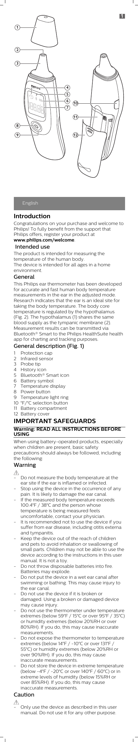 EnglishIntroductionCongratulations on your purchase and welcome toPhilips! To fully benefit from the support thatPhilips offers, register your product atwww.philips.com/welcome.  Intended useThe product is intended for measuring thetemperature of the human body. The device is intended for all ages in a homeenvironment.GeneralThis Philips ear thermometer has been developedfor accurate and fast human body temperaturemeasurements in the ear in the adjusted mode. Research indicates that the ear is an ideal site fortaking the body temperature. The body coretemperature is regulated by the hypothalamus(Fig. 2). The hypothalamus (1) shares the sameblood supply as the tympanic membrane (2). Measurement results can be transmitted viaBluetooth® Smart to the Philips HealthSuite healthapp for charting and tracking purposes.General description (Fig. 1)1 Protection cap2 Infrared sensor3 Probe tip4 History icon5 Bluetooth® Smart icon6 Battery symbol7 Temperature display8 Power button9 Temperature light ring10 °F/°C selection button11 Battery compartment12 Battery coverIMPORTANT SAFEGUARDSWarning: READ ALL INSTRUCTIONS BEFOREUSINGWhen using battery-operated products, especiallywhen children are present, basic safetyprecautions should always be followed, includingthe following:Warning - Do not measure the body temperature at theear site if the ear is inflamed or infected.- Stop using the device in the occurrence of anypain. It is likely to damage the ear canal.- If the measured body temperature exceeds100.4°F / 38°C and the person whosetemperature is being measured feelsuncomfortable, contact your physician.- It is recommended not to use the device if yousuffer from ear disease, including otitis externaand tympanitis.- Keep the device out of the reach of childrenand pets to avoid inhalation or swallowing ofsmall parts. Children may not be able to use thedevice according to the instructions in this usermanual. It is not a toy.- Do not throw disposable batteries into fire.Batteries may explode.- Do not put the device in a wet ear canal afterswimming or bathing. This may cause injury tothe ear canal.- Do not use the device if it is broken ordamaged. Using a broken or damaged devicemay cause injury.- Do not use the thermometer under temperatureextremes (below 59°F / 15°C or over 95°F / 35°C)or humidity extremes (below 20%RH or over80%RH). If you do, this may cause inaccuratemeasurements.- Do not expose the thermometer to temperatureextremes (below 14°F / -10°C or over 131°F /55°C) or humidity extremes (below 20%RH orover 90%RH). If you do, this may causeinaccurate measurements.- Do not store the device in extreme temperature(below -4°F / -20°C or over 140°F / 60°C) or inextreme levels of humidity (below 15%RH orover 85%RH). If you do, this may causeinaccurate measurements. Caution - Only use the device as described in this usermanual. Do not use it for any other purpose. 1298465711101231