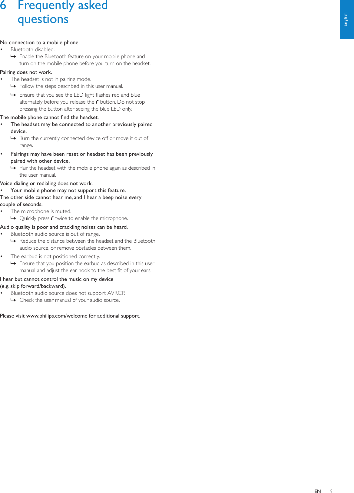 96  Frequently asked questionsNo connection to a mobile phone.Bluetooth disabled.• Enable the Bluetooth feature on your mobile phone and  »turn on the mobile phone before you turn on the headset.Pairing does not work.The headset is not in pairing mode.• Follow the steps described in this user manual. »Ensure that you see the LED light ashes red and blue  »alternately before you release the   button. Do not stop pressing the button after seeing the blue LED only.The mobile phone cannot nd the headset.•  The headset may be connected to another previously paired device.Turn the currently connected device off or move it out of  »range.•  Pairings may have been reset or headset has been previously paired with other device.Pair the headset with the mobile phone again as described in  »the user manual.Voice dialing or redialing does not work.•  Your mobile phone may not support this feature. The other side cannot hear me, and I hear a beep noise every couple of seconds.The microphone is muted.• Quickly press  » twice to enable the microphone.Audio quality is poor and crackling noises can be heard.Bluetooth audio source is out of range.• Reduce the distance between the headset and the Bluetooth  »audio source, or remove obstacles between them.The earbud is not positioned correctly.• Ensure that you position the earbud as described in this user  »manual and adjust the ear hook to the best t of your ears.I hear but cannot control the music on my device  (e.g. skip forward/backward).Bluetooth audio source does not support AVRCP.• Check the user manual of your audio source. »Please visit www.philips.com/welcome for additional support.EnglishEN