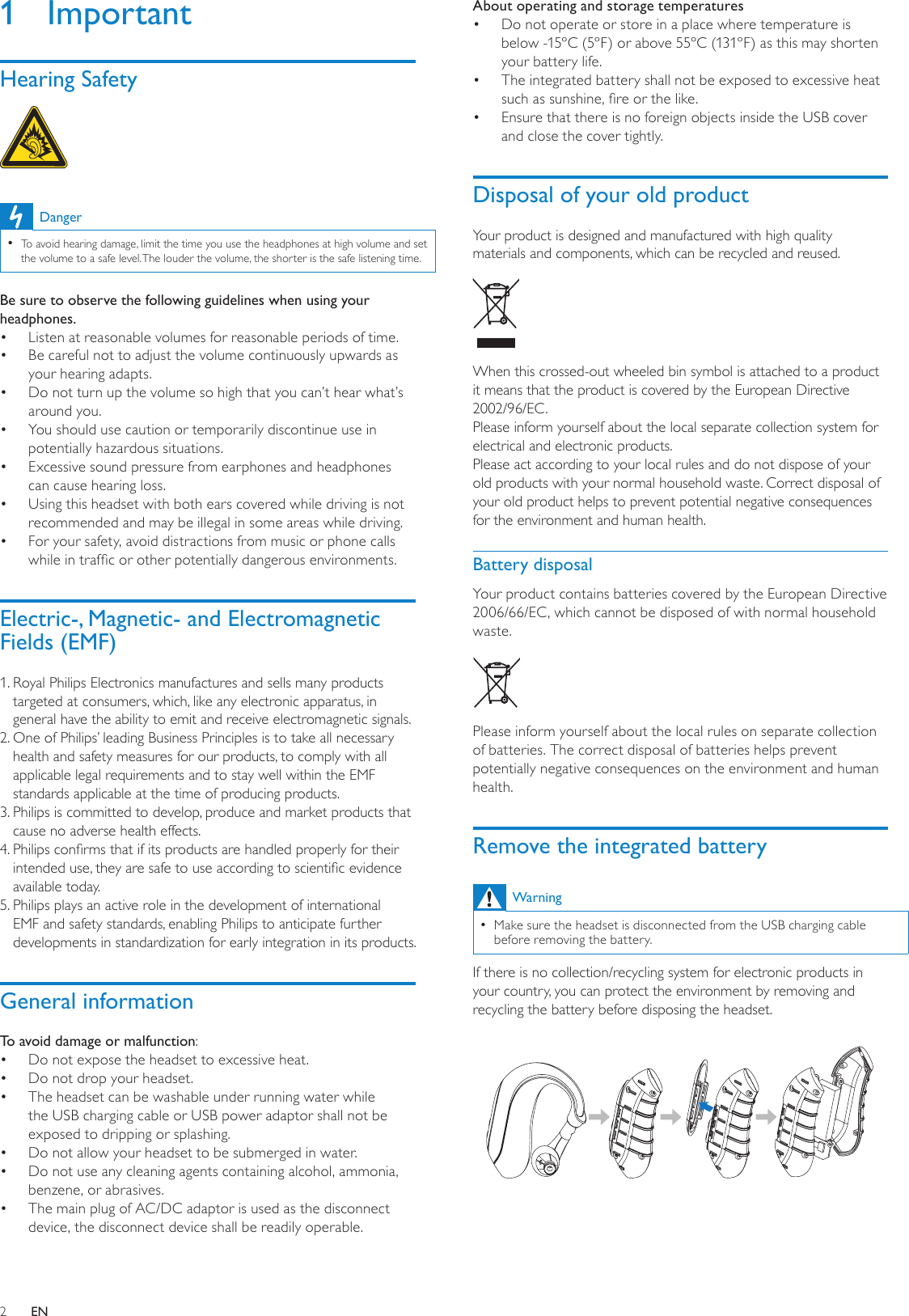 2About operating and storage temperaturesDo not operate or store in a place where temperature is • below -15ºC (5ºF) or above 55ºC (131ºF) as this may shorten your battery life.The integrated battery shall not be exposed to excessive heat • such as sunshine, re or the like.Ensure that there is no foreign objects inside the USB cover • and close the cover tightly.Disposal of your old productYour product is designed and manufactured with high quality materials and components, which can be recycled and reused.  When this crossed-out wheeled bin symbol is attached to a product it means that the product is covered by the European Directive 2002/96/EC.Please inform yourself about the local separate collection system for electrical and electronic products.Please act according to your local rules and do not dispose of your old products with your normal household waste. Correct disposal of your old product helps to prevent potential negative consequences for the environment and human health.Battery disposalYour product contains batteries covered by the European Directive 2006/66/EC, which cannot be disposed of with normal household waste.   Please inform yourself about the local rules on separate collection of batteries. The correct disposal of batteries helps prevent potentially negative consequences on the environment and human health.Remove the integrated batteryWarningMake sure the headset is disconnected from the USB charging cable  •before removing the battery.If there is no collection/recycling system for electronic products in your country, you can protect the environment by removing and recycling the battery before disposing the headset. 1  ImportantHearing Safety DangerTo avoid hearing damage, limit the time you use the headphones at high volume and set  •the volume to a safe level. The louder the volume, the shorter is the safe listening time.Be sure to observe the following guidelines when using your headphones.Listen at reasonable volumes for reasonable periods of time.• Be careful not to adjust the volume continuously upwards as • your hearing adapts.Do not turn up the volume so high that you can’t hear what’s • around you.You should use caution or temporarily discontinue use in • potentially hazardous situations.Excessive sound pressure from earphones and headphones • can cause hearing loss.Using this headset with both ears covered while driving is not • recommended and may be illegal in some areas while driving.For your safety, avoid distractions from music or phone calls • while in trafc or other potentially dangerous environments.Electric-, Magnetic- and Electromagnetic Fields (EMF)1.  Royal Philips Electronics manufactures and sells many products targeted at consumers, which, like any electronic apparatus, in general have the ability to emit and receive electromagnetic signals.2.  One of Philips’ leading Business Principles is to take all necessary health and safety measures for our products, to comply with all applicable legal requirements and to stay well within the EMF standards applicable at the time of producing products.3.  Philips is committed to develop, produce and market products that cause no adverse health effects.4.  Philips conrms that if its products are handled properly for their intended use, they are safe to use according to scientic evidence available today.5.  Philips plays an active role in the development of international EMF and safety standards, enabling Philips to anticipate further developments in standardization for early integration in its products.General informationTo avoid damage or malfunction:Do not expose the headset to excessive heat.• Do not drop your headset.• The headset can be washable under running water while • the USB charging cable or USB power adaptor shall not be exposed to dripping or splashing.Do not allow your headset to be submerged in water.• Do not use any cleaning agents containing alcohol, ammonia, • benzene, or abrasives.The main plug of AC/DC adaptor is used as the disconnect • device, the disconnect device shall be readily operable.EN